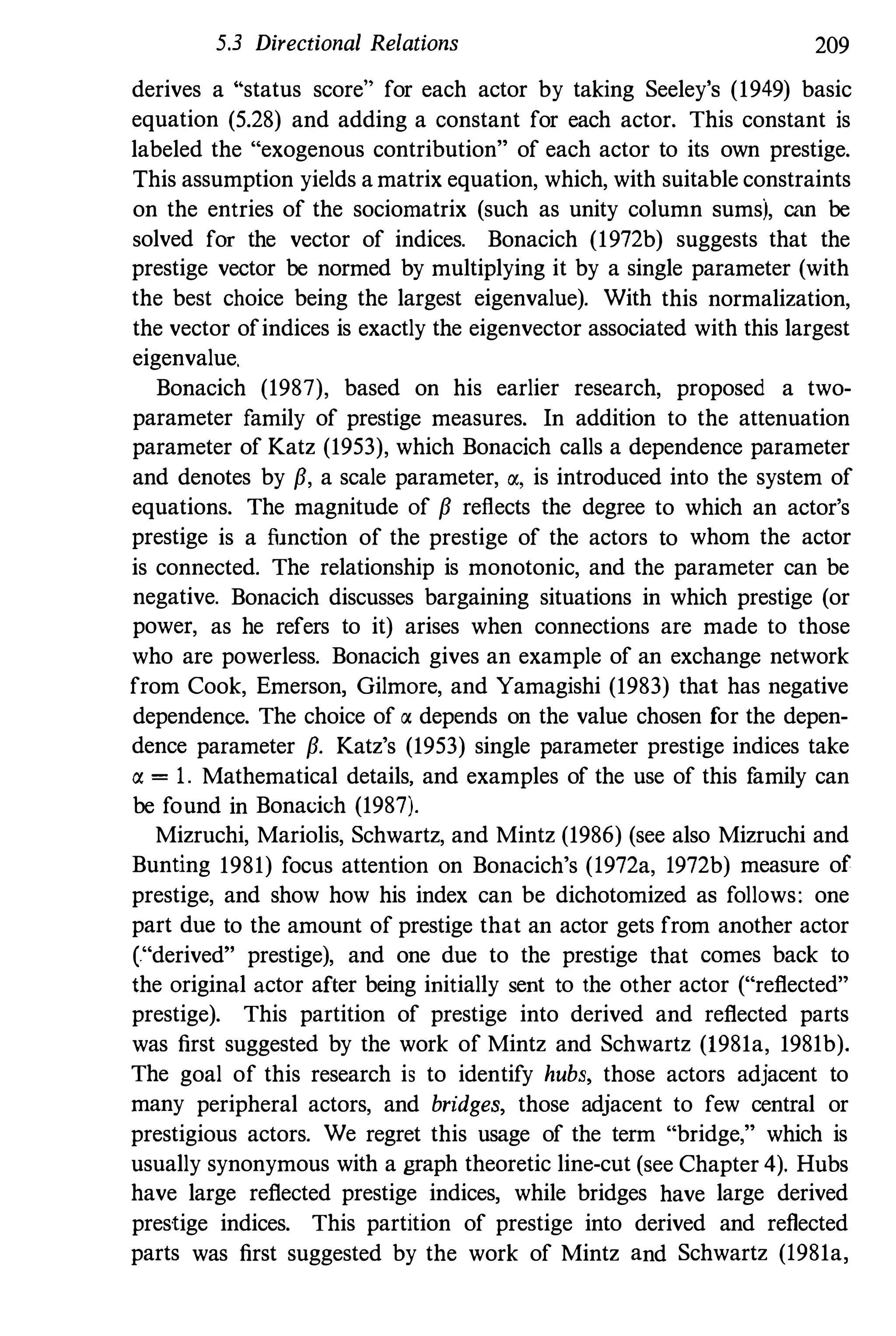5.3 Directional Relations 209
derives a "status score" for each actor by taking Seeley's (1949) basic
equation (5.28) and adding a constant for each actor. This constant is
labeled the "exogenous contribution" of each actor to its own prestige.
This assumption yields a matrix equation, which, with suitable constraints
on the entries of the sociomatrix (such as unity column sums), can be
solved for the vector of indices. Bonacich (1972b) suggests that the
prestige vector be normed by multiplying it by a single parameter (with
the best choice being the largest eigenvalue). With this normalization,
the vector ofindices is exactly the eigenvector associated with this largest
eigenvalue.
Bonacich (1987), based on his earlier research, proposed a two­
parameter family of prestige measures. In addition to the attenuation
parameter of Katz (1953), which Bonacich calls a dependence parameter
and denotes by {i, a scale parameter, Q(, is introduced into the system of
equations. The magnitude of {i reflects the degree to which an actor's
prestige is a function of the prestige of the actors to whom the actor
is connected. The relationship is monotonic, and the parameter can be
negative. Bonacich discusses bargaining situations in which prestige (or
power, as he refers to it) arises when connections are made to those
who are powerless. Bonacich gives an example of an exchange network
from Cook, Emerson, Gilmore, and Yamagishi (1983) that has negative
dependenoe. The choice of Q( depends on the value chosen for the depen­
dence parameter {i. Katz's (1953) single parameter prestige indices take
Q( = 1. Mathematical details, and examples of the use of this f
amily can
be found in Bonacich (1987).
Mizruchi, Mariolis, Schwartz, and Mintz (1986) (see also Mizruchi and
Bunting 1981) focus attention on Bonacich's (1972a, 1972b) measure of
prestige, and show how his index can be dichotomized as follows: one
part due to the amount of prestige that an actor gets from another actor
("derived" prestige), and one due to the prestige that comes back to
the original actor after being initially sent to the other actor ("reflected"
prestige). This partition of prestige into derived and reflected parts
was first suggested by the work of Mintz and Schwartz (1981a, 1981b).
The goal of this research is to identify hubs, those actors adjacent to
many peripheral actors, and bridges, those adjacent to few central or
prestigious actors. We regret this usage of the term "bridge," which is
usually synonymous with a graph theoretic line-cut (see Chapter 4). Hubs
have large reflected prestige indices, while bridges have large derived
prestige indices. This partition of prestige into derived and reflected
parts was first suggested by the work of Mintz and Schwartz (1981a,
 
