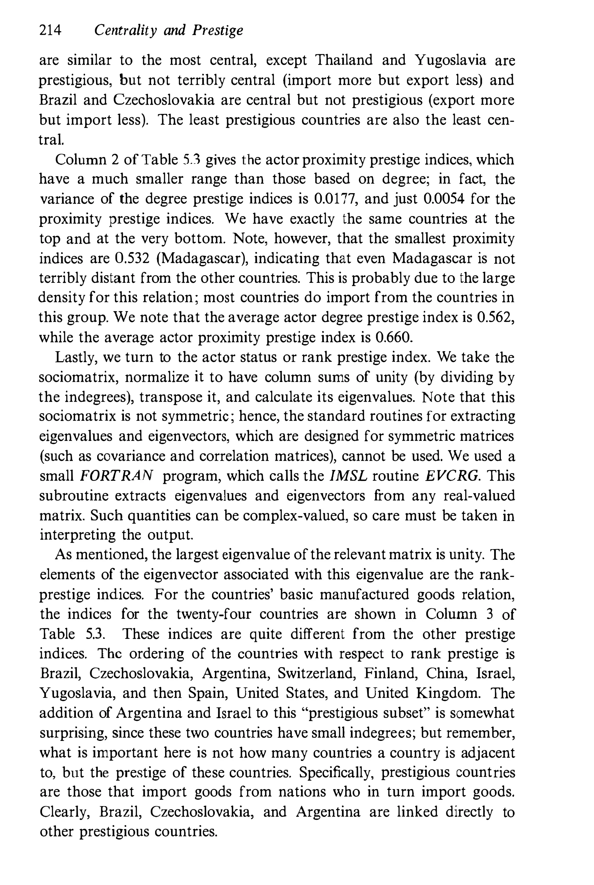 214 Centrality and Prestige
are similar to the most central, except Thailand and Yugoslavia are
prestigious, but not terribly central (import more but export less) and
Brazil and Czechoslovakia are central but not prestigious (export more
but import less). The least prestigious countries are also the least cen­
tral.
Column 2 ofTable 5.1 gives the actorproximity prestige indices, which
have a much smaller range than those based on degree; in fact, the
variance of the degree prestige indices is 0.0177, and just 0.0054 for the
proximity prestige indices. We have exactly the same countries at the
top and at the very bottom. Note, however, that the smallest proximity
indices are 0.532 (Madagascar), indicating that even Madagascar is not
terribly distant from the other countries. This is probably due to the large
density for this relation; most countries do import from the countries in
this group. We note that the average actor degree prestige index is 0.562,
while the average actor proximity prestige index is 0.660.
Lastly, we turn to the actor status or rank prestige index. We take the
sociomatrix, normalize it to have column sums of unity (by dividing by
the indegrees), transpose it, and calculate its eigenvalues. Note that this
sociomatrix is not symmetric; hence, the standard routines for extracting
eigenvalues and eigenvectors, which are designed for symmetric matrices
(such as covariance and correlation matrices), cannot be used. We used a
small FORTRAN program, which calls the IMSL routine EVCRG. This
subroutine extracts eigenvalues and eigenvectors f
rom any real-valued
matrix. Such quantities can be complex-valued, so care must be taken in
interpreting the output.
As mentioned, the largest eigenvalue ofthe relevantmatrix is unity. The
elements of the eigenvector associated with this eigenvalue are the rank­
prestige indices. For the countries' basic manufactured goods relation,
the indices for the twenty-four countries are shown in Column 3 of
Table 5.3. These indices are quite different from the other prestige
indices. The ordering of the countries with respect to rank prestige is
Brazil, Czechoslovakia, Argentina, Switzerland, Finland, China, Israel,
Yugoslavia, and then Spain, United States, and United Kingdom. The
addition of Argentina and Israel to this "prestigious subset" is somewhat
surprising, since these two countries have small indegrees; but remember,
what is important here is not how many countries a country is adjacent
to, but the prestige of these countries. Specifically, prestigious countries
are those that import goods from nations who in turn import goods.
Clearly, Brazil, Czechoslovakia, and Argentina are linked directly to
other prestigious countries.
 