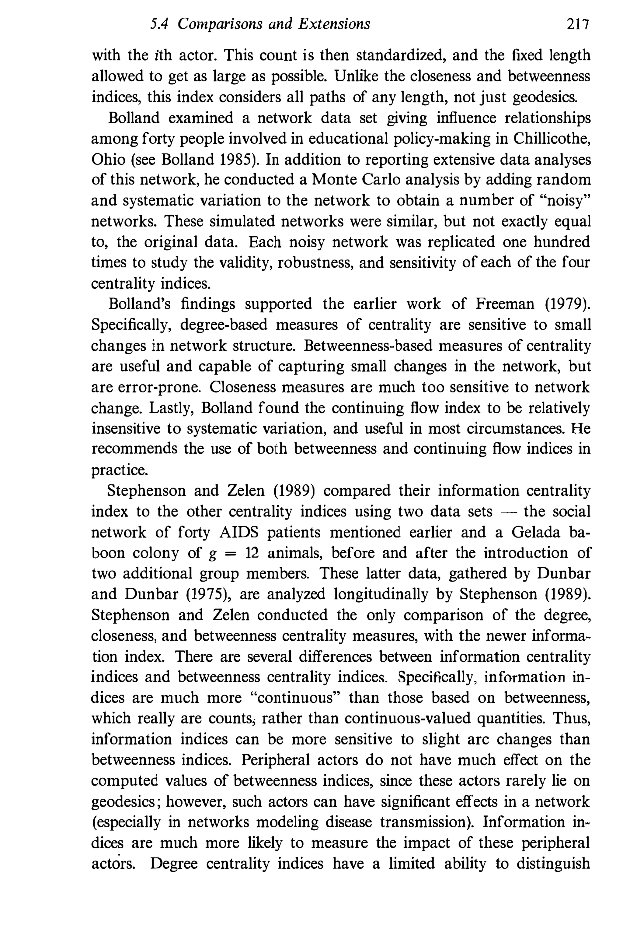 5.4 Comparisons and Extensions 217
with the ith actor. This couut is then standardized, and the fixed length
allowed to get as large as possible. Unlike the closeness and betweenness
indices, this index considers all paths of any length, not just geodesics.
Bolland examined a network data set giving influence relationships
among forty people involved in educational policy-making in Chillicothe,
Ohio (see Bolland 1985). In addition to reporting extensive data analyses
of this network, he conducted a Monte Carlo analysis by adding random
and systematic variation to the network to obtain a number of "noisy"
networks. These simulated networks were similar, but not exactly equal
to, the original data. Each noisy network was replicated one hundred
times to study the validity, robustness, and sensitivity of each of the four
centrality indices.
Bolland's findings supported the earlier work of Freeman (1979).
Specifically, degree-based measures of centrality are sensitive to small
changes in network structure. Betweenness-based measures of centrality
are useful and capable of capturing small changes in the network, but
are error-prone. Closeness measures are much too sensitive to network
change. Lastly, Bolland found the continuing flow index to be relatively
insensitive to systematic variation, and useful in most circumstances. He
recommends the use of both betweenness and continuing flow indices in
practice.
Stephenson and Zelen (1989) compared their information centrality
index to the other centrality indices using two data sets - the social
network of forty AIDS patients mentioned earlier and a Gelada ba­
boon colony of g = 12 animals, before and after the introduction of
two additional group members. These latter data, gathered by Dunbar
and Dunbar (1975), are analyzed longitudinally by Stephenson (1989).
Stephenson and Zelen conducted the only comparison of the degree,
closeness, and betweenness centrality measures, with the newer informa­
tion index. There are several differences between information centrality
indices and betweenness centrality indices. Specifically, information in­
dices are much more "continuous" than those based on betweenness,
which really are counts; rather than continuous-valued quantities. Thus,
information indices can be more sensitive to slight arc changes than
betweenness indices. Peripheral actors do not have much effect on the
computed values of betweenness indices, since these actors rarely lie on
geodesics; however, such actors can have significant effects in a network
(especially in networks modeling disease transmission). Information in­
dices are much more likely to measure the impact of these peripheral
actors. Degree centrality indices have a limited ability to distinguish
 