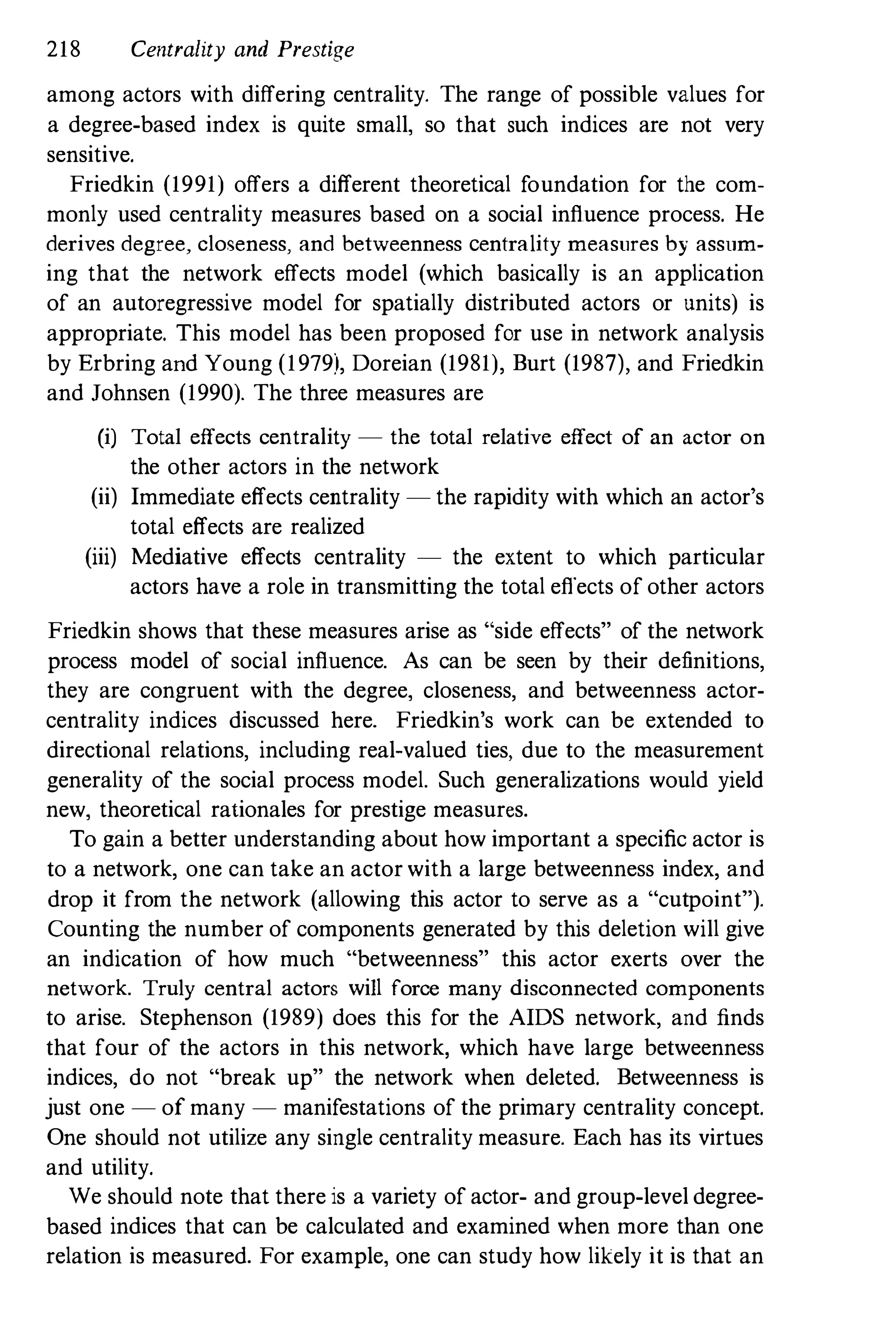 218 Centrality and Prestige
among actors with differing centrality. The range of possible values for
a degree-based index is quite smail, so that such indices are not very
sensitive.
Friedkin (1991) offers a different theoretical foundation for the com­
monly used centrality measures based on a social influence process. He
derives degree, closeness, and betweenness centrality measures by assum­
ing that the network effects model (which basically is an application
of an autoregressive model for spatially distributed actors or units) is
appropriate. This model has been proposed for use in network analysis
by Erbring and Young (1979), Doreian (1981), Burt (1987), and Friedkin
and Johnsen (1990). The three measures are
(i) Total effects centrality - the total relative effect of an actor on
the other actors in the network
(ii) Immediate effects centrality - the rapidity with which an actor's
total effects are realized
(iii) Mediative effects centrality - the extent to which particular
actors have a role in transmitting the total effects of other actors
Friedkin shows that these measures arise as "side effects" of the network
process model of social influence. As can be seen by their definitions,
they are congruent with the degree, closeness, and betweenness actor­
centrality indices discussed here. Friedkin's work can be extended to
directional relations, including real-valued ties, due to the measurement
generality of the social process model. Such generalizations would yield
new, theoretical rationales for prestige measures.
To gain a better understanding about how important a specific actor is
to a network, one can take an actor with a large betweenness index, and
drop it from the network (allowing this actor to serve as a "cutpoint").
Counting the number of components generated by this deletion will give
an indication of how much "betweenness" this actor exerts over the
network. Truly central actors will force many disconnected components
to arise. Stephenson (1989) does this for the AIDS network, and finds
that four of the actors in this network, which have large betweenness
indices, do not "break up" the network when deleted. Betweenness is
just one - of many - manifestations of the primary centrality concept.
One should not utilize any single centrality measure. Each has its virtues
and utility.
We should note that there is a variety of actor- and group-level degree­
based indices that can be calculated and examined when more than one
relation is measured. For example, one can study how likely it is that an
 