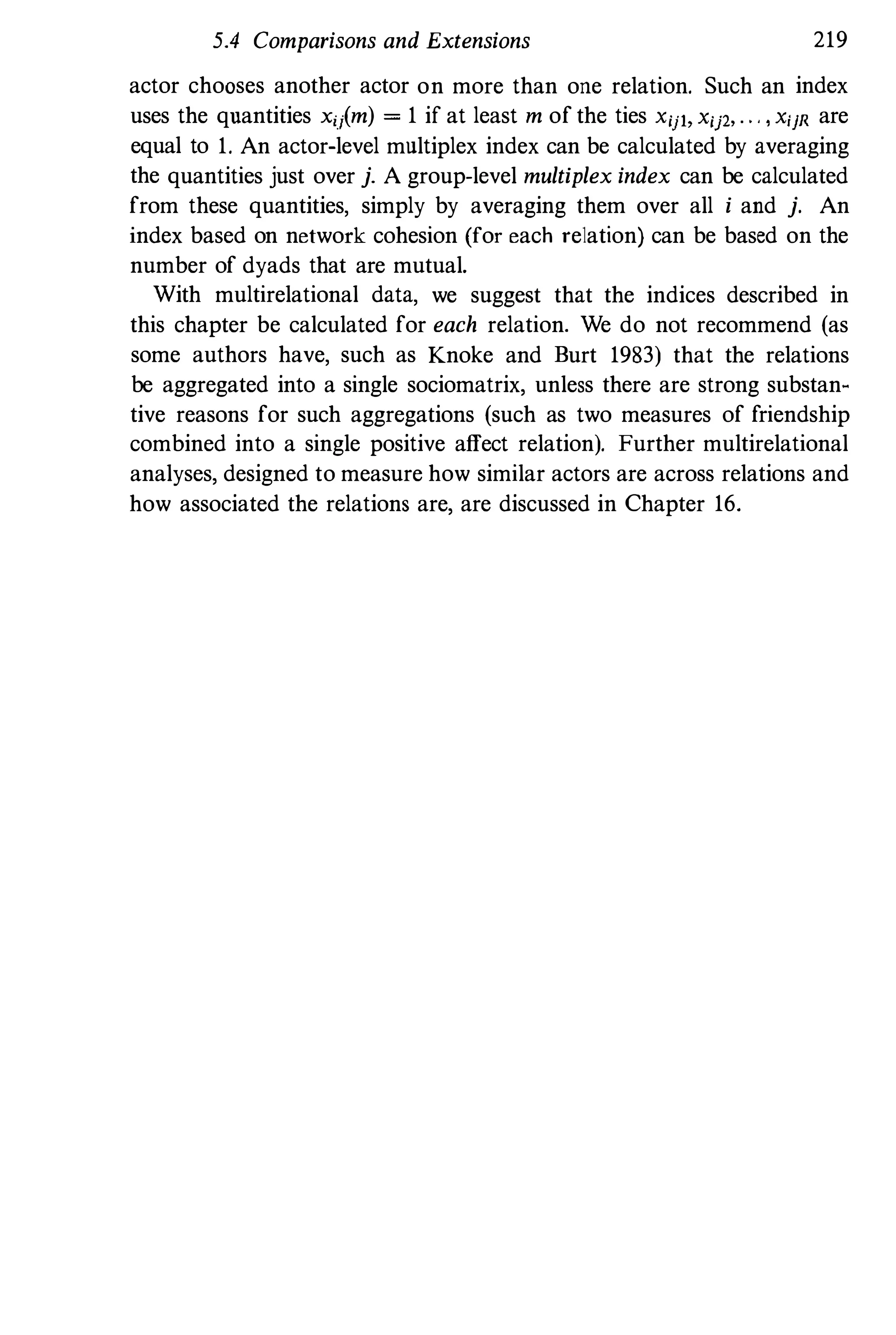 5.4 Comparisons and Extensions 219
actor chooses another actor on more than one relation. Such an index
uses the quantities xij(m) = 1 if at least m of the ties XijI, Xij2• . . . I XiJR are
equal to 1. An actor-level multiplex index can be calculated by averaging
the quantities just over j. A group-level multiplex index can be calculated
from these quantities, simply by averaging them over all i and j. An
index based on network cohesion (for each relation) can be based on the
number of dyads that are mutual.
With multirelational data, we suggest that the indices described in
this chapter be calculated for each relation. We do not recommend (as
some authors have, such as Knoke and Burt 1983) that the relations
be aggregated into a single sociomatrix, unless there are strong substan­
tive reasons for such aggregations (such as two measures of friendship
combined into a single positive affect relation). Further multirelational
analyses, designed to measure how similar actors are across relations and
how associated the relations are, are discussed in Chapter 16.
 
