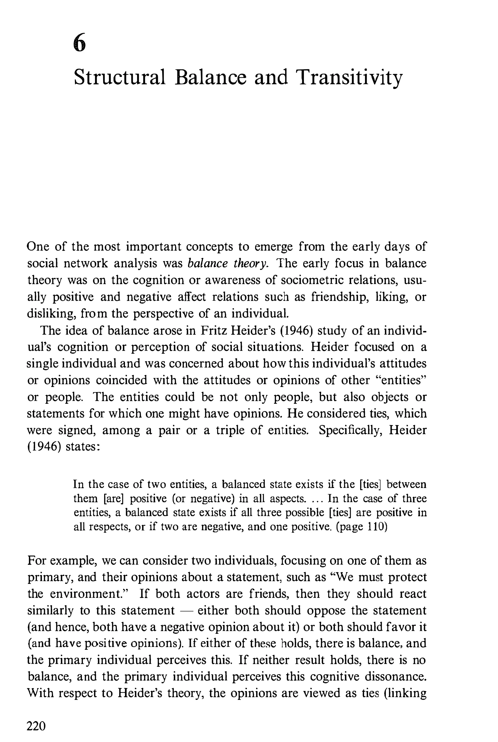 6
Structural Balance and Transitivity
One of the most important concepts to emerge from the early days of
social network analysis was balance theory. The early focus in balance
theory was on the cognition or awareness of sociometric relations, usu­
ally positive and negative affect relations such as friendship, liking, or
disliking, from the perspective of an individual.
The idea of balance arose in Fritz Heider's (1946) study of an individ­
ual's cognition or perception of social situations. Heider focused on a
single individual and was concerned about how this individual's attitudes
or opinions coincided with the attitudes or opinions of other "entities"
or people. The entities could be not only people, but also objects or
statements for which one might have opinions. He considered ties, which
were signed, among a pair or a triple of entities. Specifically, Heider
(1946) states:
In the case of two entities, a balanced state exists if the [ties] between
them [are] positive (or negative) in all aspects. . . . In the case of three
entities, a balanced state exists if all three possible [ties] are positive in
all respects, or if two are negative, and one positive. (page 1 10)
For example, we can consider two individuals, focusing on one of them as
primary, and their opinions about a statement, such as "'We must protect
the environment." If both actors are friends, then they should react
similarly to this statement - either both should oppose the statement
(and hence, both have a negative opinion about it) or both should favor it
(and have positive opinions). If either of these holds, there is balance, and
the primary individual perceives this. If neither result holds, there is no
balance, and the primary individual perceives this cognitive dissonance.
With respect to Heider's theory, the opinions are viewed as ties (linking
220
 