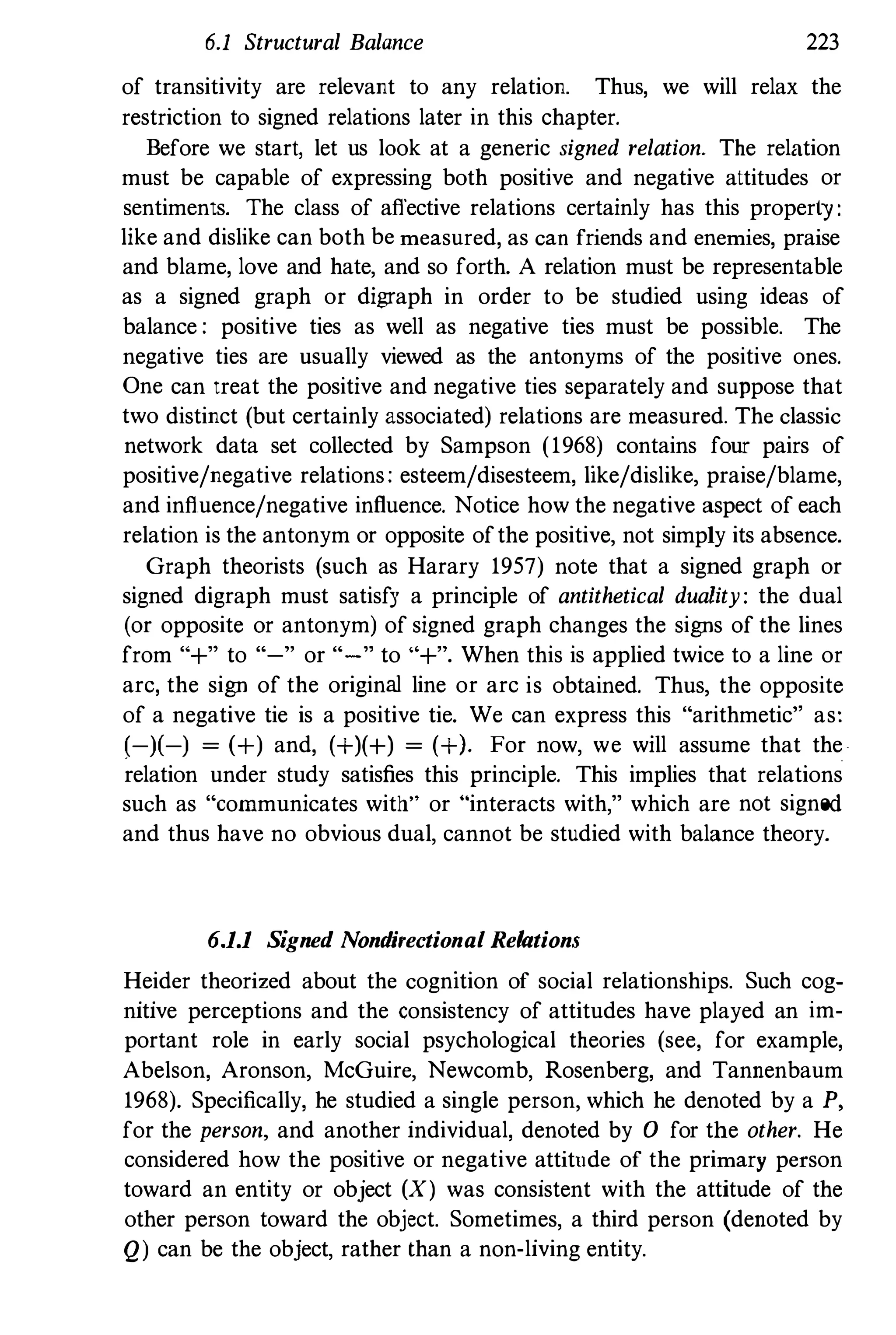 6.1 Structural Balance 223
of transitivity are relevant to any relation. Thus, we will relax the
restriction to signed relations later in this chapter.
Before we star� let us look at a generic signed relation. The relation
must be capable of expressing both positive and negative attitudes or
sentiments. The class of affective relations certainly has this property:
like and dislike can both be measured, as can friends and enemies, praise
and blame, love and hate, and so forth. A relation must be representable
as a signed graph or digraph in order to be studied using ideas of
balance : positive ties as well as negative ties must be possible. The
negative ties are usually viewed as the antonyms of the positive ones.
One can treat the positive and negative ties separately and suppose that
two distinct (but certainly associated) relations are measured. The classic
network data set collected by Sampson (1968) contains four pairs of
positive/negative relations: esteem/disesteem, like/dislike, praise/blame,
and influence/negative influence. Notice how the negative aspect of each
relation is the antonym or opposite ofthe positive, not simply its absence.
Graph theorists (such as Harary 1957) note that a signed graph or
signed digraph must satisfy a principle of antithetical duality: the dual
(or opposite or antonym) of signed graph changes the signs of the lines
from "+" to "-" or "-" to "+". When this is applied twice to a line or
arc, the sign of the original line or arc is obtained. Thus, the opposite
of a negative tie is a positive tie. We can express this "arithmetic" as:
(-)(-) = (+) and, (+)(+) = (+). For now, we will assume that the
relation under study satisfies this principle. This implies that relations
such as "communicates with" or "interacts with," which are not signed
and thus have no obvious dual, cannot be studied with balance theory.
6.1.1 Signed Nondi,ectianal Relations
Heider theorized about the cognition of social relationships. Such cog­
nitive perceptions and the consistency of attitudes have played an im­
portant role in early social psychological theories (see, for example,
Abelson, Aronson, McGuire, Newcomb, Rosenberg, and Tannenbaum
1968). Specifically, he studied a single person, which he denoted by a P,
for the person, and another individual, denoted by a for the other. He
considered how the positive or negative attitude of the primary person
toward an entity or object (X) was consistent with the attitude of the
other person toward the object. Sometimes, a third person (denoted by
Q) can be the object, rather than a non·living entity.
 