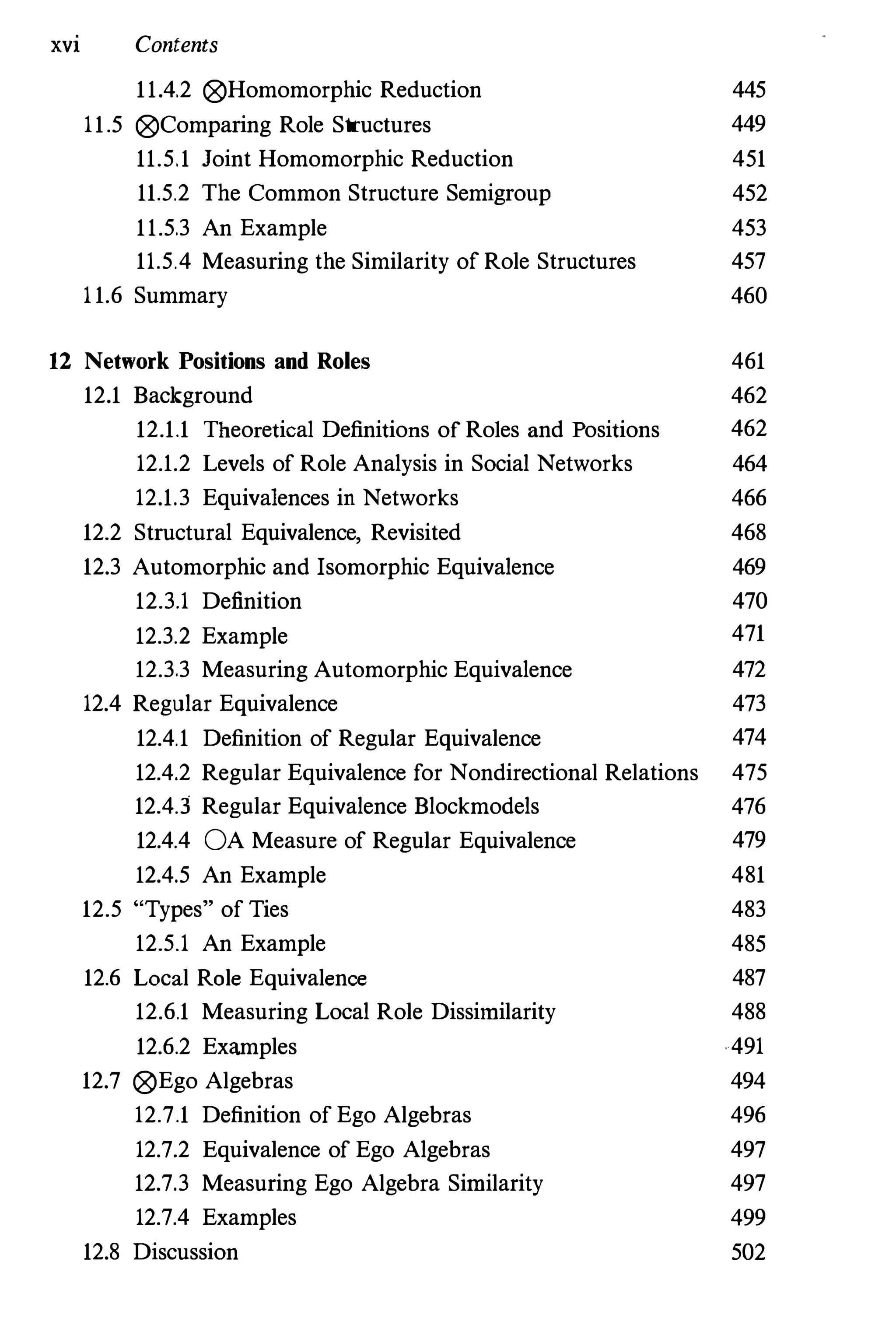 XVI Contents
11.4.2 ®Homomorphic Reduction 445
11.5 ®Comparing Role Structures 449
11.5.1 Joint Homomorphic Reduction 451
11.5.2 The Common Structure Semigroup 452
11.5.3 An Example 453
11.5.4 Measuring the Similarity of Role Structures 457
11.6 Summary 460
12 Network Positions and Roles 461
12.1 Background 462
12.1.1 Theoretical Definitions of Roles and Positions 462
12.1.2 Levels of Role Analysis in Social Networks 464
12.1.3 Equivalences in Networks 466
12.2 Structural Equivalence, Revisited 468
12.3 Automorphic and Isomorphic Equivalence 469
12.3.1 Definition 470
12.3.2 Example 471
12.3.3 Measuring Automorphic Equivalence 472
12.4 Regular Equivalence 473
12.4.1 Definition of Regular Equivalence 474
12.4.2 Regular Equivalence for Nondirectional Relations 475
12.4.3 Regular Equivalence Blockmodels 476
12.4.4 OA Measure of Regular Equivalence 479
12.4.5 An Example 481
12.5 "Types" of Ties
12.5.1 An Example
12.6 Local Role Equivalence
12.6.1 Measuring Local Role Dissinrilarity
12.6.2 Examples
12.7 ®Ego Algebras
12.7.1 Definition of Ego Algebras
12.7.2 Equivalence of Ego Algebras
12.7.3 Measuring Ego Algebra Sintilarity
12.7.4 Examples
12.8 Discussion
483
485
487
488
491
494
496
497
497
499
502
 