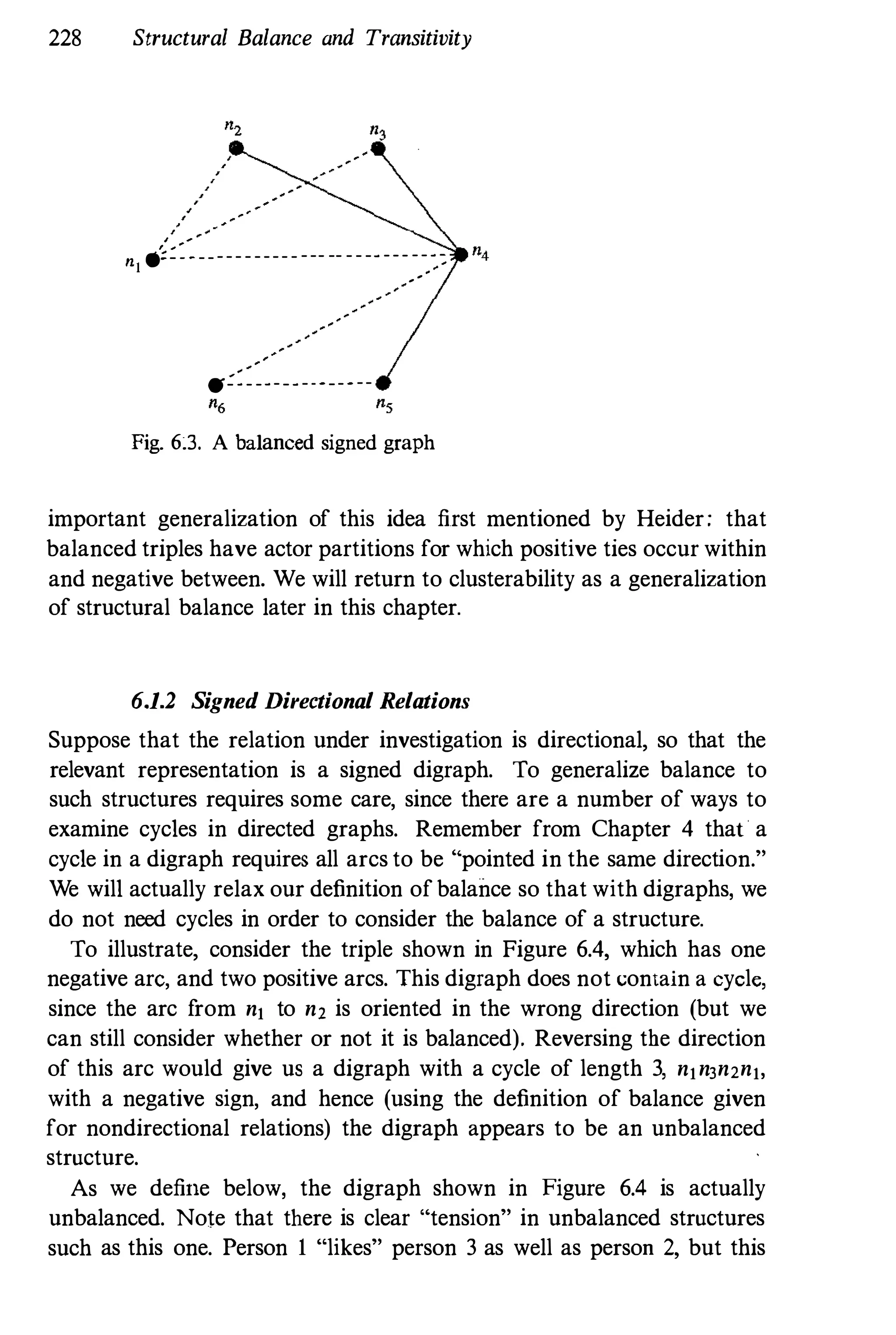 228 Structural Balance and Transitivity
, "
"
n1 .;:::-------------- -- -------,
-,
-,::
tf:=--------------
Fig. 63. A balanced signed graph
important generalization of this idea first mentioned by Heider; that
balanced triples have actor partitions for which positive ties occur within
and negative between. We will return to clusterability as a generalization
of structural balance later in this chapter.
6,1.2 Signed Directional Relations
Suppose that the relation under investigation is directional, so that the
relevant representation is a signed digraph. To generalize balance to
such structures requires some care, since there are a number of ways to
examine cycles in directed graphs. Remember from Chapter 4 that a
cycle in a digraph requires all arcs to be "pointed in the same direction."
We will actually relax our definition of balance so that with digraphs, we
do not need cycles in order to consider the balance of a structure.
To illustrate, consider the triple shown in Figure 6.4, which has one
negative are, and two positive arcs. This digraph does not contain a cycle,
since the arc from nj to n2 is oriented in the wrong direction (but we
can still consider whether or not it is balanced). Reversing the direction
of this arc would give us a digraph with a cycle of length 3, njn3n2nj,
with a negative sign, and hence (using the definition of balance given
for nondirectional relations) the digraph appears to be an unbalanced
structure.
As we define below, the digraph shown in Figure 6.4 is actually
unbalanced. Note that there is clear "tension" in unbalanced structures
such as this one. Person I "likes" person 3 as well as person 2, but this
 