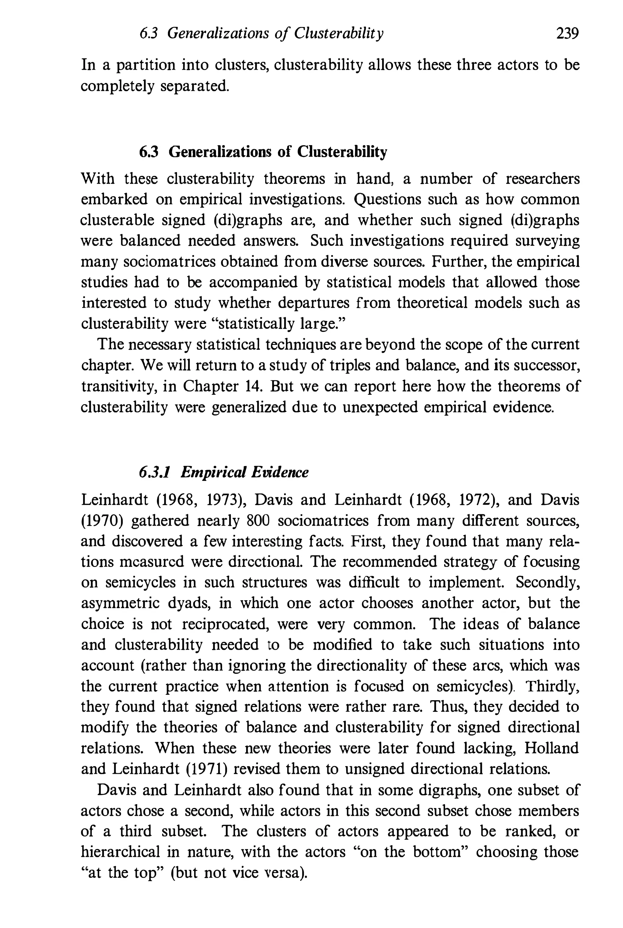 6.3 Generalizations of Clusterability 239
In a partition into clusters, clusterability allows these three actors to be
completely separated.
6.3 Generalizations of C1usterability
With these clusterability theorems in hand, a number of researchers
embarked on empirical investigations. Questions such as how common
clusterable signed (di)graphs are, and whether such signed (di)graphs
were balanced needed answers. Such investigations required surveying
many sociomatrices obtained f
rom diverse sources. Further, the empirical
studies had to be accompanied by statistical models that allowed those
interested to study whether departures from theoretical models such as
clusterability were "statistically large."
The necessary statistical techniques are beyond the scope of the current
chapter. We will return to a study of triples and balance, and its successor,
transitivity, in Chapter 14. But we can report here how the theorems of
clusterability were generalized due to unexpected empirical evidence.
6.3.1 Empirical Evidence
Leinhardt (1968, 1973), Davis and Leinhardt (1968, 1972), and Davis
(1970) gathered nearly 800 sociomatrices from many different sources,
and discovered a few interesting facts. First, they found that many rela­
tions measured were directional. The recommended strategy of focusing
on semicycles in such structures was difficult to implement. Secondly,
asymmetric dyads, in which one actor chooses another actor, but the
choice is not reciprocated, were very common. The ideas of balance
and clusterability needed to be modified to take such situations into
account (rather than ignoring the directionality of these arcs, which was
the current practice when attention is focused on semicyc1es). Thirdly.
they found that signed relations were rather rare. Thus, they decided to
modify the theories of balance and clusterability for signed directional
relations. When these new theories were later found lacking, Holland
and Leinhardt (1971) revised them to unsigned directional relations.
Davis and Leinhardt also found that in some digraphs, one subset of
actors chose a second, while actors in this second subset chose members
of a third subset. The clusters of actors appeared to be ranked, or
hierarchical in nature, with the actors "on the bottom" choosing those
"at the top" (but not vice versa).
 