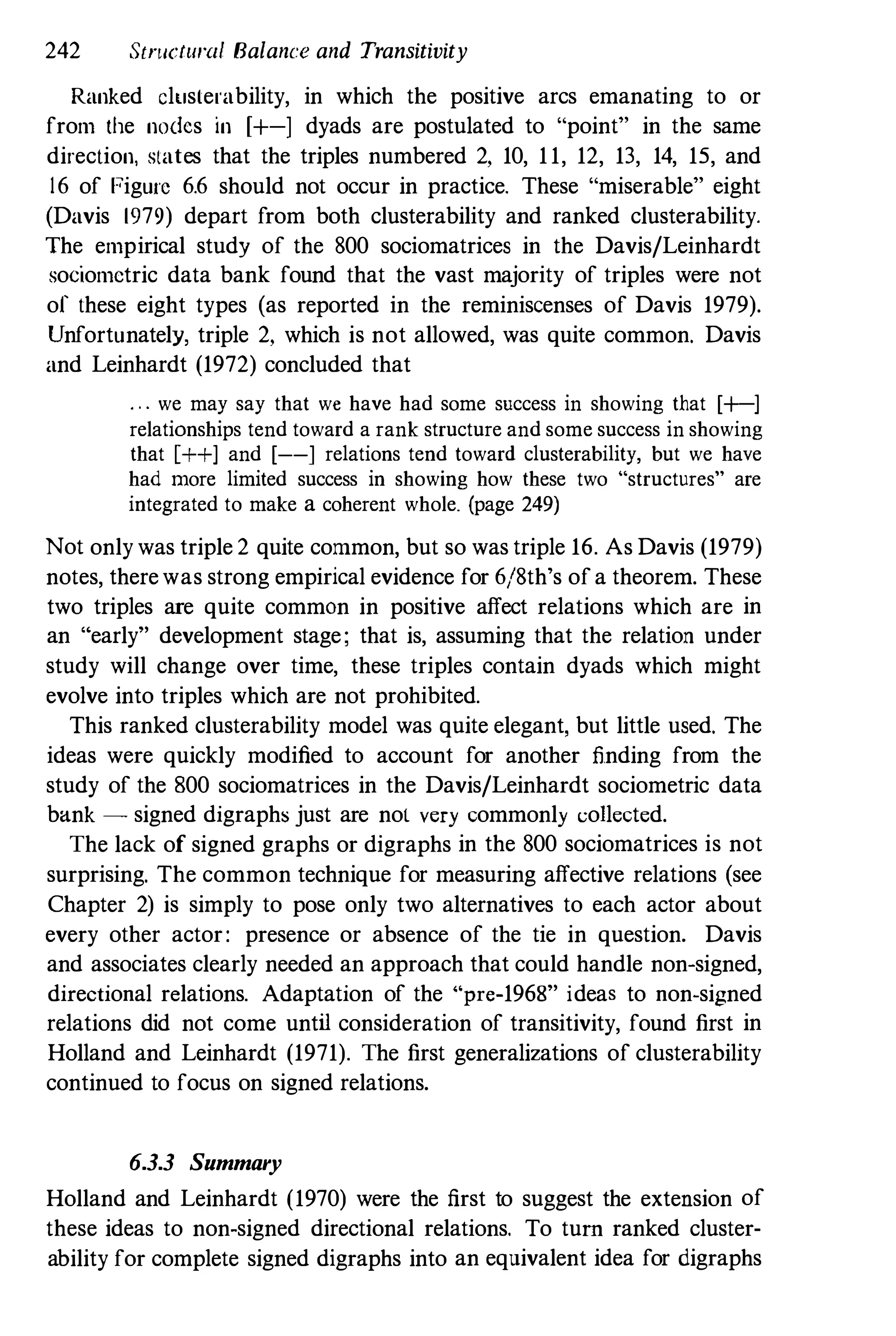242 Stnlelural Balance and Transitivity
Ranked cluslerability, in which the positive arcs emanating to or
from the nodes in [+-] dyads are postulated to "point" in the same
direclion, slales that the triples numbered 2, 10, 1 1, 12, 13, 14, 15, and
16 of Figure 6.6 should not occur in practice. These "miserable" eight
(Davis 1979) depart from both clusterability and ranked clusterability.
The empirical study of the 800 sociomatrices in the Davis/Leinhardt
soeiomctric data bank found that the vast majority of triples were not
of Ihese eight types (as reported in the reminiseenses of Davis 1979).
Unfortunately, triple 2, which is not allowed, was quite common. Davis
and Leinhardt (1972) concluded that
. . . we may say that we have had some success in showing that [+-]
relationships tend toward a rank structure and some success in showing
that C++] and [--] relations tend toward clusterability, but we have
had more limited success in showing how these two "structures" are
integrated to make a coherent whole. (page 249)
Not only was triple 2 quite common, but so was triple 16. As Davis (1979)
notes, therewas strong empirical evidence for 6/8th's of a theorem. These
two triples are quite common in positive affect relations which are in
an "early" development stage; that is, assuming that the relation under
study will change over time, these triples contain dyads which might
evolve into triples which are not prohibited.
This ranked clusterability model was quite elegant, but little used. The
ideas were quickly modified to account for another finding from the
study of the 800 sociomatrices in the Davis/Leinhardt sociometric data
bank - signed digraphs just are not very commonly collected.
The lack of signed graphs or digraphs in the 800 sociomatrices is not
surprising. The common technique for measuring affective relations (see
Chapter 2) is simply to pose only two alternatives to each actor about
every other actor: presence or absence of the tie in question. Davis
and associates clearly needed an approach that could handle non-signed,
directional relations. Adaptation of the "pre-1968" ideas to non-signed
relations did not come until consideration of transitivity, found first in
Holland and Leinhardt (1971). The first generalizations of clusterability
continued to focus on signed relations.
6.3.3 Summary
Holland and Leinhardt (1970) were the first to suggest the extension of
these ideas to non-signed directional relations. To turn ranked cluster­
ability for complete signed digraphs into an equivalent idea for digraphs
 