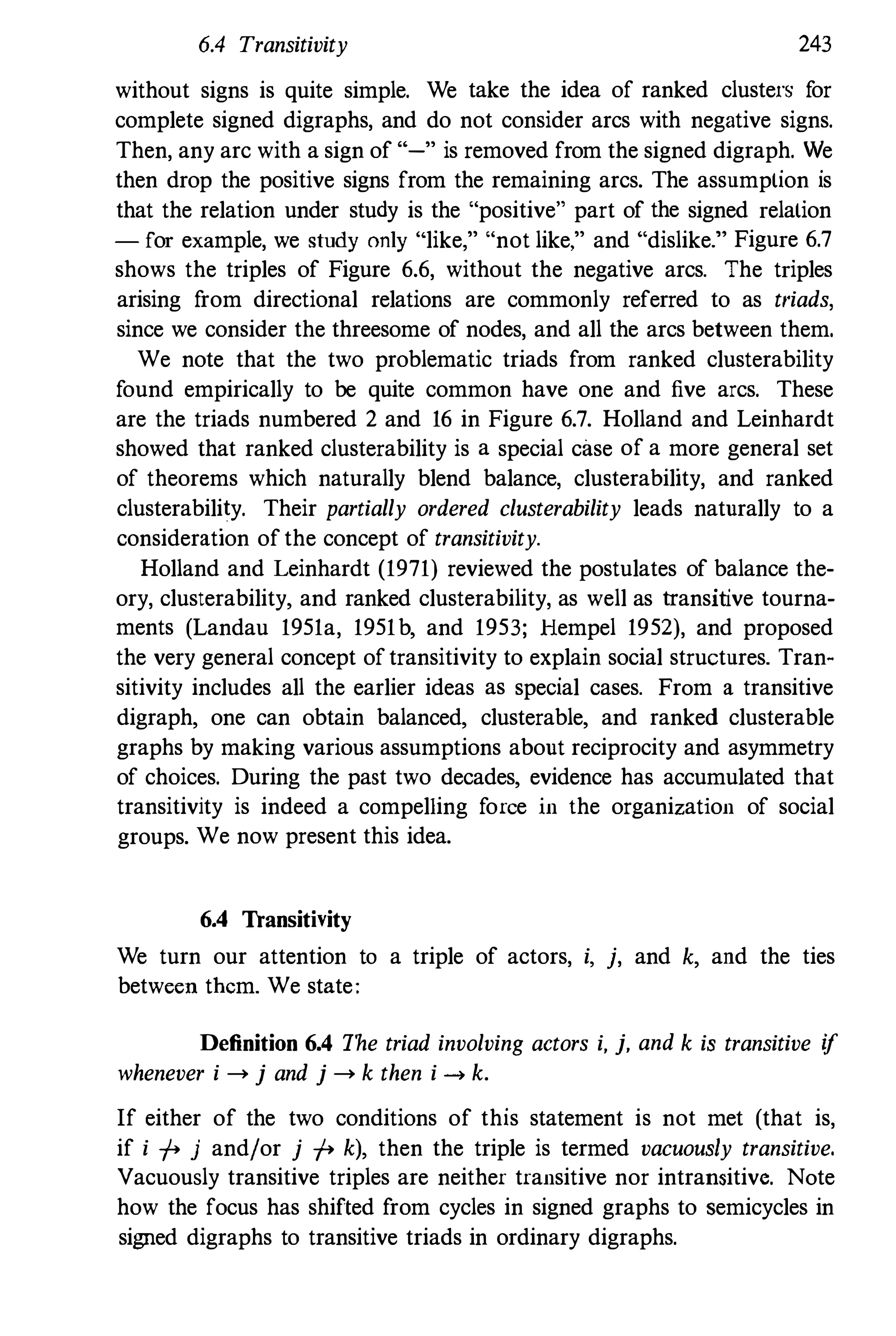 6.4 Transitivity 243
without signs is quite simple. We take the idea of ranked clusters f
or
complete signed digraphs, and do not consider arcs with negative signs.
Then, any arc with a sign of "-" is removed from the signed digraph. We
then drop the positive signs from the remaining arcs. The assumption is
that the relation under study is the "positive" part of the signed relation
- for example, we study only "like," "not like," and "dislike." Figure 6.7
shows the triples of Figure 6.6, without the negative arcs. The triples
arising f
rom directional relations are commonly referred to as t/'iads,
since we consider the threesome of nodes, and all the arcs between them.
We note that the two problematic triads from ranked clusterability
f
ound empirically to be quite common have one and five arcs. These
are the triads numbered 2 and 16 in Figure 6.7. Holland and Leinhardt
showed that ranked clusterability is a special cilse of a more general set
of theorems which naturally blend balance, clusterability, and ranked
clusterability. Their partially ordered clusterability leads naturally to a
consideration of the concept of transitivity.
Holland and Leinhardt (1971) reviewed the postulates of balance the­
ory, clusterability, and ranked clusterability, as well as transitive tourna­
ments (Landau 1951a, 1951b, and 1953; Hempel 1952), and proposed
the very general concept of transitivity to explain social structures. Tran­
sitivity includes all the earlier ideas as special cases. From a transitive
digraph, one can obtain balanced, clusterable, and ranked clusterable
graphs by making various assumptions about reciprocity and asymmetry
of choices. During the past two decades, evidence has accumulated that
transitivity is indeed a compelling f
orce in the organization of social
groups. We now present this idea.
6.4 Transitivity
We turn our attention to a triple of actors, i, j, and k, and the ties
between them. We state:
Definition 6.4 The triad involving actors i, j, and k is transitive if
whenever i --> j and j --> k then i --> k.
If either of the two conditions of this statement is not met (that is,
if i +- j and/or j +- k), then the triple is termed vacuously transitive.
Vacuously transitive triples are neither transitive nor intransitive. Note
how the focus has shifted f
rom cycles in signed graphs to semicycles in
signed digraphs to transitive triads in ordinary digraphs.
 