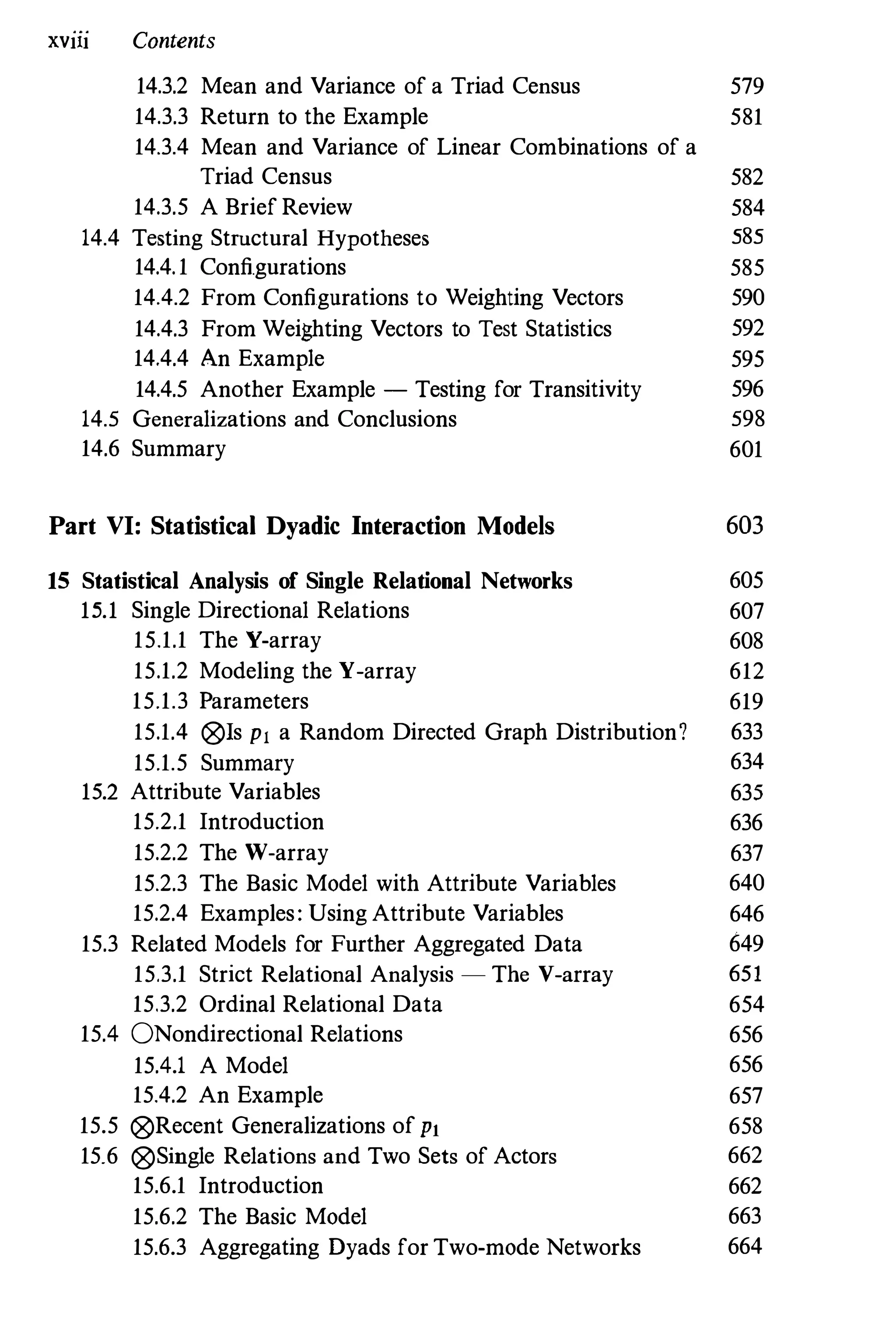 XVlll Contents
14.3.2 Mean and Variance of a Triad Census
14.3.3 Return to the Example
14.3.4 Mean and Variance of Linear Combinations of a
579
581
Triad Census 582
14.3.5 A Brief Review 584
14.4 Testing Structural Hypotheses 585
14.4.1 Configurations 585
14.4.2 From Configurations to Weighting Vectors 590
14.4.3 From Weighting Vectors to Test Statistics 592
14.4.4 An Example 595
14.4.5 Another Example - Testing for Transitivity 596
14.5 Generalizations and Conclusions 598
14.6 Summary 601
Part VI: Statistical Dyadic Interaction Models 603
15 Statistical Analysis of Single Relational Networks 605
15.1 Single Directional Relations 607
15.1.1 The V-array 608
15.1.2 Modeling the Y-array 612
15.1.3 Parameters 619
15.1.4 @ls PI a Random Directed Graph Distribution? 633
15.1.5 Summary 634
15.2 Attribute Variables 635
15.2.1 Introduction 636
15.2.2 The W-array 637
15.2.3 The Basic Model with Attribute Variables 640
15.2.4 Examples: Using Attribute Variables 646
15.3 Related Models for Further Aggregated Data 649
15.3.1 Strict Relational Analysis - The V-array 651
15.3.2 Ordinal Relational Data 654
15.4 ONondirectional Relations 656
15.4.1 A Model 656
15.4.2 An Example 657
15.5 @Recent Generalizations of PI 658
15.6 @Single Relations and Two Sets of Actors 662
15.6.1 Introdnction 662
15.6.2 The Basic Model 663
15.6.3 Aggregating Dyads for Two-mode Networks 664
 