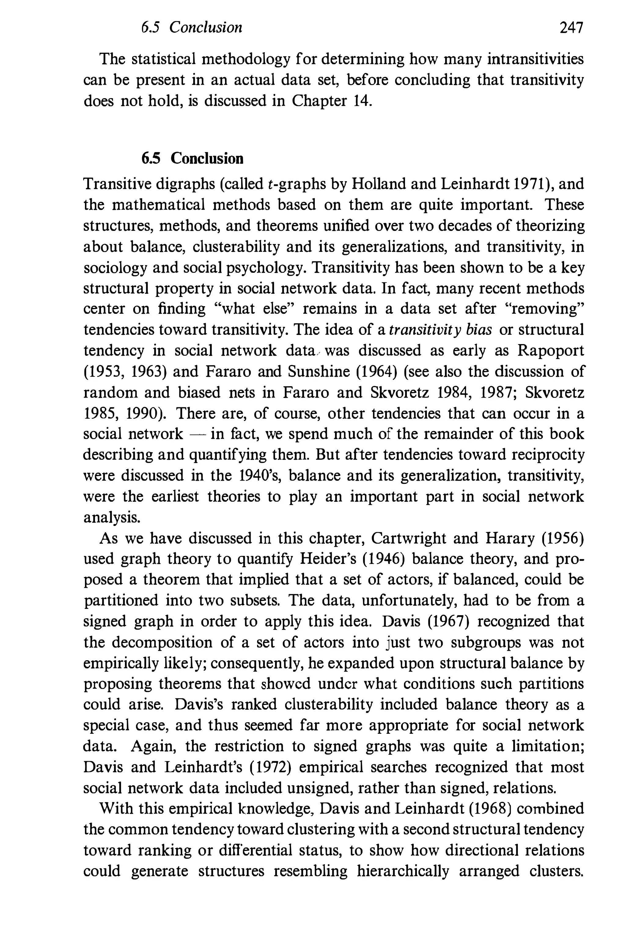6.5 Conclusion 247
The statistical methodology for determining how many intransitivities
can be present in an actual data set, before concluding that transitivity
does not hold, is discussed in Chapter 14.
6.5 Conclusion
Transitive digraphs (called t-graphs by Holland and Leinhardt 1971), and
the mathematical methods based on them are quite important. These
structures, methods, and theorems unified over two decades of theorizing
about balance, clusterability and its generalizations, and transitivity, in
sociology and social psychology. Transitivity has been shown to be a key
structural property in social network data. In fact, many recent methods
center on finding "what else" remains in a data set after "removing"
tendencies toward transitivity. The idea of a transitivity bias or structural
tendency in social network data was discussed as early as Rapoport
(1953, 1963) and Fararo and Sunshine (1964) (see also the discussion of
random and biased nets in Fararo and Skvoretz 1984, 1987; Skvoretz
1985, 1990). There are, of course, other tendencies that can occur in a
social network - in f
act, we spend much of the remainder of this book
describing and quantifying them. But after tendencies toward reciprocity
were discussed in the 1940's, balance and its generalization, transitivity,
were the earliest theories to play an important part in social network
analysis.
As we have discussed in this chapter, Cartwright and Harary (1956)
used graph theory to quantif
y Heider's (1946) balance theory, and pro­
posed a theorem that implied that a set of actors, if balanced, could be
partitioned into two subsets. The data, unfortunately, had to be from a
signed graph in order to apply this idea. Davis (1967) recognized that
the decomposition of a set of actors into just two subgroups was not
empirically likely; consequently, he expanded upon structural balance by
proposing theorems that showed under what conditions such partitions
could arise. Davis's ranked clusterability included balance theory as a
special case, and thus seemed far more appropriate for social network
data. Again, the restriction to signed graphs was quite a limitation;
Davis and Leinhardt's (1972) empirical searches recognized that most
social network data included unsigned, rather than signed, relations.
With this empirical knowledge, Davis and Leinhardt (1968) combined
the common tendency toward clustering with a second structural tendency
toward ranking or differential status, to show how directional relations
could generate structures resembling hierarchically arranged clusters.
 