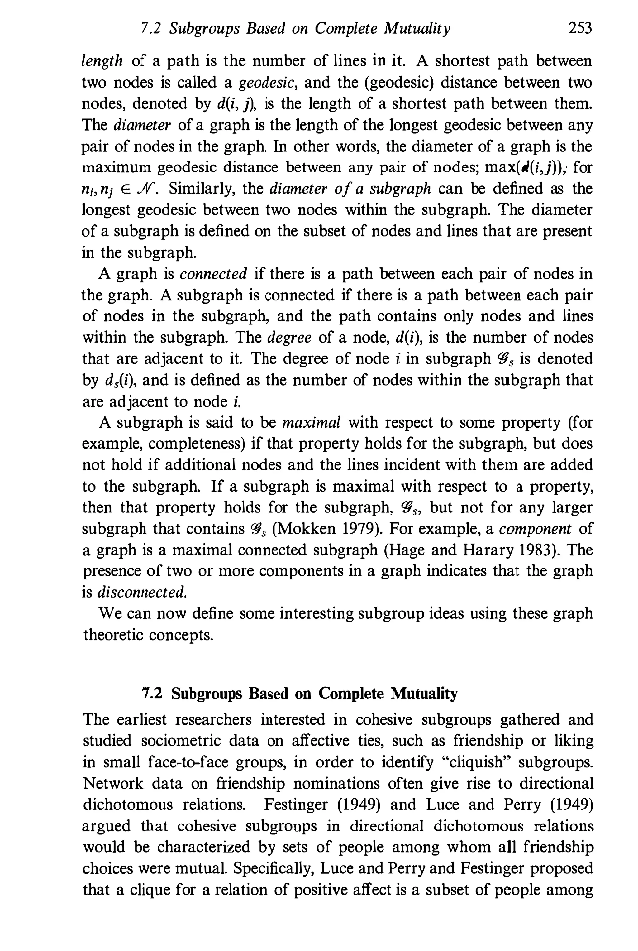 7.2 Subgroups Based on Complete Mutuality 253
length of a path is the number of lines in it. A shortest path between
two nodes is called a geodesic, and the (geodesic) distance between two
nodes, denoted by d(i, j), is the length of a shortest path between them.
The diameter ofa graph is the length of the longest geodesic between any
pair of nodes in the graph. In other words, the diameter of a graph is the
maximum geodesic distance between any pair of nodes; max(d(i,j))i for
n;, nj E .11". Similarly, the diameter ofa subgraph can be defined as the
longest geodesic between two nodes within the subgraph. The diameter
of a subgraph is defined on the subset of nodes and lines that are present
in the subgraph.
A graph is connected if there is a path between each pair of nodes in
the graph. A subgraph is connected if there is a path between each pair
of nodes in the subgraph, and the path contains only nodes and lines
within the subgraph. The degree of a node, d(i), is the number of nodes
that are adjacent to it. The degree of node i in subgraph '#, is denoted
by d,(i), and is defined as the number of nodes within the subgraph that
are adjacent to node i.
A subgraph is said to be maximal with respect to some property (for
example, completeness) if that property holds for the subgraph, but does
not hold if additional nodes and the lines incident with them are added
to the subgraph. If a subgraph is maximal with respect to a property,
then that property holds for the subgraph, '#" but not for any larger
subgraph that contains '#, (Mokken 1979). For example, a component of
a graph is a maximal connected subgraph (Hage and Harary 1983). The
presence of two or more components in a graph indicates that the graph
is disconnected.
We can now define some interesting subgroup ideas using these graph
theoretic concepts.
7.2 Subgroups Based on Complete Mutuality
The earliest researchers interested in cohesive subgroups gathered and
studied sociometric data on affective ties, such as f
riendship or liking
in small face-to-face groups, in order to identify "cliquish" subgroups.
Network data on f
riendship nominations often give rise to directional
dichotomous relations. Festinger (1949) and Luce and Perry (1949)
argued that cohesive subgroups in directional dichotomou� relations
would be characterized by sets of people among whom all friendship
choices were mutual. Specifically, Luce and Perry and Festinger proposed
that a clique for a relation of positive affect is a subset of people among
 