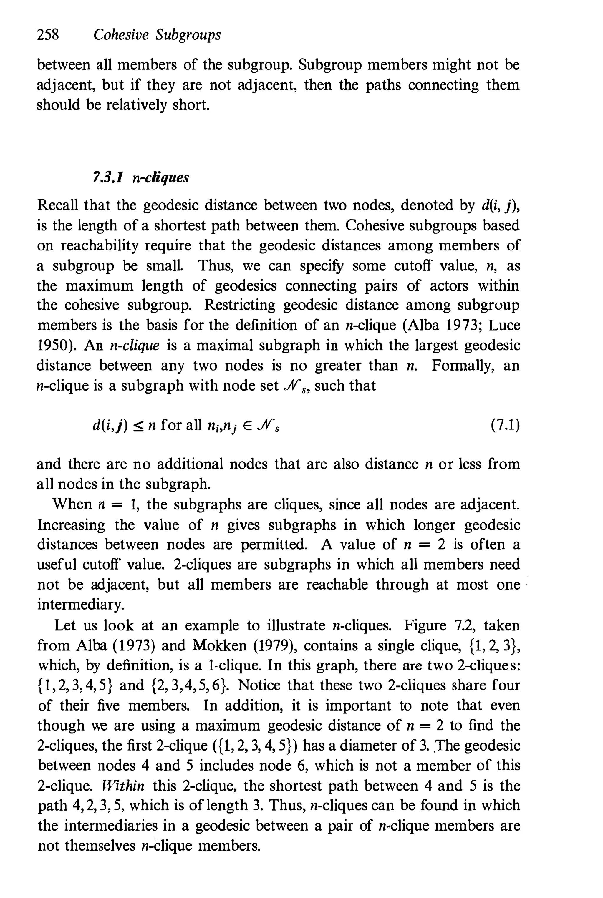 258 Cohesive Subgroups
between all members of the subgroup. Subgroup members might not be
adjacent, but if they are not adjacent, then the paths connecting them
should be relatively short.
7.3.1 n-cliques
Recall that the geodesic distance between two nodes, denoted by d(i, j),
is the length of a shortest path between them. Cohesive subgroups based
on reachability require that the geodesic distances among members of
a subgroup be smalL Thus, we can specify some cutoff value, n, as
the maximum length of geodesics connecting pairs of actors within
the cohesive subgroup. Restricting geodesic distance among subgroup
members is the basis for the definition of an n-clique (Alba 1973; Luce
1950). An n-clique is a maximal subgraph in which the largest geodesic
distance between any two nodes is no greater than n. Formally, an
n-clique is a subgraph with node set .N" such that
d(i,j) :;; n for all n;,nj E .N, (7.1)
and there are no additional nodes that are also distance n or less f
rom
all nodes in the subgraph.
When n = 1, the subgraphs are cliques, since all nodes are adjacent.
Increasing the value of n gives subgraphs in which longer geodesic
distances between nodes are permitted. A value of n = 2 is often a
useful cutoff value. 2-cliques are subgraphs in which all members need
not be adjacent, but all members are reachable through at most one
intermediary.
Let us look at an example to illustrate n-cliques. Figure 7.2, taken
from Alba (1973) and Mokken (1979), contains a single clique, {1, 2, 3},
which, by definition, is a 1-clique. In this graph, there are two 2-cliques:
{1, 2, 3, 4, 5} and {2, 3,4, 5, 6}. Notice that these two 2-cliques share four
of their five members. In addition, it is important to note that even
though we are using a maximum geodesic distance of n = 2 to find the
2-cliques, the first 2-clique ({I, 2, 3, 4, 5}) has a diameter of 3. The geodesic
between nodes 4 and 5 includes node 6, which is not a member of this
2-clique. Within this 2-clique, the shortest path between 4 and 5 is the
path 4, 2, 3, 5, which is oflength 3. Thus, n-cliques can be f
ound in which
the intermediaries in a geodesic between a pair of n-clique members are
not themselves n-clique members.
 