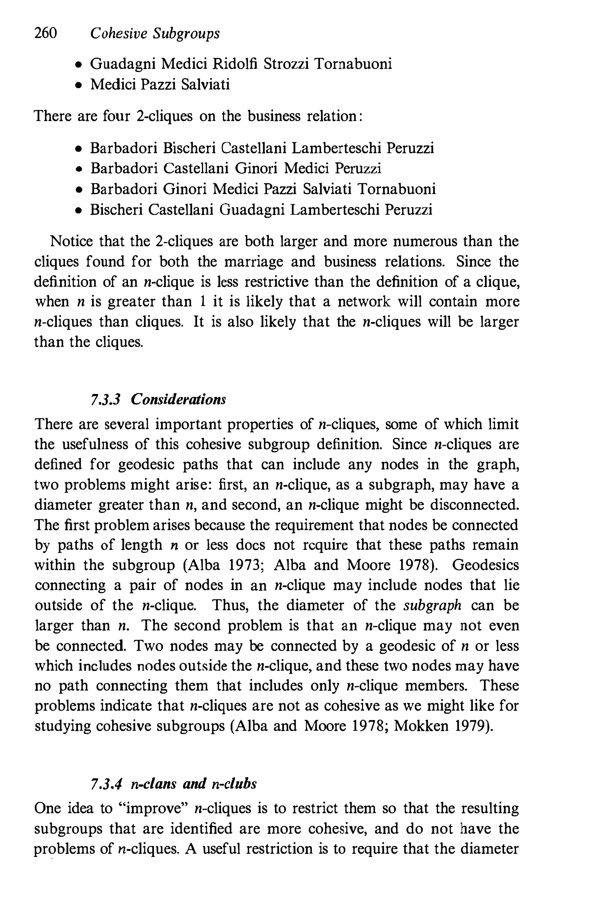 260 Cohesive Subgroups
• Guadagni Medici Ridolfi Strozzi Tornabuoni
• Medici Pazzi Salviati
There are f
our 2-cliques on the business relation :
• Barbadori Bischeri Castellani Lamberteschi Peruzzi
• Barbadori Castellani Ginori Medici Peruzzi
• Barbadori Ginori Medici Pazzi Salviati Tornabuoni
• Bischeri Castellani Guadagni Lamberteschi Peruzzi
Notice that the 2-cliques are both larger and more numerous than the
cliques found for both the marriage and business relations. Since the
definition of an n-clique is less restrictive than the definition of a clique,
when n is greater than I it is likely that a network will contain more
n-cliques than cliques. It is also likely that the n-cliques will be larger
than the cliques.
7.3.3 Considerations
There are several important properties of n-cliques, some of which limit
the usefulness of this cohesive subgroup definition. Since n-cliques are
defined for geodesic paths that can include any nodes in the graph,
two problems might arise: first, an n-clique, as a subgraph, may have a
diameter greater than n, and second, an n-clique might be disconnected.
The first problem arises because the requirement that nodes be connected
by paths of length n or less docs not require that these paths remain
within the subgroup (Alba 1973; Alba and Moore 1978). Geodesics
connecting a pair of nodes in an n-clique may include nodes that lie
outside of the n-clique. Thus, the diameter of the subgraph can be
larger than n. The second problem is that an n-clique may not even
be connected. Two nodes may be connected by a geodesic of n or less
which includes nodes out�ide the n-clique, and these two nodes may have
no path connecting them that includes only n-clique members. These
problems indicate that n-cliques are not as cohesive as we might like for
studying cohesive subgroups (Alba and Moore 1978; Mokken 1979).
7.3.4 n-clans and n-clubs
One idea to "improve" n-cliques is to restrict them so that the resulting
subgroups that are identified are more cohesive, and do not have the
problems of n-cliques. A useful restriction is to require that the diameter
 