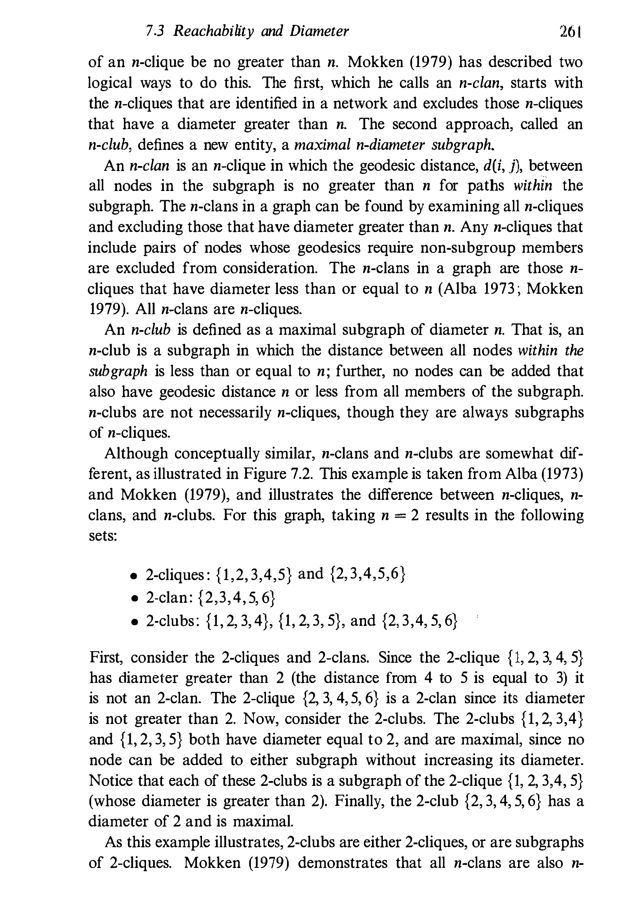 73 Reachability and Diameter 261
of an n-clique be no greater than n. Mokken (1979) has described two
logical ways to do this. The first, which he calls an n-clan, starts with
the n-cliques that are identified in a network and excludes those n-cliques
that have a diameter greater than n. The second approach, called an
n-club, defines a new entity, a maximal n-diameter subgraph.
An n-clan is an n-clique in which the geodesic distance, dU, j), between
all nodes in the subgraph is no greater than n for paths within the
subgraph. The n-clans in a graph can be found by examining all n-cliques
and excluding those that have diameter greater than n. Any n-cliques that
include pairs of nodes whose geodesics require non-subgroup members
are excluded from consideration. The n-clans in a graph are those n­
cliques that have diameter less than or equal to n (Alba 1973; Mokken
1979). All n-clans are n-cliques.
An n-club is defined as a maximal subgraph of diameter n. That is, an
n-club is a subgraph in which the distance between all nodes within the
subgraph is less than or equal to n; further, no nodes can be added that
also have geodesic distance n or less from all members of the subgraph.
n-clubs are not necessarily n-cliques, though they are always subgraphs
of n-cliques.
Although conceptually similar, n-clans and n-clubs are somewhat dif­
ferent, as illustrated in Figure 7.2. This example is taken from Alba (1973)
and Mokken (1979), and illustrates the difference between n-cliques, n­
clans, and n-clubs. For this graph, taking n = 2 results in the following
sets:
• 2-cliques : {1,2, 3,4,5} and {2, 3,4,5,6}
• 2-clan: {2,3,4,5, 6}
• 2-clubs: {1, 2, 3, 4}, {1, 2, 3, 5}, and {2, 3,4, 5, 6}
First, consider the 2-cliques and 2-clans. Since the 2-clique {I, 2, 3, 4, 5}
has diameter greater than 2 (the distance from 4 to 5 is equal to 3) it
is not an 2-clan. The 2-clique {2, 3, 4, 5, 6} is a 2-clan since its diameter
is not greater than 2. Now, consider the 2-clubs. The 2-clubs {I, 2, 3,4}
and {I, 2, 3, 5} both have diameter equal to 2, and are maximal, since no
node can be added to either subgraph without increasing its diameter.
Notice that each of these 2-clubs is a subgraph of the 2-clique {I, 2, 3,4, 5}
(whose diameter is greater than 2). Finally, the 2-club {2, 3, 4, 5, 6} has a
diameter of 2 and is maximal.
As this example illustrates, 2-clubs are either 2-cliques, or are subgraphs
of 2-cliques. Mokken (1979) demonstrates that all n-clans are also n-
 