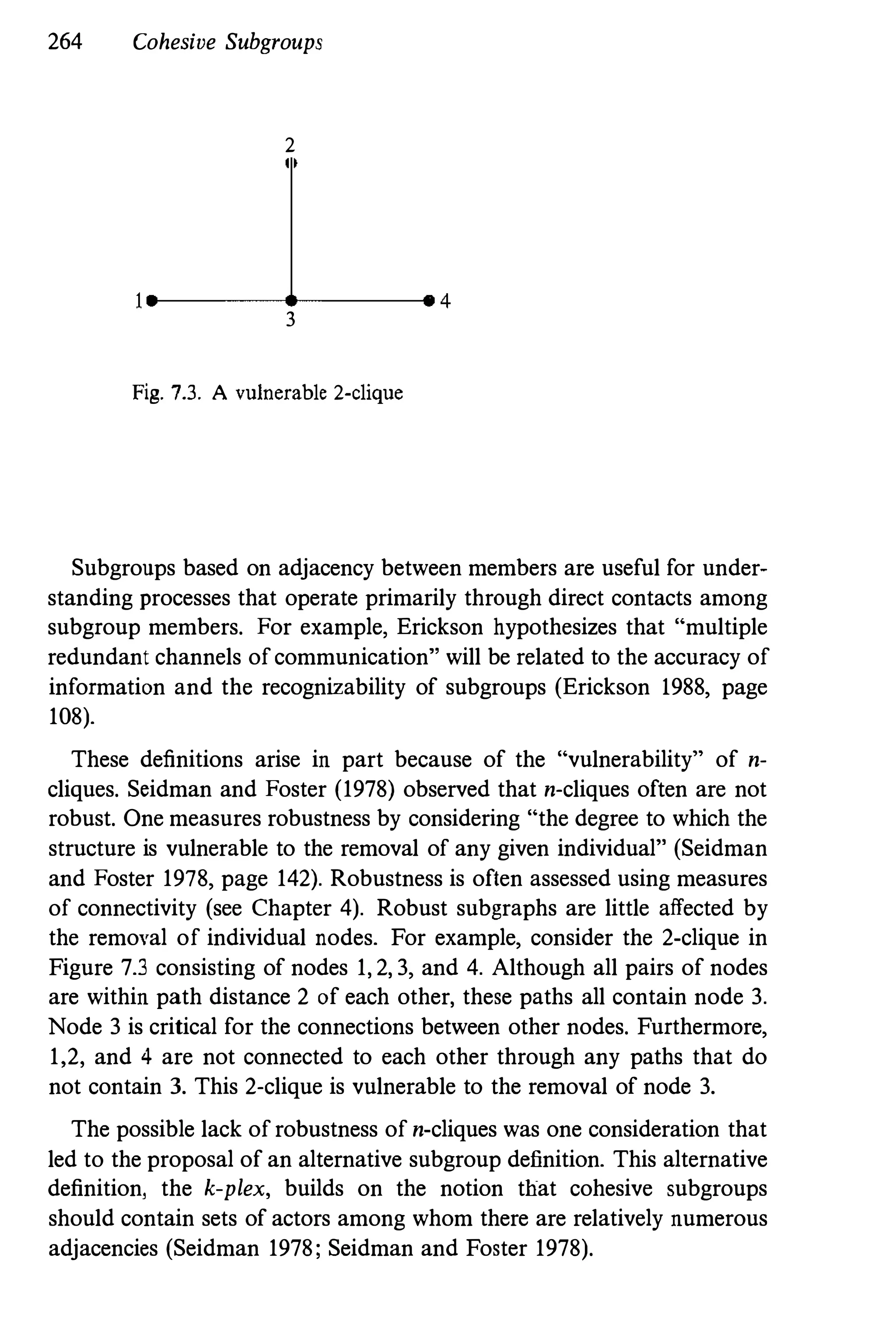 264 Cohesive Subgroups
2
.-------�-------. 4
3
Fig. 7.3. A vulnerable 2-clique
Subgroups based on adjacency between members are useful for under­
standing processes that operate primarily through direct contacts among
subgroup members. For example, Erickson hypothesizes that "multiple
redundant channels of communication" will be related to the accuracy of
information and the recognizability of subgroups (Erickson 1988, page
108).
These definitions arise in part because of the "vulnerability" of n­
cliques. Seidman and Foster (1978) observed that n-cliques often are not
robust. One measures robustness by considering "the degree to which the
structure is vulnerable to the removal of any given individual" (Seidman
and Foster 1978, page 142). Robustness is often assessed using measures
of connectivity (see Chapter 4). Robust subgraphs are little affected by
the removal of individual nodes. For example, consider the 2-clique in
Figure 7.3 consisting of nodes 1,2,3, and 4. Although all pairs of nodes
are within path distance 2 of each other, these paths all contain node 3.
Node 3 is critical for the connections between other nodes. Furthermore,
1,2, and 4 are not connected to each other through any paths that do
not contain 3. This 2-clique is vulnerable to the removal of node 3.
The possible lack of robustness of n-cliques was one consideration that
led to the proposal of an alternative subgroup definition. This alternative
definition, the k-plex, builds on the notion that cohesive subgroups
should contain sets of actors among whom there are relatively numerous
adjacencies (Seidman 1978; Seidman and Foster 1978).
 