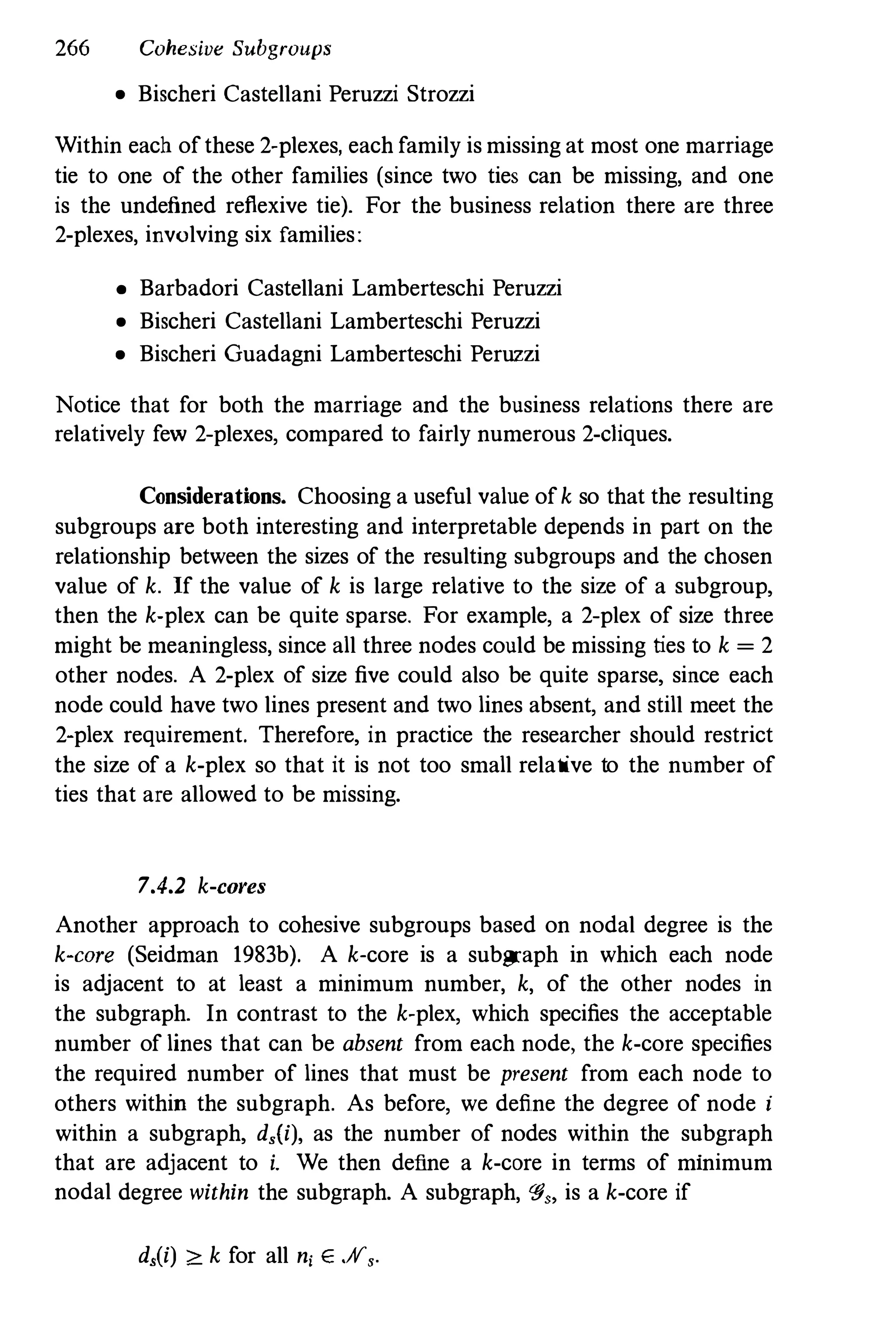 266 Cohesive Subgroups
• Bischeri Castellani Peruzzi Strozzi
Within each of these 2-plexes, each family is missing at most one marriage
tie to one of the other families (since two ties can be missing, and one
is the undefined reflexive tie). For the business relation there are three
2-plexes,involving six families:
• Barbadori Castellani Lamberteschi Peruzzi
• Bischeri Castellani Lamberteschi Peruzzi
• Bischeri Guadagni Lamberteschi Peruzzi
Notice that for both the marriage and the business relations there are
relatively few 2-plexes, compared to fairly numerous 2-Ciques.
Considerations. Choosing a useful value of k so that the resulting
subgroups are both interesting and interpretable depends in part on the
relationship between the sizes of the resulting subgroups and the chosen
value of k. If the value of k is large relative to the size of a subgroup,
then the k-plex can be quite sparse. For example, a 2-plex of size three
might be meaningless,since all three nodes could be missing ties to k = 2
other nodes. A 2-plex of size five could also be quite sparse, since each
node could have two lines present and two lines absent, and still meet the
2-plex requirement. Therefore, in practice the researcher should restrict
the size of a k-plex so that it is not too small relative to the number of
ties that are allowed to be missing.
7.4.2 k-cores
Another approach to cohesive subgroups based on nodal degree is the
k-core (Seidman 1983b). A k-core is a subgraph in which each node
is adjacent to at least a minimum number, k, of the other nodes in
the subgraph. In contrast to the k-plex, which specifies the acceptable
number of lines that can be absent from each node, the k-core specifies
the required number of lines that must be present from each node to
others within the subgraph. As before, we define the degree of node i
within a subgraph, d,(i), as the number of nodes within the subgraph
that are adjacent to i. We then define a k-core in terms of minimum
nodal degree within the subgraph. A subgraph,'#" is a k-core if
d,(i) :2: k for all n, E .H,.
 