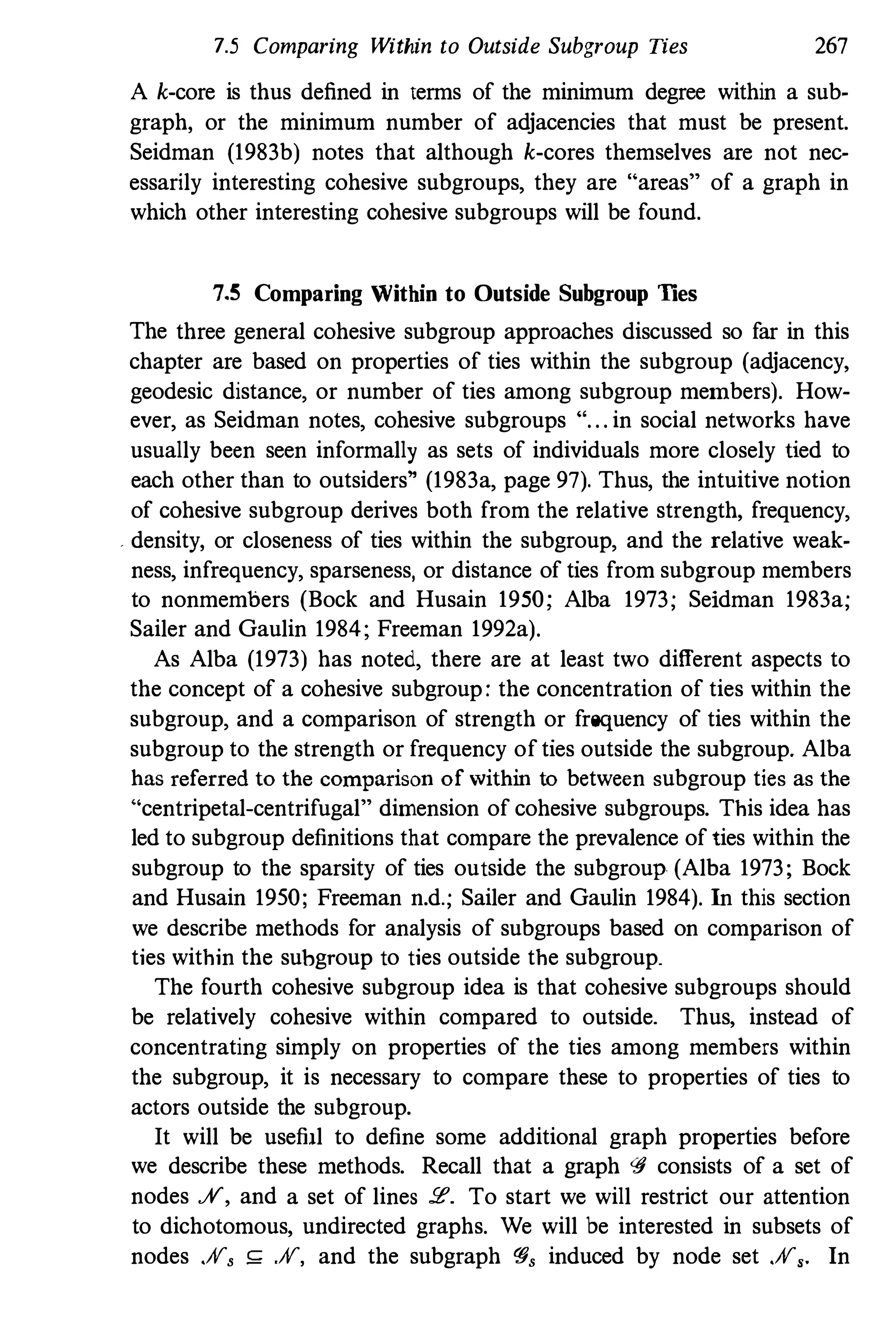 7.5 Comparing Within to Outside Subgroup Ties 267
A k-core is thus defined in terms of the minimum degree within a sub­
graph, or the minimum number of adjacencies that must be present.
Seidman (1983b) notes that although k-cores themselves are not nec­
essarily interesting cohesive subgroups, they are "areas" of a graph in
which other interesting cohesive subgroups will be found.
7.5 Comparing Within to Outside Subgroup Ties
The three general cohesive subgroup approaches discussed so far in this
chapter are based on properties of ties within the subgroup (adjacency,
geodesic distance, or number of ties among subgroup members). How­
ever, as Seidman notes, cohesive subgroups ". . . in social networks have
usually been seen informally as sets of individuals more closely tied to
each other than to outsiders" (1983a, page 97). Thus, the intuitive notion
of cohesive subgroup derives both from the relative strength, frequency,
. density, or closeness of ties within the subgroup, and the relative weak­
ness, infrequency, sparseness, or distance of ties from subgroup members
to nonmembers (Bock and Husain 1950; Alba 1973; Seidman 1983a;
Sailer and Gaulin 1984; Freeman 1992a).
As Alba (1973) has noted, there are at least two different aspects to
the concept of a cohesive subgroup: the concentration of ties within the
subgroup, and a comparison of strength or frequency of ties within the
subgroup to the strength or frequency of ties outside the subgroup. Alba
has referred to the comparison of within to between subgroup ties as the
"centripetal-centrifugal" dimension of cohesive subgroups. This idea has
led to subgroup definitions that compare the prevalence of ties within the
subgroup to the sparsity of ties outside the subgroup (Alba 1973; Bock
and Husain 1950; Freeman n.d.; Sailer and Gaulin 1984). In this section
we describe methods for analysis of subgroups based on comparison of
ties within the suhgroup to ties outside the subgroup.
The fourth cohesive subgroup idea is that cohesive subgroups should
be relatively cohesive within compared to outside. Thus, instead of
concentrating simply on properties of the ties among members within
the subgroup, it is necessary to compare these to properties of ties to
actors outside the subgroup.
It will be useful to define some additional graph properties before
we describe these methods. Recall that a graph '!J consists of a set of
nodes .;V, and a set of lines !I!. To start we will restrict our attention
to dichotomous, undirected graphs. We will be interested in subsets of
nodes .;V, f;;; .;V, and the subgraph '!J, induced by node set .;V,. In
 