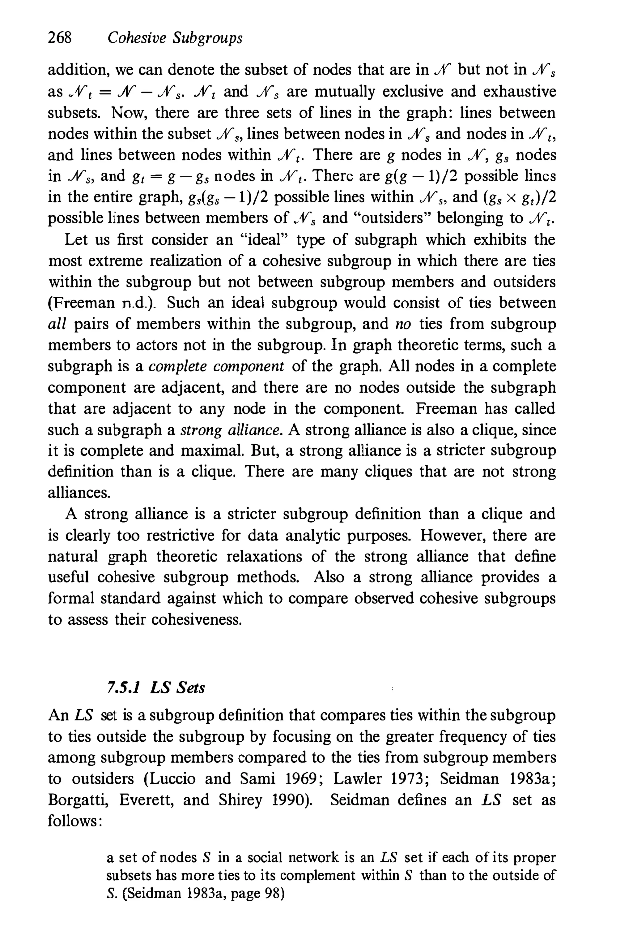 268 Cohesive Subgroups
addition, we can denote the snbset of nodes that are in ff but not in ff,
as ff, = ff - ff,. ff, and ff, are mutually exclusive and exhaustive
subsets. Now, there are three sets of lines in the graph: lines between
nodes within the subset ff" lines between nodes in ff, and nodes in ff"
and lines between nodes within ff,. There are g nodes in ff, g, nodes
in ff" and g, = g - g, nodes in ff,. Therc are g(g - 1)/2 possible lincs
in the entire graph, g,(g, - 1)/2 possible lines within ff" and (g, x g,)/2
possible lines between members of ff, and "outsiders" belonging to ff,.
Let us first consider an "ideal" type of subgraph which exhibits the
most extreme realization of a cohesive subgroup in which there are ties
within the subgroup but not between subgroup members and outsiders
(Freeman n.d.). Such an ideal subgroup would consist of ties between
all pairs of members within the subgroup, and no ties from subgroup
members to actors not in the subgroup. In graph theoretic terms, such a
subgraph is a complete component of the graph. All nodes in a complete
component are adjacent, and there are no nodes outside the subgraph
that are adjacent to any node in the component. Freeman has called
such a subgraph a strong alliance. A strong alliance is also a clique, since
it is complete and maximal. But, a strong alliance is a stricter subgroup
definition than is a clique. There are many cliques that are not strong
alliances.
A strong alliance is a stricter subgroup definition than a clique and
is clearly too restrictive for data analytic purposes. However, there are
natural graph theoretic relaxations of the strong alliance that define
useful cohesive subgroup methods. Also a strong alliance provides a
formal standard against which to compare observed cohesive subgroups
to assess their cohesiveness.
7.5.1 LS Sets
An LS set is a subgroup definition that compares ties within the subgroup
to ties outside the subgroup by focusing on the greater frequency of ties
among subgroup members compared to the ties from subgroup members
to outsiders (Luccio and Sami 1969; Lawler 1973; Seidman 1983a;
Borgatti, Everett, and Shirey 1990). Seidman defines an LS set as
follows:
a set of nodes S in a social network is an LS set if each of its proper
subsets has more ties to its complement within S than to the outside of
S. (Seidman 1983., page 98)
 