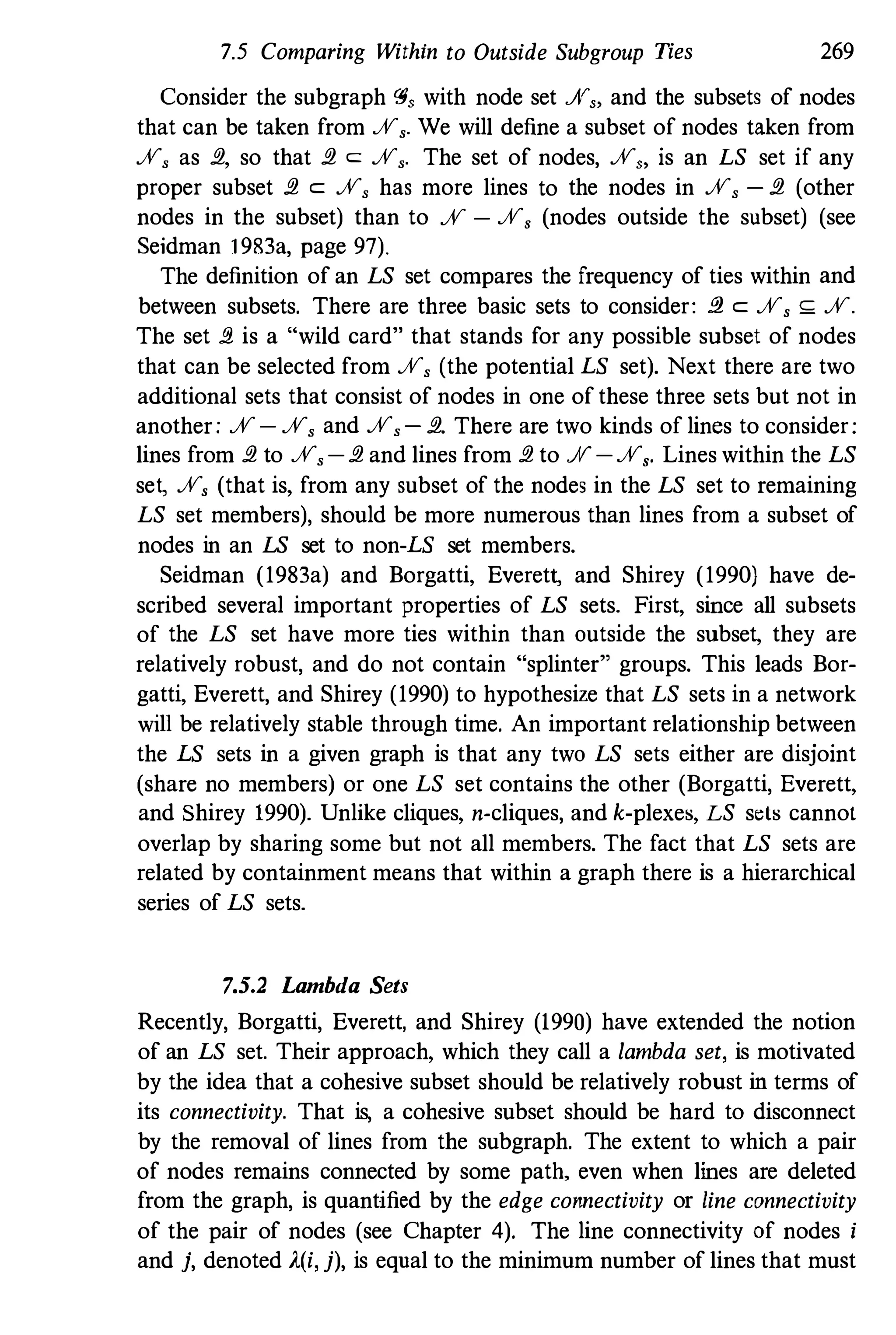 7.5 Comparing Within to Outside Subgroup Ties 269
Consider the subgraph <"$, with node set JV" and the subsets of nodes
that can be taken from JV,. We will define a subset of nodes taken from
JV, as fl, so that fl c: JV,. The set of nodes, JV" is an LS set if any
proper subset fl c: JV, has more lines to the nodes in JV, - fl (other
nodes in the subset) than to JV - JV, (nodes outside the subset) (see
Seidman 1983a, page 97).
The definition of an LS set compares the frequency of ties within and
between subsets. There are three basic sets to consider: fl c: JV, ,;; JV.
The set fl is a "wild card" that stands for any possible subset of nodes
that can be selected from JV, (the potential LS set). Next there are two
additional sets that consist of nodes in one of these three sets but not in
another: JV- JV, and JV,- fl. There are two kinds of lines to consider:
lines from fl to JV, - fl and lines from fl to JV -JV,. Lines within the LS
se� JV, (that is, from any subset of the nodes in the LS set to remaining
LS set members), should be more numerous than lines from a subset of
nodes in an LS set to non-LS set members.
Seidman (1983a) and Borgatti, Everet� and Shirey (1990) have de­
scribed several important properties of LS sets. First, since all subsets
of the LS set have more ties within than outside the subset, they are
relatively robust, and do not contain "splinter" groups. This leads Bor­
gatti, Everett, and Shirey (1990) to hypothesize that LS sets in a network
will be relatively stable through time. An important relationship between
the LS sets in a given graph is that any two LS sets either are disjoint
(share no members) or one LS set contains the other (Borgatti, Everett,
and Shirey 1990). Unlike cliques, n-cliques,and k-plexes, LS sels cannot
overlap by sharing some but not all members. The fact that LS sets are
related by containment means that within a graph there is a hierarchical
series of LS sets.
75_2 Lambda Sets
Recently, Borgatti, Everett, and Shirey (1990) have extended the notion
of an LS set. Their approach, which they call a lambda set, is motivated
by the idea that a cohesive subset should be relatively robust in terms of
its connectivity. That is, a cohesive subset should be hard to disconnect
by the removal of lines from the subgraph. The extent to which a pair
of nodes remains connected by some path, even when lines are deleted
from the graph, is quantified by the edge connectivity or line connectivity
of the pair of nodes (see Chapter 4). The line connectivity of nodes i
and j, denoted A(i, j), is equal to the minimum number of lines that must
 