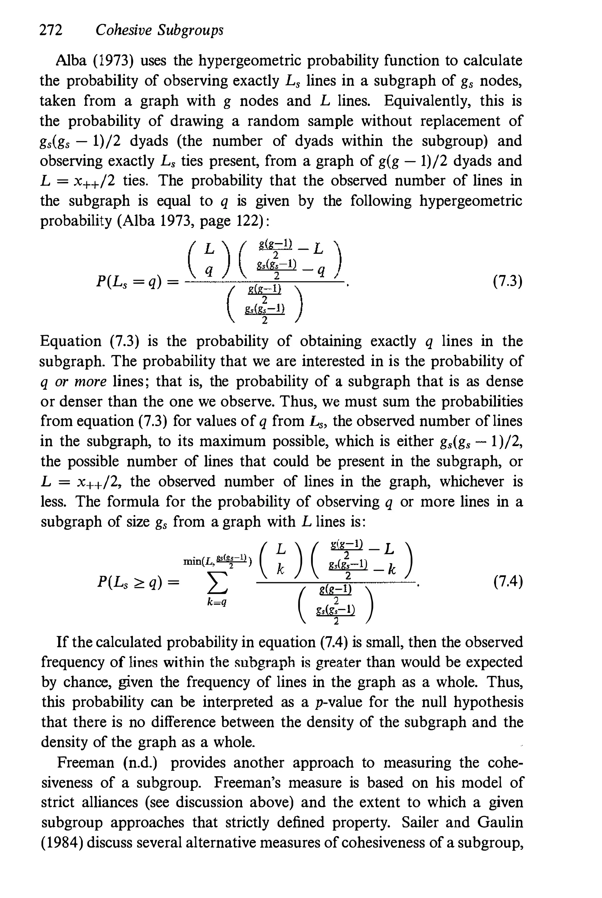 272 Cohesive Subgroups
Alba (1973) uses the hypergeometric probability function to calculate
the probability of observing exactly L, lines in a subgraph of g, nodes,
taken from a graph with g nodes and L lines. Equivalently, this is
the probability of drawing a random sample without replacement of
g,(g, - 1)/2 dyads (the number of dyads within the subgroup) and
observing exactly L, ties present, from a graph of g(g - 1)/2 dyads and
L = x++/2 ties. The probability that the observed number of lines in
the subgraph is equal to q is given by the following hypergeometric
probability (Alba 1973, page 122):
peL, = q) = (7.3)
Equation (7.3) is the probability of obtaining exactly q lines in the
subgraph. The probability that we are interested in is the probability of
q or more lines; that is, the probability of a subgraph that is as dense
or denser than the one we observe. Thus, we must sum the probabilities
from equation (7.3) for values of q from L" the observed number of lines
in the subgraph, to its maximum possible, which is either g,(g, - 1)/2,
the possible number of lines that could be present in the subgraph, or
L = x++/2, the observed number of lines in the graph, whichever is
less. The formula for the probability of observing q or more lines in a
subgraph of size g, from a graph with L lines is:
min(L."('!-") ( � ) ( ��� )
peL, ;;,: q) = L
( lM::!l) .
k=q 2
�
2
(7.4)
If the calculated probability in equation (7.4) is small, then the observed
frequency of lines within the subgraph is greater than would be expected
by chance, given the frequency of lines in the graph as a whole. Thus,
this probability can be interpreted as a p-value for the null hypothesis
that there is no difference between the density of the subgraph and the
density of the graph as a whole.
Freeman (n.d.) provides another approach to measuring the cohe­
siveness of a subgroup. Freeman's measure is based on his model of
strict alliances (see discussion above) and the extent to which a given
subgroup approaches that strictly defined property. Sailer and Gaulin
(1984) discuss several alternative measures of cohesiveness of a subgroup,
 