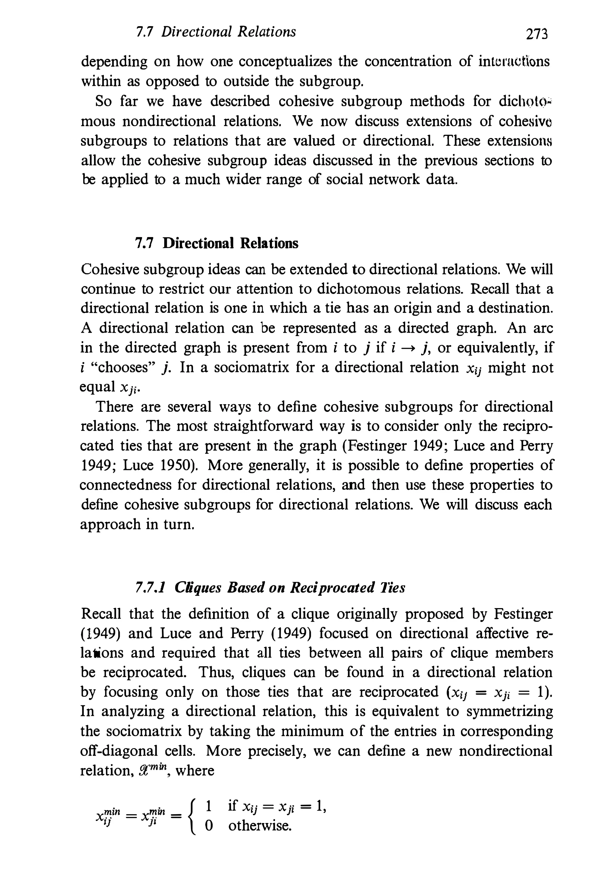 7.7 Directional Relations 273
depending on how one conceptualizes the concentration of intcl'Uctions
within as opposed to outside the subgroup.
So far we have described cohesive subgroup methods for dichoto.
mous nondirectional relations. We now discuss extensions of cohesivo
subgroups to relations that are valued or directional. These extensions
allow the cohesive subgroup ideas discussed in the previous sections to
be applied to a much wider range of social network data.
7.7 Directional Relations
Cohesive subgroup ideas can be extended to directional relations. We will
continue to restrict our attention to dichotomous relations. Recall that a
directional relation is one in which a tie has an origin and a destination.
A directional relation can be represented as a directed graph. An arc
in the directed graph is present from i to j if i --> j, or equivalently, if
i "'chooses" j. In a sociomatrix for a directional relation xij might not
equal Xjj.
There are several ways to define cohesive subgroups for directional
relations. The most straightforward way is to consider only the recipro·
cated ties that are present in the graph (Festinger 1949; Lnce and Perry
1949; Luce 1950). More generally, it is possible to define properties of
connectedness for directional relations, and then use these properties to
define cohesive subgroups for directional relations. We will discuss each
approach in turn.
7.7.1 Cliques Based on Reciprocated Ties
Recall that the definition of a clique originally proposed by Festinger
(1949) and Luce and Perry (1949) focused on directional affective reo
lations and required that all ties between all pairs of clique members
be reciprocated. Thus, cliques can be found in a directional relation
by focusing only on those ties that are reciprocated (Xii = Xji = 1).
In analyzing a directional relation, this is equivalent to symmetrizing
the sociomatrix by taking the minimum of the entries in corresponding
off·diagonal cells. More precisely, we can define a new nondirectional
relation, f!(min. where
X�in = x�in =
{ 1
IJ }I
0
if Xij = xji = 1,
otherwise.
 