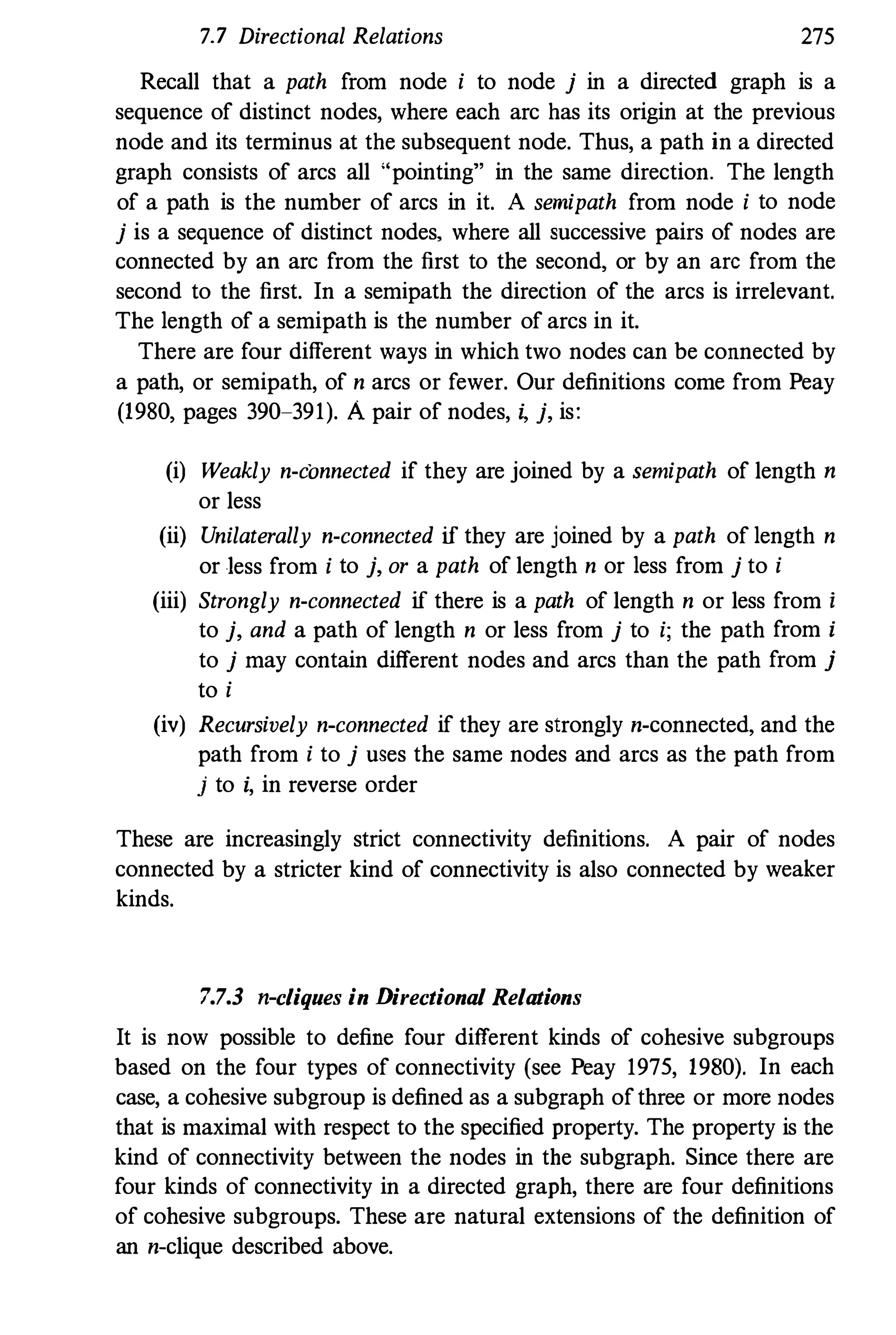 7.7 Directional Relations 275
Recall that a path from node i to node j in a directed graph is a
sequence of distinct nodes, where each arc has its origin at the previous
node and its terminus at the subsequent node. Thus, a path in a directed
graph consists of arcs all "pointing" in the same direction. The length
of a path is the number of arcs in it. A semipath from node i to node
j is a sequence of distinct nodes, where all successive pairs of nodes are
connected by an arc from the first to the second, or by an arc from the
second to the first. In a semipath the direction of the arcs is irrelevant.
The length of a semipath is the number of arcs in it.
There are four different ways in which two nodes can be connected by
a path, or semipath, of n arcs or fewer. Our definitions come from Peay
(1980, pages 390-391). A pair of nodes, i, j, is:
(i) Weakly n-connected if they are joined by a semipath of length n
or less
(ii) Unilaterally n-connected if they are joined by a path of length n
or less from i to j, or a path of length n or less from j to i
(iii) Strongly n-connected if there is a path of length n or less from i
to j, and a path of length n or less from j to i; the path from i
to j may contain different nodes and arcs than the path from j
to i
(iv) Recursively n-connected if they are strongly n-connected, and the
path from i to j uses the same nodes and arcs as the path from
j to i, in reverse order
These are increasingly strict connectivity definitions. A pair of nodes
connected by a stricter kind of connectivity is also connected by weaker
kinds.
7.7.3 n-cliques in Directional Relations
It is now possible to define four different kinds of cohesive subgroups
based on the four types of connectivity (see Peay 1975, 1980). In each
case, a cohesive subgroup is defined as a subgraph of three or more nodes
that is maximal with respect to the specified property. The property is the
kind of connectivity between the nodes in the subgraph. Since there are
four kinds of connectivity in a directed graph, there are four definitions
of cohesive subgroups. These are natural extensions of the definition of
an n-clique described above.
 