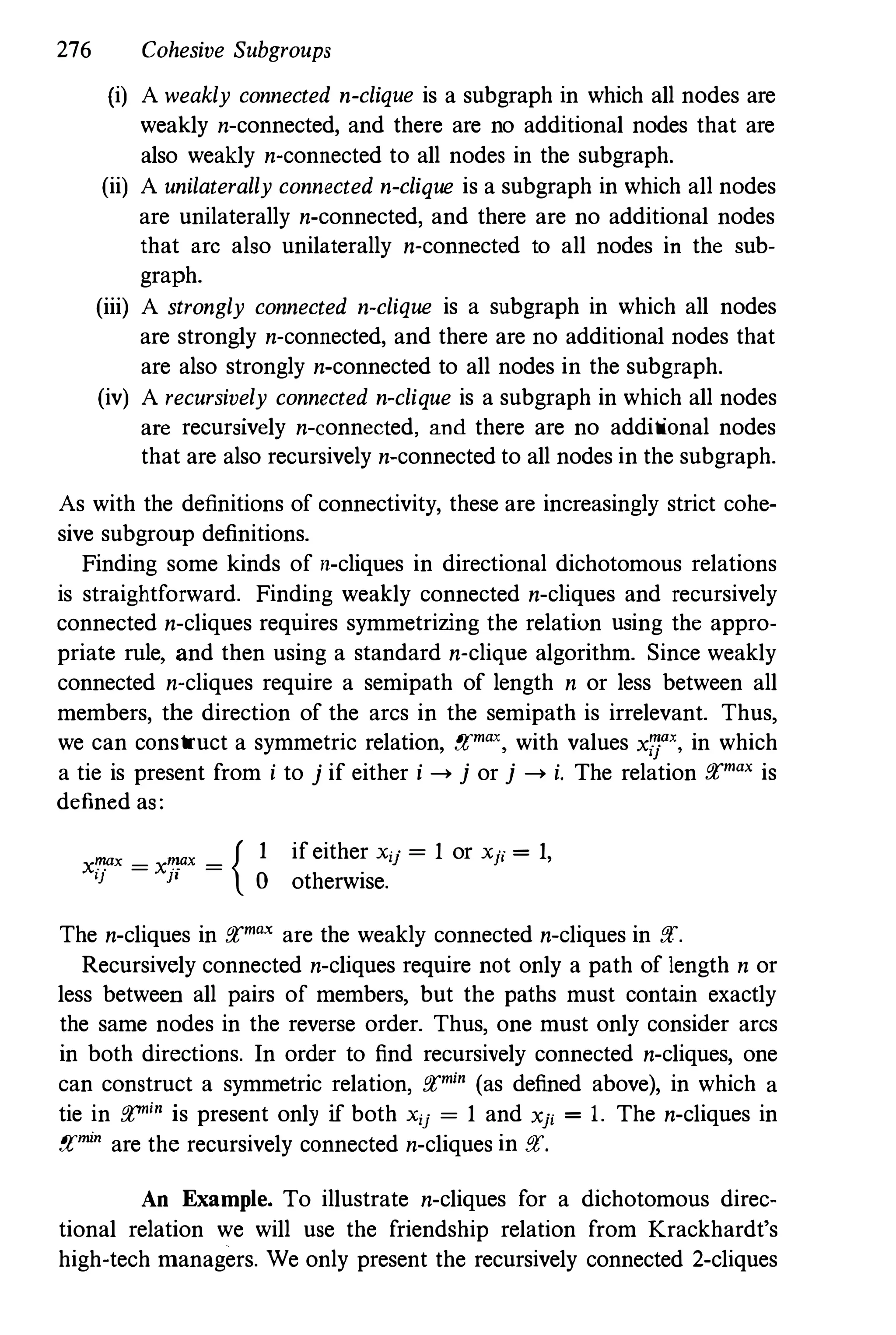 276 Cohesive Subgroups
(i) A weakly connected n-clique is a subgraph in which all nodes are
weakly n-connected, and there are no additional nodes that are
also weakly n-connected to all nodes in the subgraph.
(ii) A unilaterally connected n-clique is a subgraph in which all nodes
are unilaterally n-connected, and there are no additional nodes
that arc also unilaterally n-connected to all nodes in the sub­
graph.
(iii) A strongly connected n-clique is a subgraph in which all nodes
are strongly n-connected, and there are no additional nodes that
are also strongly n-connected to all nodes in the subgraph.
(iv) A recursively connected n-clique is a subgraph in which all nodes
are recursively n-connected, and there are no additional nodes
that are also recursively n-connected to all nodes in the subgraph.
As with the definitions of connectivity, these are increasingly strict cohe­
sive subgroup definitions.
Finding some kinds of n-cliques in directional dichotomous relations
is straightforward. Finding weakly connected n-cliques and recursively
connected n-cliques requires symmetrizing the relation using the appro­
priate rule, and then using a standard n-clique algorithm. Since weakly
connected n-cliques require a semipath of length n or less between all
members, the direction of the arcs in the semipath is irrelevant. Thus,
we can construct a symmetric relation, f!Imax, with values xzrx. in which
a tie is present from i to j if either i --> j or j --> i. The relation p£max is
defined as:
x�ax =
x�ax = {
I} JI
1 if either Xij
=
1 or Xji = 1,
o otherwise.
The n-cliques in p£max are the weakly connected n-cliques in P£.
Recursively connected n-cliques require not only a path of length n or
less between all pairs of members, but the paths must contain exactly
the same nodes in the reverse order. Thus, one must only consider arcs
in both directions. In order to find recursively connected n-cliques, one
can construct a symmetric relation, p£m;n (as defined above), in which a
tie in p£m;n is present only if both Xu =
1 and xp = 1. The n-cliques in
p£m;n are the recursively connected n-cliques in P£.
An Example. To illustrate n-cliques for a dichotomous direc­
tional relation we will use the friendship relation from Krackhardt's
high-tech managers. We only present the recursively connected 2-cliques
 