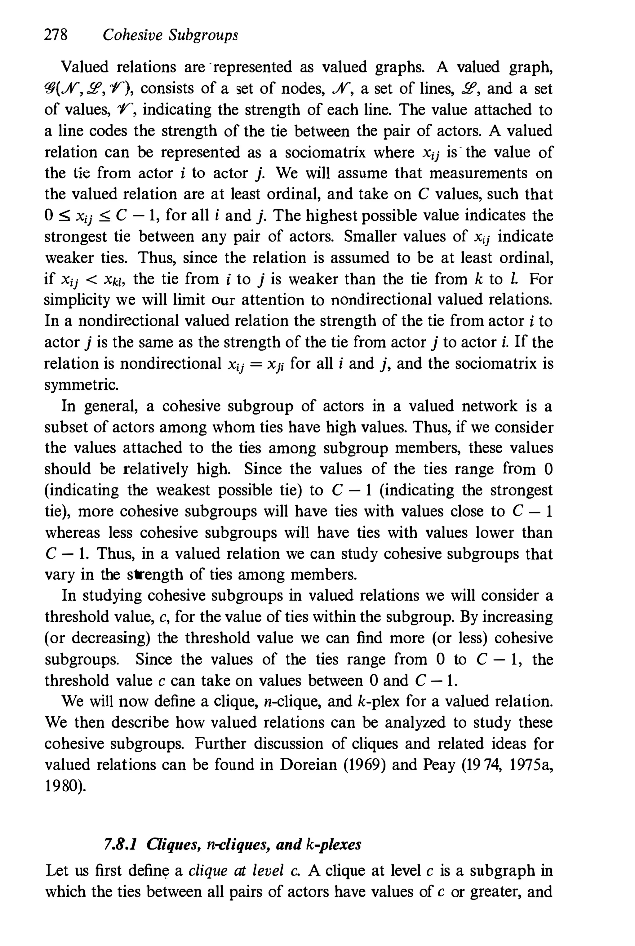 278 Cohesive Subgroups
Valued relations are "represented as valued graphs. A valued graph,
�(.;V,!E, y), consists of a set of nodes, .;V, a set of lines, !E, and a set
of values, y, indicating the strength of each line. The value attached to
a line codes the strength of the tie between the pair of actors. A valued
relation can be represented as a sociomatrix where Xij is the value of
the tie from actor i to actor j. We will assume that measurements on
the valued relation are at least ordinal, and take on C values, such that
o ,,; Xij ,,; C - 1, for all i and j. The highest possible value indicates the
strongest tie between any pair of actors. Smaller values of xij indicate
weaker ties. Thus, since the relation is assumed to be at least ordinal,
if Xij < Xkl. the tie from i to j is weaker than the tie from k to I. For
simplicity we will limit our attention to nondirectional valued relations.
In a nondirectional valued relation the strength of the tie from actor i to
actor j is the same as the strength of the tie from actor j to actor i. If the
relation is nondirectional Xij = xji for all i and j, and the sociomatrix is
symmetric.
In general, a cohesive subgroup of actors in a valued network is a
subset of actors among whom ties have high values. Thus, if we consider
the values attached to the ties among subgroup members, these values
should be relatively high. Since the values of the ties range from 0
(indicating the weakest possible tie) to C - 1 (indicating the strongest
tie), more cohesive subgroups will have ties with values close to C - 1
whereas less cohesive subgroups will have ties with values lower than
C - 1. Thus, in a valued relation we can study cohesive subgroups that
vary in the strength of ties among members.
In studying cohesive subgroups in valued relations we will consider a
threshold value, c, for the value of ties within the subgroup. By increasing
(or decreasing) the threshold value we can find more (or less) cohesive
subgroups. Since the values of the ties range from 0 to C - 1, the
threshold value c can take on values between 0 and C - 1.
We will now define a Clique, n-clique, and k-plex for a valued relalion.
We then describe how valued relations can be analyzed to study these
cohesive subgroups. Further discussion of cliques and related ideas for
valued relations can be found in Doreian (19
69
) and Peay (1974, 19
75a,
19
80).
7.8.1 Cliques, n-cliques, and k-plexes
Let us first define a clique at level c. A clique at level c is a subgraph in
which the ties between all pairs of actors have values of c or greater, and
 