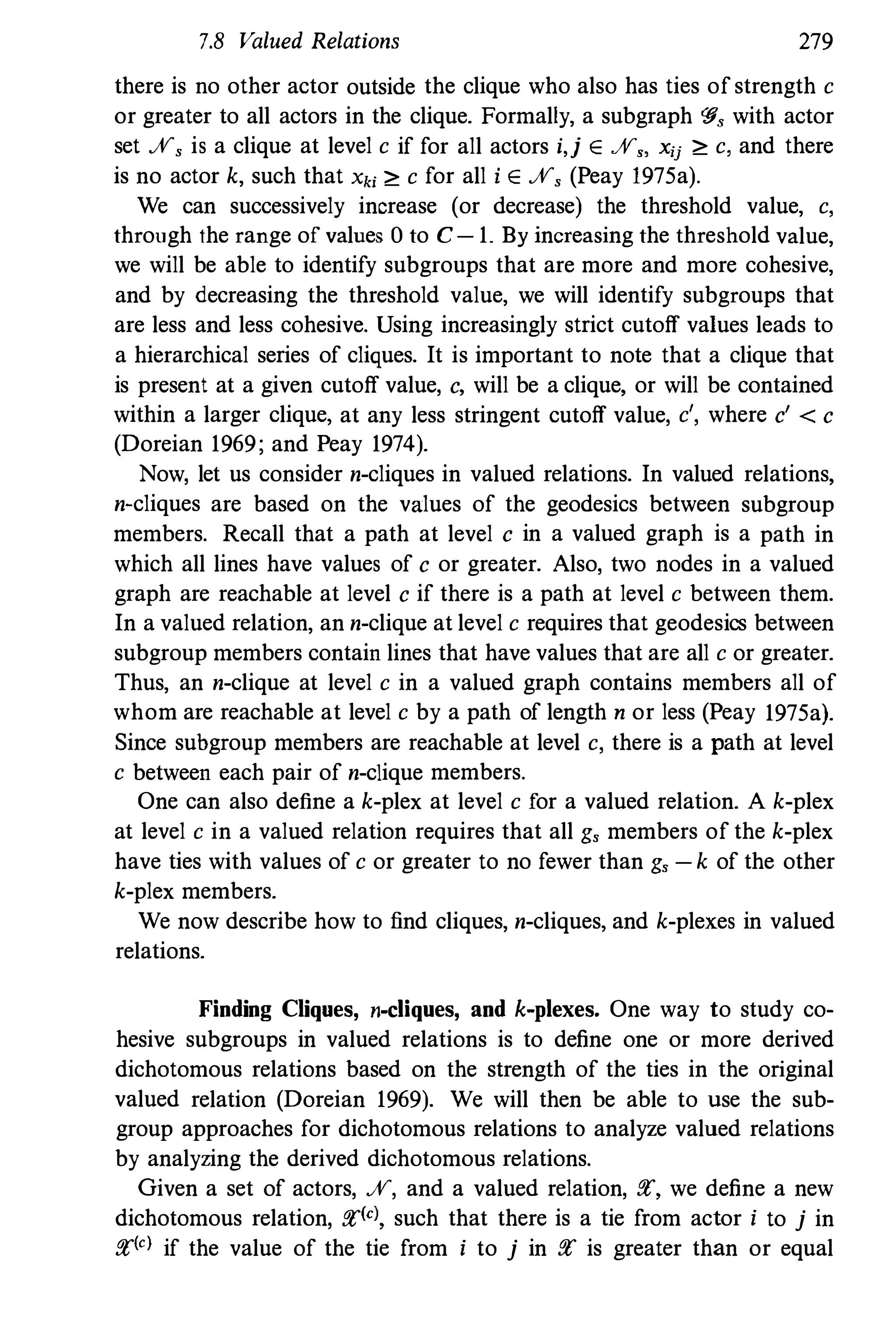 7.8 Valued Relations 279
there is no other actor outside the clique who also has ties of strength c
or greater to all actors in the clique. Formally, a subgraph '§, with actor
set %, is a clique at level c if for all actors i,j E%" xij ;" c, and there
is no actor k, such that Xki ;" c for all i E%, (Peay 1975a).
We can successively increase (or decrease) the threshold value, c,
through the range of values 0 to C-1. By increasing the threshold value,
we will be able to identify subgroups that are more and more cohesive,
and by decreasing the threshold value, we will identify subgroups that
are less and less cohesive. Using increasingly strict cutoff values leads to
a hierarchical series of cliques. It is important to note that a clique that
is present at a given cutoff value, c, will be a clique, or will be contained
within a larger clique, at any less stringent cutoff value, c', where c' < c
(Doreian 1969; and Peay 1974).
Now, let us consider n-cliques in valued relations. In valued relations,
n-cliques are based on the values of the geodesics between subgroup
members. Recall that a path at level c in a valued graph is a path in
which all lines have values of c or greater. Also, two nodes in a valued
graph are reachable at level c if there is a path at level c between them.
In a valued relation, an n-clique at level c requires that geodesics between
subgroup members contain lines that have values that are all c or greater.
Thus, an n-clique at level c in a valued graph contains members all of
whom are reachable at level c by a path of length n or less (Peay 1975a).
Since subgroup members are reachable at level c, there is a path at level
c between each pair of n-clique members.
One can also define a k-plex at level c for a valued relation. A k-plex
at level c in a valued relation requires that all g, members of the k-plex
have ties with values of c or greater to no fewer than g, -k of the other
k-plex members.
We now describe how to find cliques, n-cliques, and k-plexes in valued
relations.
Finding Cliques, n-cliques, and k-plexes. One way to study co­
hesive subgroups in valued relations is to define one or more derived
dichotomous relations based on the strength of the ties in the original
valued relation (Doreian 1969). We will then be able to use the sub­
group approaches for dichotomous relations to analyze valued relations
by analyzing the derived dichotomous relations.
Given a set of actors, %, and a valued relation, fl', we define a new
dichotomous relation, fl'(el, such that there is a tie from aclor i to j in
fl'(e) if the value of the tie from i to j in fl' is greater than or equal
 
