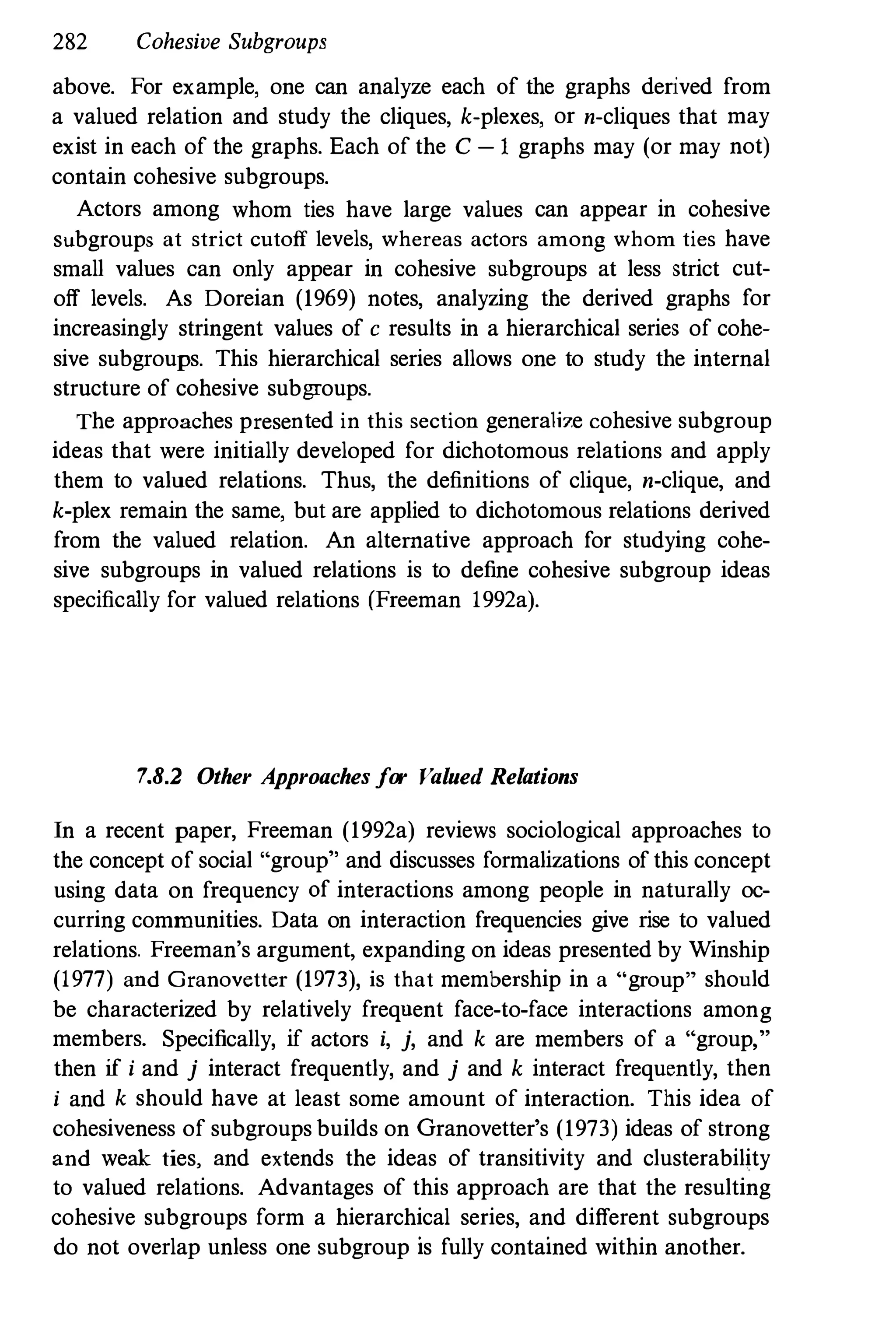 28
2 Cohesive Subgroups
above. For example, one can analyze each of the graphs derived from
a valued relation and study the cliques, k-plexes, or n-cliques that may
exist in each of the graphs. Each of the C -1 graphs may (or may not)
contain cohesive subgroups.
Actors among whom ties have large values can appear in cohesive
subgroups at strict cutoff levels, whereas actors among whom ties have
small values can only appear in cohesive subgroups at less strict cut­
off levels. As Doreian (1969) notes, analyzing the derived graphs for
increasingly stringent values of c results in a hierarchical series of cohe­
sive subgroups. This hierarchical series allows one to study the internal
structure of cohesive subgroups.
The approaches presented in this section generalize cohesive subgroup
ideas that were initially developed for dichotomous relations and apply
them to valued relations. Thus, the definitions of clique, n-clique, and
k-plex remain the same, but are applied to dichotomous relations derived
from the valued relation. An alternative approach for studying cohe­
sive subgroups in valued relations is to define cohesive subgroup ideas
specifically for valued relations (Freeman 1992a).
7.8.2 Other Approaches for Valued Relations
In a recent paper, Freeman (1992a) reviews sociological approaches to
the concept of social "group" and discusses formalizations of this concept
using data on frequency of interactions among people in naturally oc­
curring communities. Data on interaction frequencies give rise to valued
relations. Freeman's argument, expanding on ideas presented by Winship
(1977) and Granovetter (1973), is that membership in a "group" should
be characterized by relatively freqnent face-to-face interactions among
members. Specifically, if actors i, j, and k are members of a "group,"
then if i and j interact frequently, and j and k interact frequently, then
i and k should have at least some amount of interaction. This idea of
cohesiveness of subgroups builds on Granovetter's (1973) ideas of strong
and weak ties, and extends the ideas of transitivity and clusterability
to valued relations. Advantages of this approach are that the resulting
cohesive subgroups form a hierarchical series, and different subgroups
do not overlap unless one subgroup is fully contained within another.
 