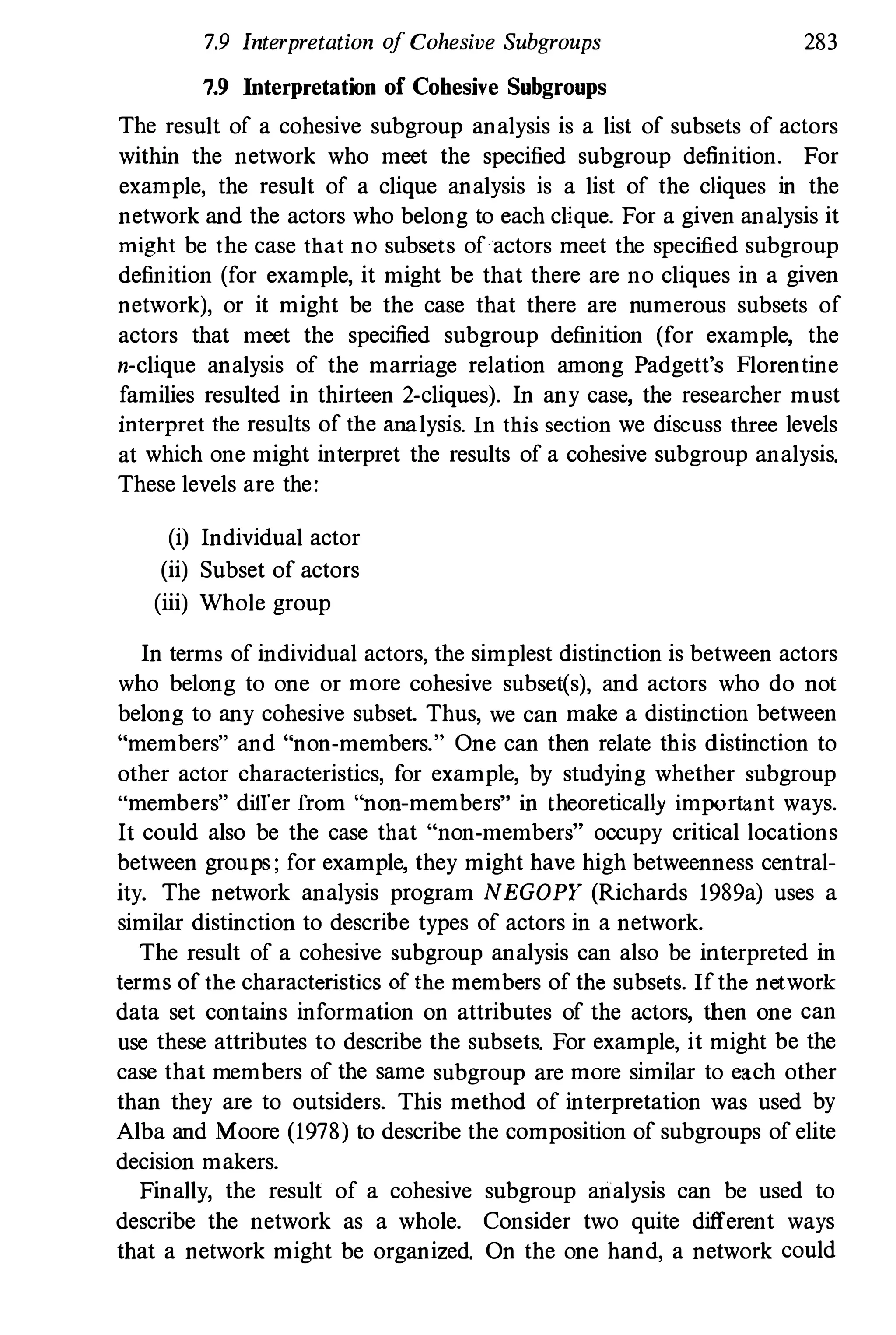 7.9 Interpretation o
f Cohesive Subgroups
7.9 Interpretation of Cohesive Subgroups
28
3
The result of a cohesive subgroup analysis is a list of subsets of actors
within the network who meet the specified subgroup definition. For
example, the result of a clique analysis is a list of the cliques in the
network and the actors who belong to each clique. For a given analysis it
might be the case that no subsets of actors meet the specified subgroup
definition (for example, it might be that there are no cliques in a given
network), or it might be the case that there are numerous subsets of
actors that meet the specified subgroup definition (for example, the
n·clique analysis of the marriage relation among Padgett's Florentine
families resulted in thirteen 2·cliques). In any case, the researcher must
interpret the results of the ana lysis. In this section we discuss three levels
at which one might interpret the results of a cohesive subgroup analysis.
These levels are the:
(i) Individual actor
(ii) Subset of actors
(iii) Whole group
In terms of individual actors, the simplest distinction is between actors
who belong to one or more cohesive subset(s), and actors who do not
belong to any cohesive subset. Thus, we can make a distinction between
"members" and "non-members." One can then relate tbis distinction to
other actor characteristics, for example, by studying whether subgroup
umembers" differ f
rom "non-members" in theoretically important ways.
It could also be the case that "non-members" occupy critical locations
between groups ; for example, they might have high betweenness central­
ity. The network analysis program NEGOPY (Richards 198
9a) uses a
similar distinction to describe types of actors in a network.
The result of a cohesive subgroup analysis can also be interpreted in
terms of the characteristics of the members of the subsets. If the network
data set contains information on attributes of the actors, then one can
use these attributes to describe the subsets. For example, it might be the
case that members of the same subgroup are more similar to each other
than they are to outsiders. This method of interpretation was used by
Alba and Moore (1978
) to describe the composition of subgroups of elite
decision makers.
Finally, the result of a cohesive subgroup analysis can be used to
describe the network as a whole. Consider two quite different ways
that a network might be organized. On the one hand, a network could
 