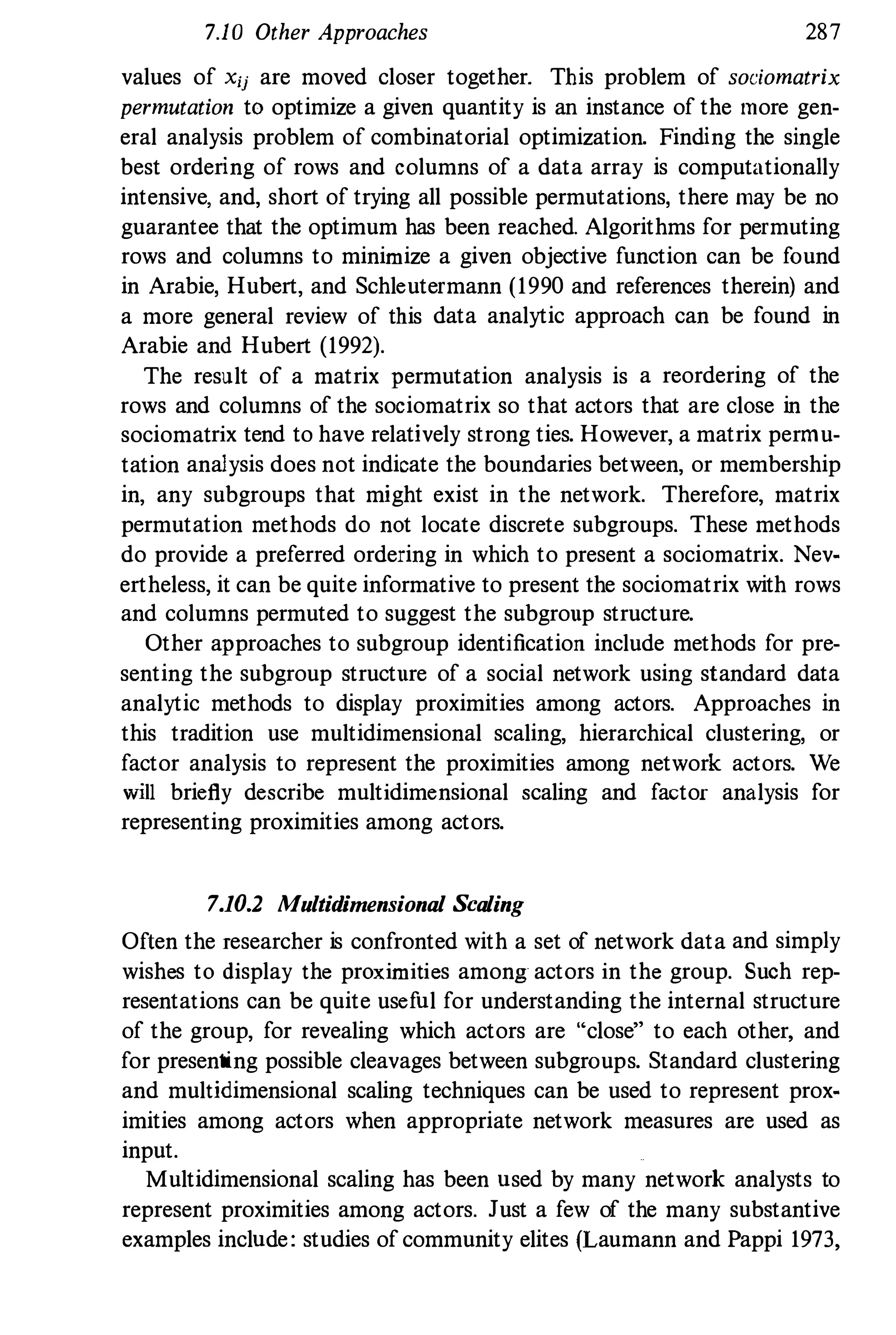 7.10 Other Approaches 28
7
values of Xu are moved closer together. This problem of sociomatrix
permutation to optimize a given quantity is an instance of the more gen­
eral analysis problem of combinatorial optimization. Finding the single
best ordering of rows and columns of a data array is computationally
intensive. and, short of trying all possible permutations, there may be no
guarantee that the optimum has been reached. Algorithms for permuting
rows and columns to minimize a given objective function can be found
in Arabie, Hubert, and Schleutermann (19
90 and references therein) and
a more general review of this data analytic approach can be found in
Arabie and Hubert (19
9
2).
The result of a matrix permutation analysis is a reordering of the
rows and columns of the sociomatrix so that actors that are close in the
sociomatrix tend to have relatively strong ties. However, a matrix permu­
tation analysis does not indicate the boundaries between, or membership
in, any subgroups that might exist in the network. Therefore, matrix
permutation methods do not locate discrete subgroups. These methods
do provide a preferred ordering in which to present a sociomatrix. Nev­
ertheless, it can be quite informative to present the sociomatrix with rows
and columns permuted to suggest the subgroup structure.
Other approaches to subgroup identification include methods for pre­
senting the subgroup structure of a social network using standard data
analytic methods to display proximities among actors. Approaches in
this tradition use multidimensional scaling, hierarchical clustering, or
factor analysis to represent the proximities among network actors. We
will briefly describe multidimensional scaling and factor analysis for
representing proximities among actors.
7.10.2 Multidimensional Scaling
Often the researcher is confronted with a set of network data and simply
wishes to display the proximities among actors in the group. Such rep­
resentations can be quite usefnl for understanding the internal structure
of the group, for revealing which actors are "close" to each other, and
for presenting possible cleavages between subgroups. Standard clustering
and multidimensional scaling techniques can be used to represent prox­
imities among actors when appropriate network measures are used as
input.
Multidimensional scaling has been nsed by many network analysts to
represent proximities among actors. Just a few of the many substantive
examples inclnde : studies of community elites (Laumann and Pappi 19
73,
 