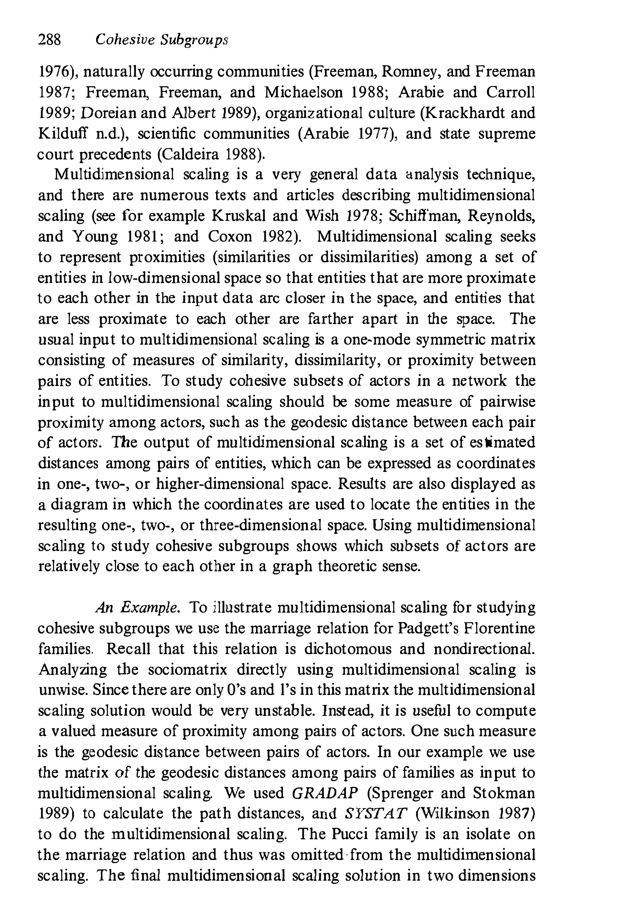 288 Cohesive Subgroups
1976), naturally occurring communities (Freeman, Romney, and Freeman
1987; Freeman, Freeman, and Michaelson 1988; Arabie and Carroll
1989; Doreian and Albert 1989), organizational culture (Krackhardt and
Kilduff n.d.), scientific communities (Arabie 1977), and state supreme
court precedents (Caldeira 1988).
Multidimensional scaling is a very general data analysis technique,
and there are numerous texts and articles describing multidimensional
scaling (see f
or example Kruskal and Wish 1978; Schiffman, Reynolds,
and Young 1981 ; and Coxon 1982). Multidimensional scaling seeks
to represent proximities (similarities or dissimilarities) among a set of
entities in low-dimensional space so that entities that are more proximate
to each other in the input data arc closer in the space, and entities that
are less proximate to each other are f
arther apart in the space. The
usual input to multidimensional scaling is a one-mode symmetric matrix
consisting of measures of similarity, dissimilarity, or proximity between
pairs of entities. To study cohesive subsets of actors in a network the
input to multidimensional scaling should be some meaSUre of pairwise
proximity among actors, such as the geodesic distance between each pair
of actors. The output of multidimensional scaling is a set of es timated
distances among pairs of entities, which can be expressed as coordinates
in one-, two-, or higher-dimensional space. Results are also displayed as
a diagram in which the coordinates are used to locate the entities in the
resulting one-, two-, or three-dimensional space. Using multidimensional
scaling to study cohesive subgroups shows which subsets of actors are
relatively close to each other in a graph theoretic sense.
An Example. To illustrate multidimensional scaling for studying
cohesive subgroups we use the marriage relation f
or Padgett's Florentine
families. Recall that this relation is dichotomous and nondirectional.
Analyzing the sociomatrix directly using multidimensional scaling is
unwise. Since there are only O's and l's in this matrix the multidimensional
scaling solution would be very unstable. Instead, it is useful to compute
a valued measure of proximity among pairs of actors. One such measure
is the geodesic distance between pairs of actors. In our example we use
the matrix of the geodesic distances among pairs of f
amilies as input to
multidimensional scaling. We used GRADAP (Sprenger and Stokman
1989) to calculate the path distances, aud SY
STAT (Wilkinson 1987)
to do the multidimensional scaling. The Pucci f
amily is an isolate on
the marriage relation and thus was omitted ·f
rom the multidimensional
scaling. The final multidimensional scaling solution in two dimensions
 