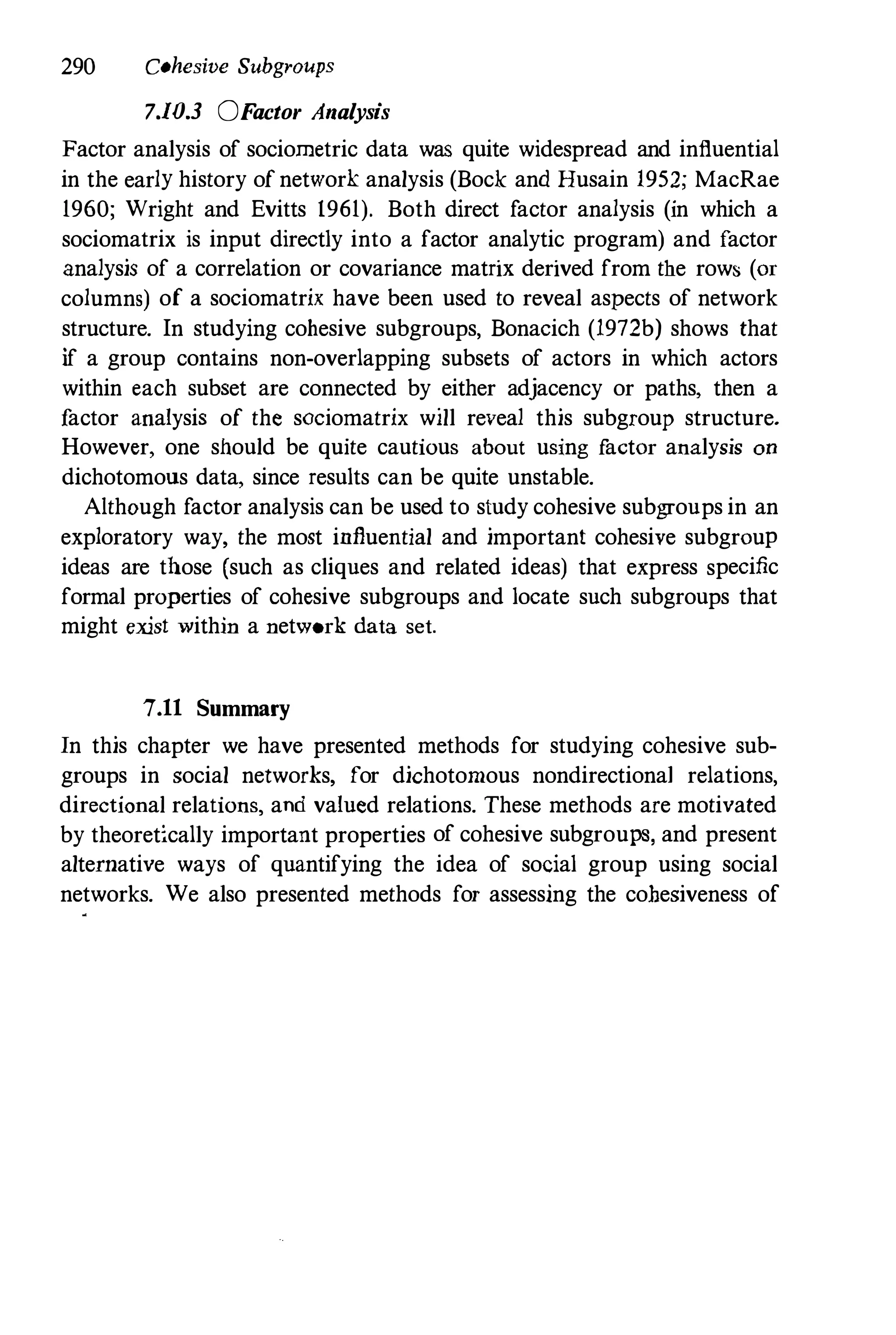 290 Cohesive Subgroups
7.10.3 QF
actor Analysis
Factor analysis of sociometric data waS quite widespread and influential
in the early history of network analysis (Bock and Husain 1952; MacRae
1960; Wright and Evitts 1961). Both direct factor analysis (in which a
sociomatrix is input directly into a factor analytic program) and factor
analysis of a correlation or covariance matrix derived from the rows (or
columns) of a sociomatrix have been used to reveal aspects of network
structure. In studying cohesive subgroups, Bonacich (1972b) shows that
if a group contains non-overlapping subsets of actors in which actors
within each subset are connected by either adjacency or paths, then a
f
actor aualysis of the sociomatrix will reveal this subgroup structure.
However, one should be quite cautious about using f
actor analysis on
dichotomous data, since results can be quite unstable.
Although factor analysis can be used to study cohesive subgroups in an
exploratory way, the most influential and important cohesive subgroup
ideas are those (such as cliques and related ideas) that express specific
formal properties of cohesive subgroups and locate such subgroups that
might exist within a network data set.
7.11 Summary
In this chapter we have presented methods for studying cohesive sub­
groups in social networks, for dichotomous nondirectional relations,
directional relations, and valued relations. These methods are motivated
by theoretically important properties of cohesive subgroups, and present
alternative ways of quantifying the idea of social group using social
networks. We also presented methods for assessing the cohesiveness of
 