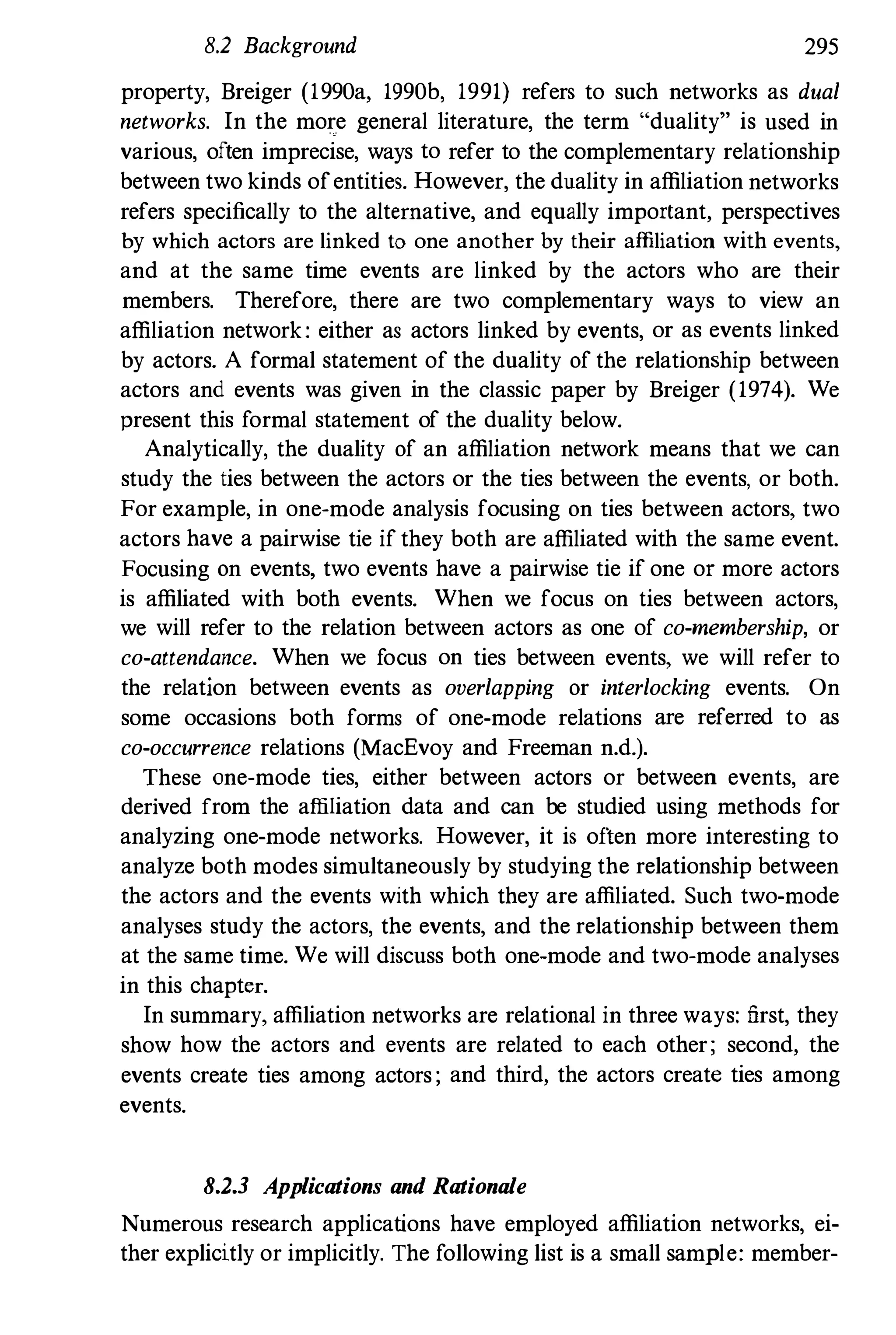 8.2 Background 295
property, Breiger (1990a, 1990b, 1991) refers to such networks as dual
networks. In the more general literature, the term "duality" is used in
various, often imprecise, ways to refer to the complementary relationship
between two kinds ofentities. However, the duality in affiliation networks
refers specifically to the alternative, and equally important, perspectives
by which actors are linked to one another by their affiliation with events,
and at the same time events are linked by the actors who are their
members. Therefore, there are two complementary ways to view an
affiliation network: either as actors linked by events, or as events linked
by actors. A formal statement of the duality of the relationship between
actors and events was given in the classic paper by Breiger (1974). We
present this formal statement of the duality below.
Analytically, the duality of an affiliation network means that we can
study the ties between the actors or the ties between the events, or both.
For example, in one-mode analysis focusing on ties between actors, two
actors have a pairwise tie if they both are affiliated with the same event.
Focusing on events, two events have a pairwise tie if one or more actors
is affiliated with both events. When we focus on ties between actors,
we will refer to the relation between actors as one of co-membership, or
co-attendance. When we focus on ties between events, we will refer to
the relation between events as overlapping or interlocking events. On
some occasions both forms of one-mode relations are referred to as
co-occurrence relations (MacEvoy and Freeman n.d.).
These one-mode ties, either between actors or between events, are
derived from the affiliation data and can be studied using methods for
analyzing one-mode networks. However, it is often more interesting to
analyze both modes simultaneously by studying the relationship between
the actors and the events with which they are affiliated. Such two-mode
analyses study the actors, the events, and the relationship between them
at the same time. We will discuss both one-mode and two-mode analyses
in this chapter.
In summary, affiliation networks are relational in three ways: first, they
show how the actors and events are related to each other; second, the
events create ties among actors ; and third, the actors create ties among
events.
8.2.3 Applications and Rationale
Numerous research applications have employed affiliation networks, ei­
ther explicitly or implicitly. The following list is a small sample: member-
 