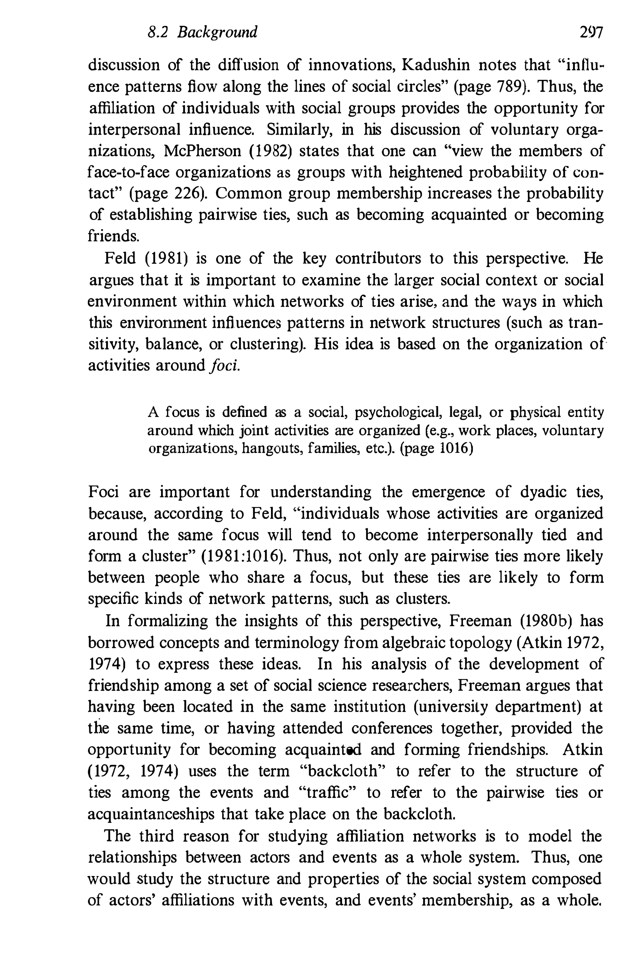 8.2 Background 297
discussion of the diffusion of innovations, Kadushin notes that "innu­
ence patterns flow along the lines of social circles" (page 789). Thus, the
affiliation of individuals with social groups provides the opportunity for
interpersonal influence. Similarly, in his discussion of voluntary orga­
nizations, McPherson (1982) states that one can "view the members of
face-to-face organizations as groups with heightened probability of COll­
tact" (page 226). Common group membership increases the probability
of establishing pairwise ties, such as becoming acquainted or becoming
friends.
Feld (1981) is one of the key contributors to this perspective. He
argues that it is important to examine the larger social context or social
environment within which networks of ties arise, and the ways in which
this envirorunent influences patterns in network structures (such as tran­
sitivity, balance, or clustering). His idea is based on the organization of
activities aroundfoci.
A focus is defined as a social, psychological, legal, or physical entity
around which joint activities are organized (e.g., work places, voluntary
organizations, hangouts, families, etc.). (page 1016)
Foci are important for understanding the emergence of dyadic ties,
because, according to Feld, "individuals whose activities are organized
around the same focus will tend to become interpersonally tied and
form a cluster" (1981:1016). Thus, not only are pairwise ties mOre likely
between people who share a focus, but these ties are likely to form
specific kinds of network patterns, such as clusters.
In formalizing the insights of this perspective, Freeman (1980b) has
borrowed concepts and terminology from algebraic topology (Atkin 1972,
1974) to express these ideas. In his analysis of the development of
friendship among a set of social science researchers, Freeman argues that
having been located in the same institution (university department) at
tIie same time, or having attended conferences together, provided the
opportunity for becoming acquainted and forming friendShips. Atkin
(1972, 1974) uses the term "backcloth" to refer to the structure of
ties among the events and "traffic" to refer to the pairwise ties or
acquaintanceships that take place on the backcloth.
The third reason for studying affiliation networks is to model the
relationships between actors and events as a whole system. Thus, one
would study the structure and properties of the social system composed
of actors' affiliations with events, and events' membership, as a whole.
 