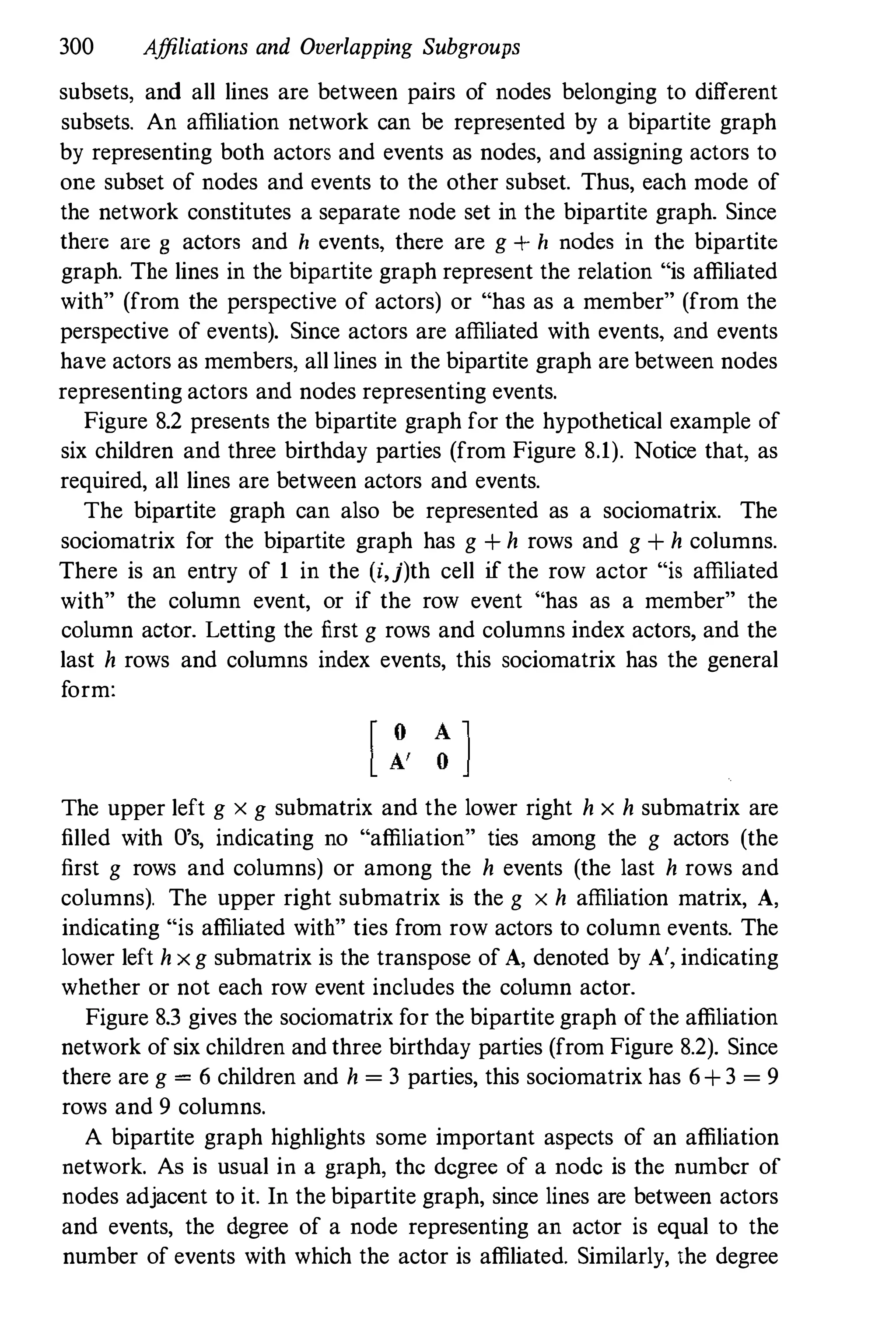 300 Affiliations and Overlapping Subgroups
subsets, and all lines are between pairs of nodes belonging to different
subsets. An affiliation network can be represented by a bipartite graph
by representing both actors and events as nodes, and assigning actors to
one subset of nodes and events to the other subset. Thus, each mode of
the network constitutes a separate node set in the bipartite graph. Since
there are g actors and h events, there are g + h nodes in the bipartite
graph. The lines in the bipartite graph represent the relation "is affiliated
with" (from the perspective of actors) or "has as a member" (from the
perspective of events). Since actors are affiliated with events, and events
have actors as members, all lines in the bipartite graph are between nodes
representing actors and nodes representing events.
Figure 8.2 presents the bipartite graph for the hypothetical example of
six children and three birthday parties (from Figure 8.1). Notice that, as
required, all lines are between actors and events.
The bipartite graph can also be represented as a sociomatrix. The
sociomatrix for the bipartite graph has g + h rows and g + h columns.
There is an entry of 1 in the (i,j)th cell if the row actor "is affiliated
with" the column event, or if the row event "has as a member" the
column actor. Letting the first g rows and columns index actors, and the
last h rows and columns index events, this sociomatrix has the general
form:
The upper left g x g submatrix and the lower right h x h submatrix are
filled with O's, indicating no "affiliation" ties among the g actors (the
first g rows and columns) or among the h events (the last h rows and
columns). The upper right submatrix is the g x h affiliation matrix, A,
indicating "is affiliated with" ties from row actors to column events. The
lower left h x g submatrix is the transpose of A, denoted by A', indicating
whether or not each row event includes the column actor.
Figure 8.3 gives the sociomatrix for the bipartite graph of the affiliation
network of six children and three birthday parties (from Figure 8.2). Since
there are g = 6 children and h = 3 parties, this sociomatrix has 6+ 3 = 9
rows and 9 columns.
A bipartite graph highlights some important aspects of an affiliation
network. As is usual in a graph, the degree of a node is the number of
nodes adjacent to it. In the bipartite graph, since lines are between actors
and events, the degree of a node representing an actor is equal to the
number of events with which the actor is affiliated. Similarly, the degree
 