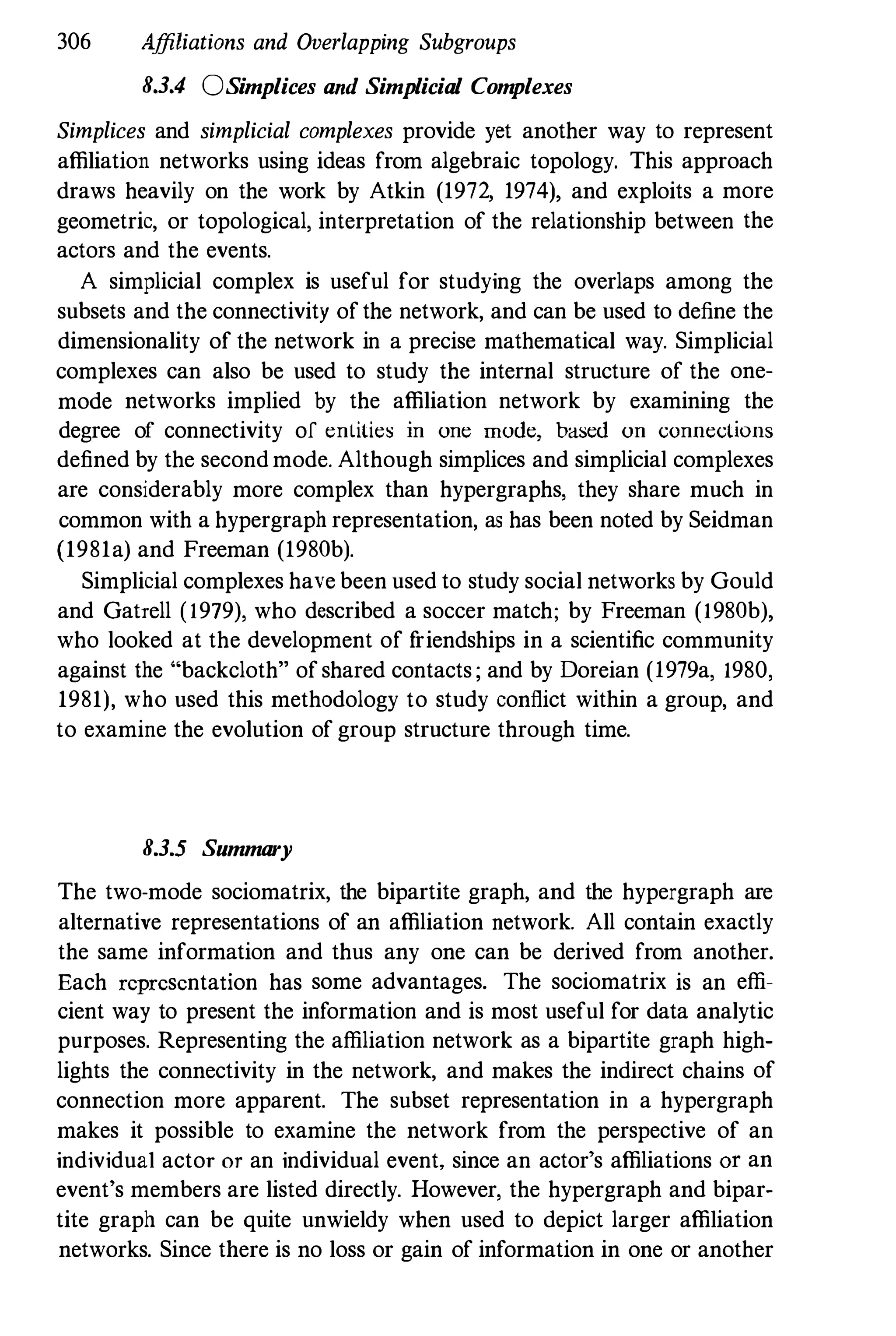306 Affiliations and Overlapping Subgroups
8.3.4 OSimplices and Simplicial Com
plexes
Simplices and simplicial complexes provide yet another way to represent
affiliation networks using ideas from algebraic topology. This approach
draws heavily on the work by Atkin (1972. 1974), and exploits a more
geometric, or topological, interpretation of the relationship between the
actors and the events.
A simplicial complex is useful for studying the overlaps among the
subsets and the connectivity ofthe network, and can be used to define the
dimensionality of the network in a precise mathematical way. Simplicial
complexes can also be used to study the internal structure of the one­
mode networks implied by the affiliation network by examining the
degree of connectivity of entities in one mode, based on connections
defined by the secondmode. Although simplices and simplicial complexes
are considerably more complex than hypergraphs, they share much in
common with a hypergraph representation, as has been noted by Seidman
(1981a) and Freeman (1980b).
Simplicial complexes have been used to study social networks by Gould
and Gatrell (1979), who described a soccer match; by Freeman (1980b),
who looked at the development of f
riendships in a scientific community
against the "backcloth" ofshared contacts ; and by Doreian (1979a, 1980,
1981), who used this methodology to study conflict within a group, and
to examine the evolution of group structure through time.
8.3.5 Summary
The two-mode sociomatrix, the bipartite graph, and the hypergraph are
alternative representations of an affiliation network. All contain exactly
the same information and thus any one can be derived from another.
Each representation has some advantages. The sociomatrix is an effi­
cient way to present the information and is most useful for data analytic
purposes. Representing the affiliation network as a bipartite graph high­
lights the connectivity in the network, and makes the indirect chains of
connection more apparent. The subset representation in a hypergraph
makes it possible to examine the network from the perspective of an
individual actor or an individual event, since an actor's affiliations Of an
event's members are listed directly. However, the hypergraph and bipar­
tite graph can be quite unwieldy when used to depict larger affiliation
networks. Since there is no loss or gain of information in one or another
 
