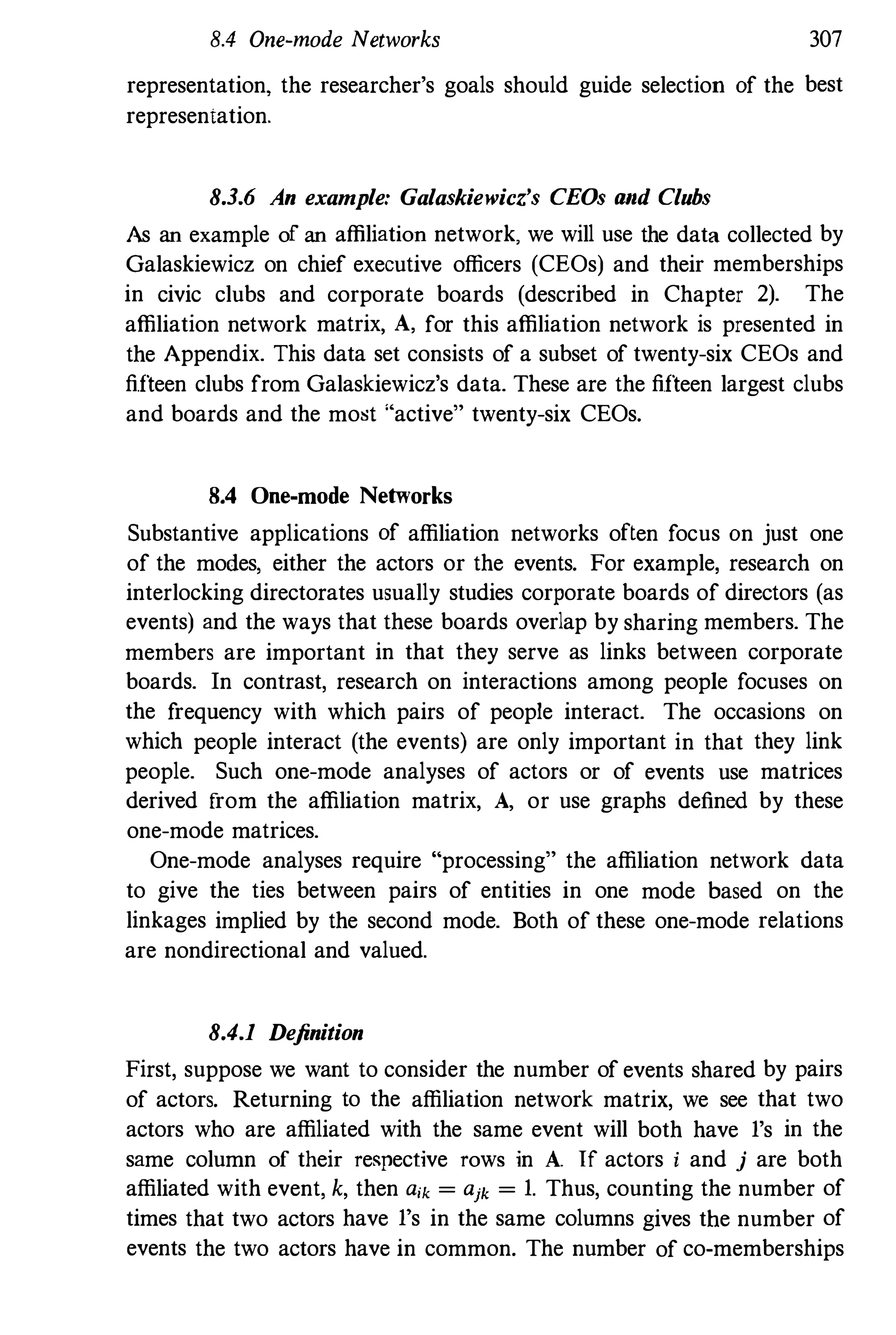 8.4 One-mode Networks 307
representation, the researcher's goals should guide selection of the best
representation.
8.3.6 An example: Galaskiewicz's CEOs and Clubs
As an example of an affiliation network, we will use the data collected by
Galaskiewicz on chief executive officers (CEOs) and their memberships
in civic clubs and corporate boards (described in Chapter 2). The
affiliation network matrix, A, for this affiliation network is presented in
the Appendix. This data set consists of a subset of twenty-six CEOs and
fifteen clubs from Galaskiewicz's data. These are the fifteen largest clubs
and boards and the most "active" twenty-six CEOs.
8.4 One-mode Networks
Substantive applications of affiliation networks often focus on just one
of the modes, either the actors or the events. For example. research on
interlocking directorates usually studies corporate boards of directors (as
events) and the ways that these boards overlap by sharing members. The
members are important in that they serve as links between corporate
boards. In contrast, research on interactions among people focuses on
the frequency with which pairs of people interact. The occasions on
which people interact (the events) are only important in that they link
people. Such one-mode analyses of actors or of events use matrices
derived from the affiliation matrix, A, or use graphs defined by these
one-mode matrices.
One-mode analyses require "processing" the affiliation network data
to give the ties between pairs of entities in one mode based on the
linkages implied by the second mode. Both of these one-mode relations
are nondirectional and valued.
8.4.1 Definition
First, suppose we want to consider the number of events shared by pairs
of actors. Returning to the affiliation network matrix, we see that two
actors who are affiliated with the same event will both have 1's in the
same column of their re�pective rows in A. If actors i and j are both
affiliated with event, k, then aik = ajk = 1. Thus, counting the number of
times that two actors have 1's in the same columns gives the number of
events the two actors have in common. The number of co-memberships
 
