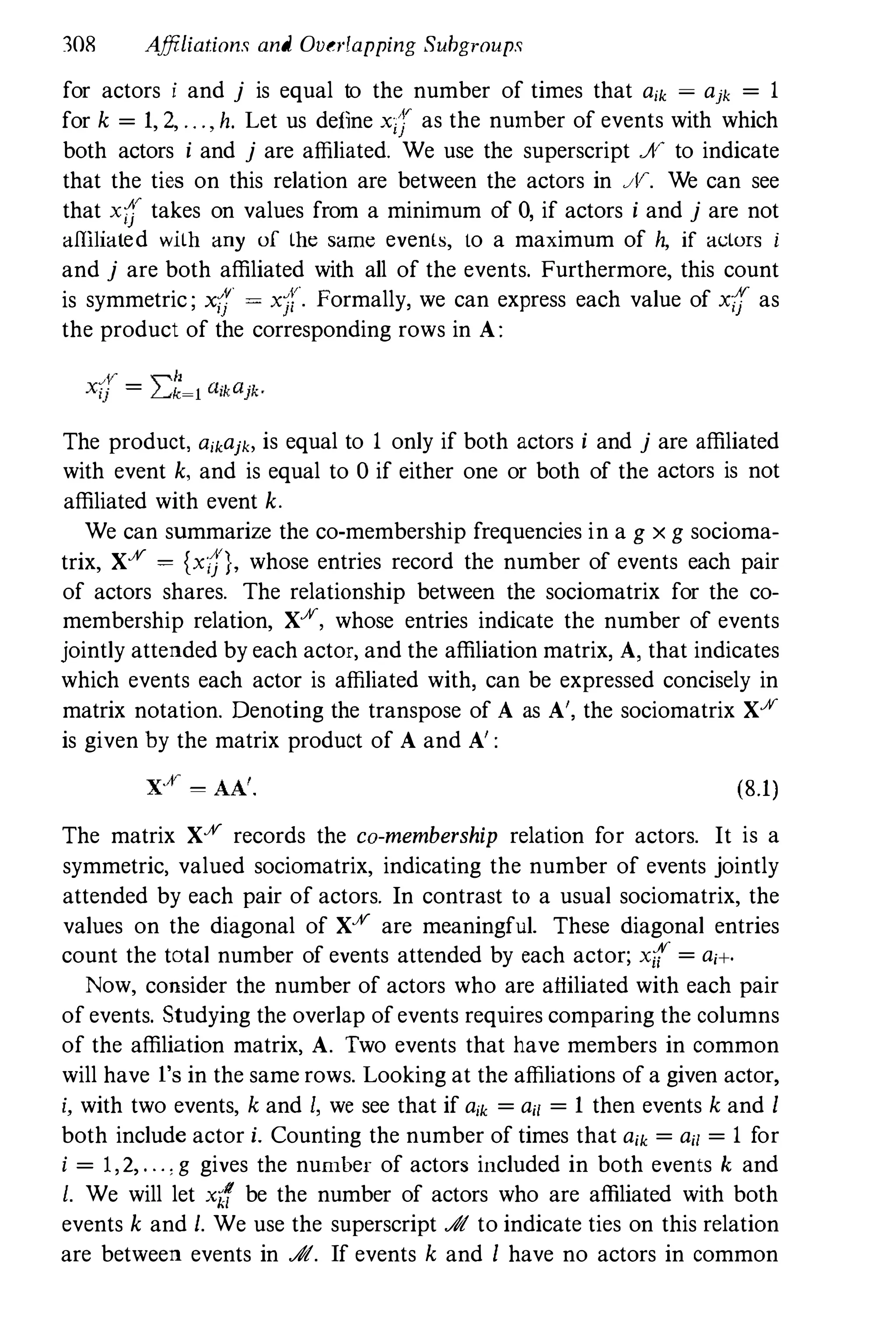 308 Affiliations and Overlapping Suhgroups
for actors i and j is equal to the number of times that aik � ajk � 1
for k � 1, 2, . . . , h. Let us define xi} as the number of events with which
both actors i and j are affiliated. We use the superscript Ji,r to indicate
that the ties on this relation are between the actors in JV. We can see
that xC'
takes on values from a minimum of 0
, if actors i and j are not
affiliated with any of the same evenls, to a maximum of h, if actors i
and j are both affiliated with all of the events. Furthermore, this count
is symmetric ; XiI' = Xjr· Formally, we can express each value of xf[ as
the product of the corresponding rows in A:
The product, 0ikajko is equal to 1 only if both actors i and j are affiliated
with event k, and is equal to 0 if either one or both of the actors is not
affiliated with event k.
We can summarize the co-membership frequencies in a g x g socioma­
trix, XX � (Xi)}, whose entries record the number of events each pair
of actors shares. The relationship between the sociomatrix for the co­
membership relation, Xx, whose entries indicate the number of events
jointly attended by each actor, and the affiliation matrix, A, that indicates
which events each actor is affiliated with, can be expressed concisely in
matrix notation. Denoting the transpose of A as A', the sociomatrix Xx
is given hy the matrix product of A and A' :
(8.1)
The matrix XX records the co-membership relation for actors. It is a
symmetric, valued sociomatrix, indicating the number of events jointly
attended by each pair of actors. In contrast to a usual sociomatrix, the
values on the diagonal of XX are meaningful. These diagonal entries
count the total number of events attended by each actor; x{ � ai+.
Now, consider the number of actors who are affiliated with each pair
of events. Studying the overlap of events requires comparing the columns
of the affiliation matrix, A. Two events that have members in common
will have I's in the same rows. Looking at the affiliations of a given actor,
i, with two events, k and I, we see that if aik � ail � 1 then events k and 1
both include actor i. Counting the number of times that aik � ail � 1 for
i = 1 , 2, . . . : g gives the number of actors included in both events k and
l. We will let x;!
r be the number of actors who are affiliated with both
events k and l. We use the superscript At to indicate ties on this relation
are between events in At. If events k and 1 have no actors in common
 