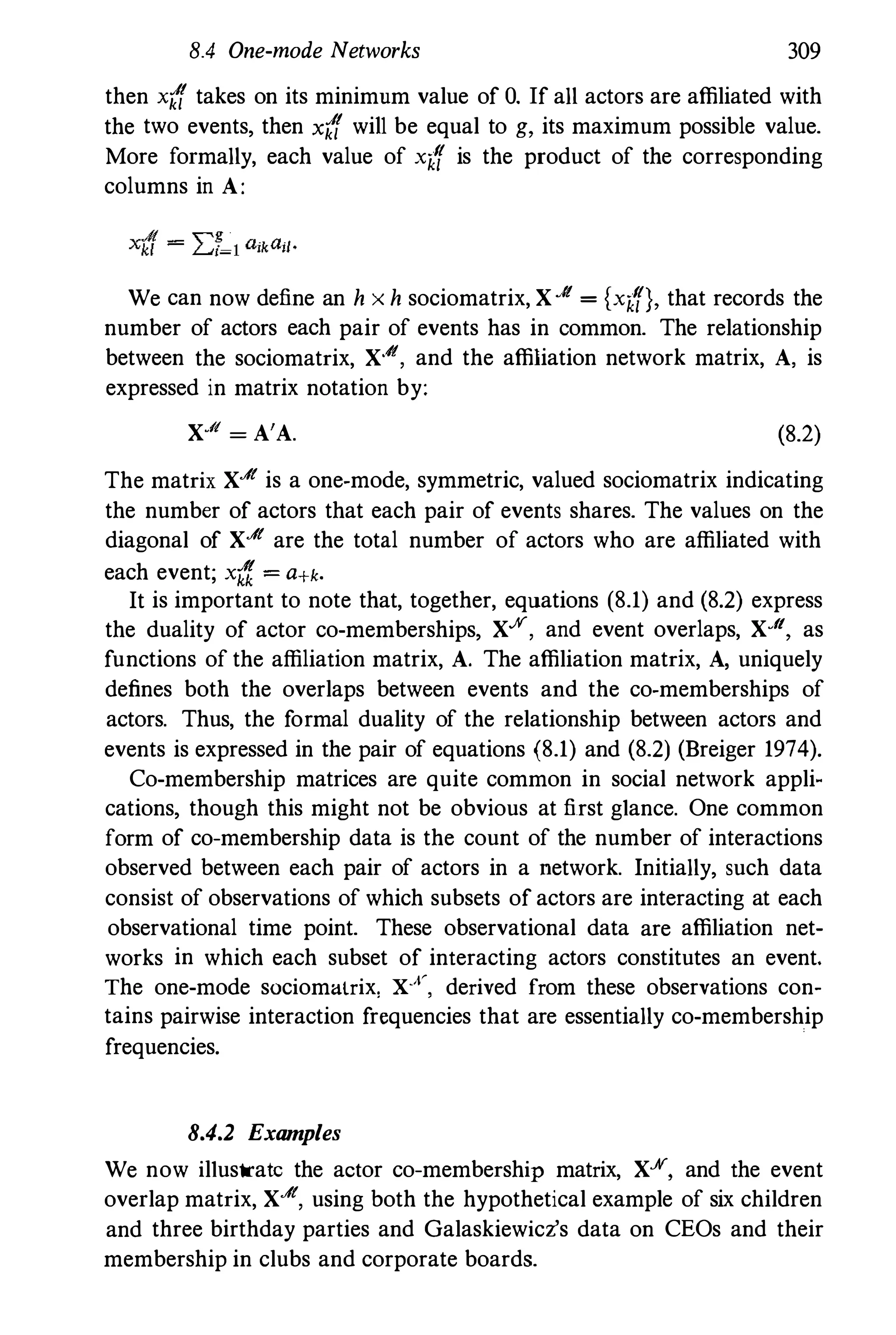 8.4 One-mode Networks 309
then x({ takes on its minimum value of O. If aU actors are affiliated with
the two events, then x({ wiJI be equal to g, its maximum possible value.
More formaUy, each value of x({ is the product of the corresponding
columns in A:
We can now define an h x h sociomatrix, X..It = (x({), that records the
number of actors each pair of events has in common. The relationship
between the sociomatrix, X..It, and the affiliation network matrix, A, is
expressed in matrix notation by:
X·1f = A'A. (8.2)
The matrix X..It is a one-mode, symmetric, valued sociomatrix indicating
the number of actors that each pair of events shares. The values on the
diagonal of X..It are the total number of actors who are affiliated with
each event; x{f = a+k.
It is important to note that, together, equations (8.1) and (8.2) express
the duality of actor co-memberships, X.K, and event overlaps, X·It, as
functions of the affiliation matrix, A. The affiliation matrix, A, uniquely
defines both the overlaps between events and the co-memberships of
actors. Thus, the formal duality of the relationship between actors and
events is expressed in the pair of equations (8.1) and (8.2) (Breiger 1974).
Co-membership matrices are quite common in social network appli­
cations, though this might not be obvious at first glance. One common
form of co-membership data is the count of the number of interactions
observed between each pair of actors in a network. InitiaUy, such data
consist of observations of which subsets of actors are interacting at each
observational time point. These observational data are affiliation net­
works in which each subset of interacting actors constitutes an event.
The one-mode sociomalrix, Xx, derived from these observations con­
tains pairwise interaction frequencies that are essentiaUy co-membership
frequencies.
8.4.2 Examples
We now illustrate the actor co-membership matrix, XJiI, and the event
overlap matrix, X..It, using both the hypothetical example of six children
and three birthday parties and Galaskiewicz's data on CEOs and their
membership in clubs and corporate boards.
 