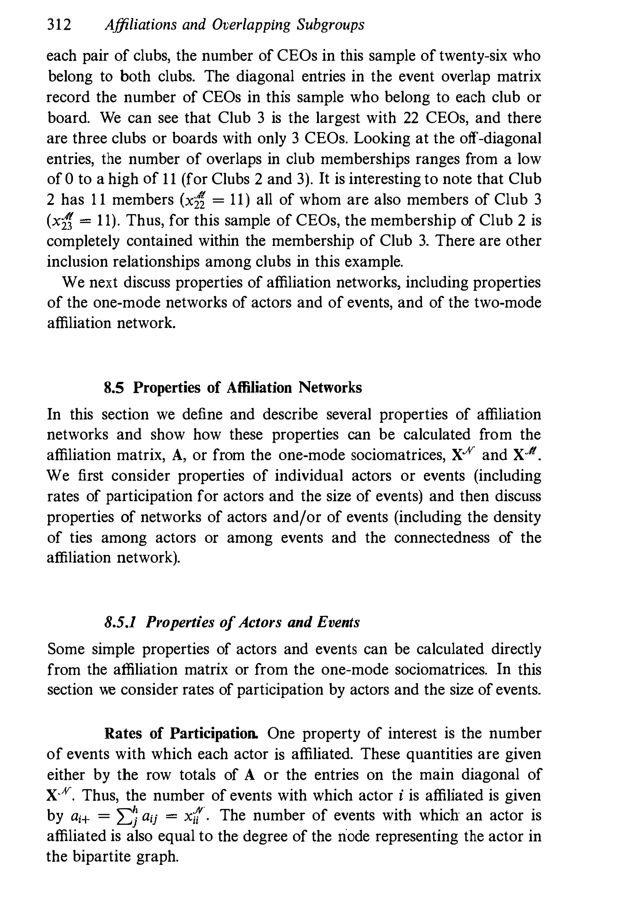 312 Affiliations and Overlapping Subgroups
each pair of clubs, the number of CEOs in this sample oftwenty-six who
belong to both clubs. The diagonal entries in the event overlap matrix
record the number of CEOs in this sample who belong to each club or
board. We can see that Club 3 is the largest with 22 CEOs, and there
are three clubs or boards with only 3 CEOs. Looking at the off-diagonal
entries, the number of overlaps in club memberships ranges from a low
of0 to a high of 11 (for Clubs 2 and 3). It is interesting to note that Club
2 has 1 1 members (xt, = 11) all of whom are also members of Club 3
(xt, = 11). Thus, for this sample of CEOs, the membership of Club 2 is
completely contained within the membership of Club 3. There are other
inclusion relationships among clubs in this example.
We next discuss properties of affiliation networks, including properties
of the one-mode networks of actors and of events, and of the two-mode
affiliation network.
8.5 Properties of Affiliation Networks
In this section we define and describe several properties of affiliation
networks and show how these properties can be calculated from the
affiliation matrix, A, or from the one-mode sociomatrices, X.ff and X.ll
We first consider properties of individual actors or events (including
rates of participation for actors and the size of events) and then discuss
properties of networks of actors and/or of events (including the density
of ties among actors or among events and the connectedness of the
affiliation network).
8.5.1 Properties o
fActors and Events
Some simple properties of actors and events can be calculated directly
from the affiliation matrix or from the one-mode sociomatrices. In this
section we consider rates of participation by actors and the size ofevents.
Rates of Participation. One property of interest is the number
of events with which each actor is affiliated. These quantities are given
either by the row totals of A or the entries on the main diagonal of
X.ff. Thus, the number of events with which actor i is affiliated is given
by a,+ = 2::; aij = xii· The number of events with which an actor is
affiliated is also equal to the degree of the node representing the actor in
the bipartite graph.
 