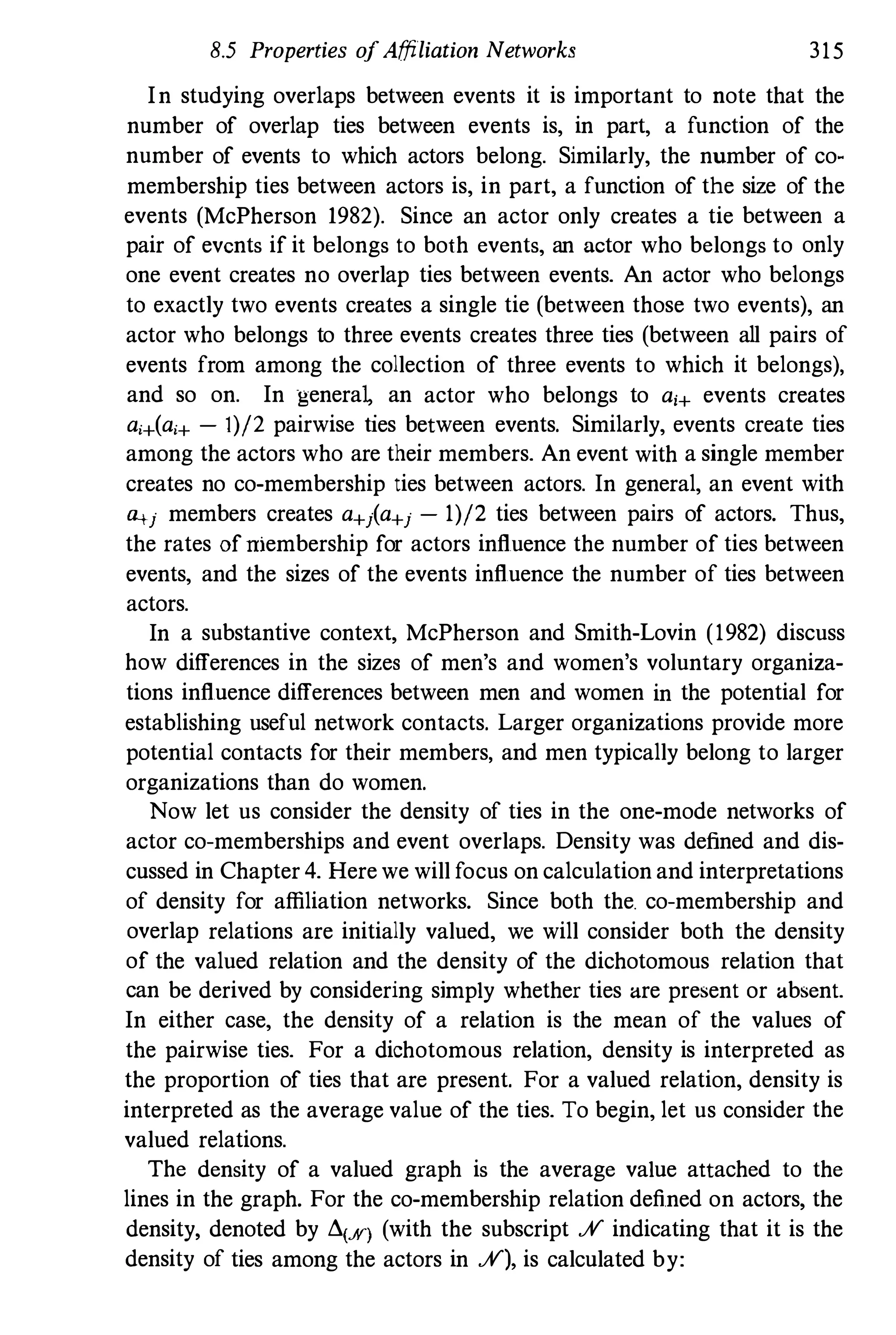8.5 Properties ofAffiliation Networks 315
In studying overlaps between events it is important to note that the
number of overlap ties between events is, in part, a function of the
number of events to which actors belong. Similarly, the number of co­
membership ties between actors is, in part, a function of the size of the
events (McPherson 1982). Since an actor only creates a tie between a
pair of events if it belongs to both events, an actor who belongs to only
one event creates no overlap ties between events. An actor who belongs
to exactly two events creates a single tie (between those two events), an
actor who belongs to three events creates three ties (between all pairs of
events from among the collection of three events to which it belongs),
and so on. In generaL an actor who belongs to a,+ events creates
a,+(a,+ - 1)/2 pairwise ties between events. Similarly, events create ties
among the actors who are their members. An event with a single member
creates no co-membership ties between actors. In general, an event with
�j members creates a+j(a+j - 1)/2 ties between pairs of actors. Thus,
the rates ofniembership for actors influence the number of ties between
events, and the sizes of the events influence the number of ties between
actors.
In a substantive context, McPherson and Smith-Lovin (1982) discuss
how differences in the sizes of men's and women's voluntary organiza­
tions influence differences between men and women in the potential for
establishing useful network contacts. Larger organizations provide more
potential contacts for their members, and men typically belong to larger
organizations than do women.
Now let us consider the density of ties in the one-mode networks of
actor co-memberships and event overlaps. Density was defined and dis­
cussed in Chapter 4. Here we will focus on calculation and interpretations
of density for affiliation networks. Since both the. co-membership and
overlap relations are initially valued, we will consider both the density
of the valued relation and the density of the dichotomous relation that
can be derived by considering simply whether ties are present or absent.
In either case, the density of a relation is the mean of the values of
the pairwise ties. For a dichotomous relation, density is interpreted as
the proportion of ties that are present. For a valued relation, density is
interpreted as the average value of the ties. To begin, let us consider the
valued relations.
The density of a valued graph is the average value attached to the
lines in the graph. For the co-membership relation defined on actors, the
density, denoted by d(.A') (with the subscript .;V indicating that it is the
density of ties among the actors in .;V), is calculated by:
 