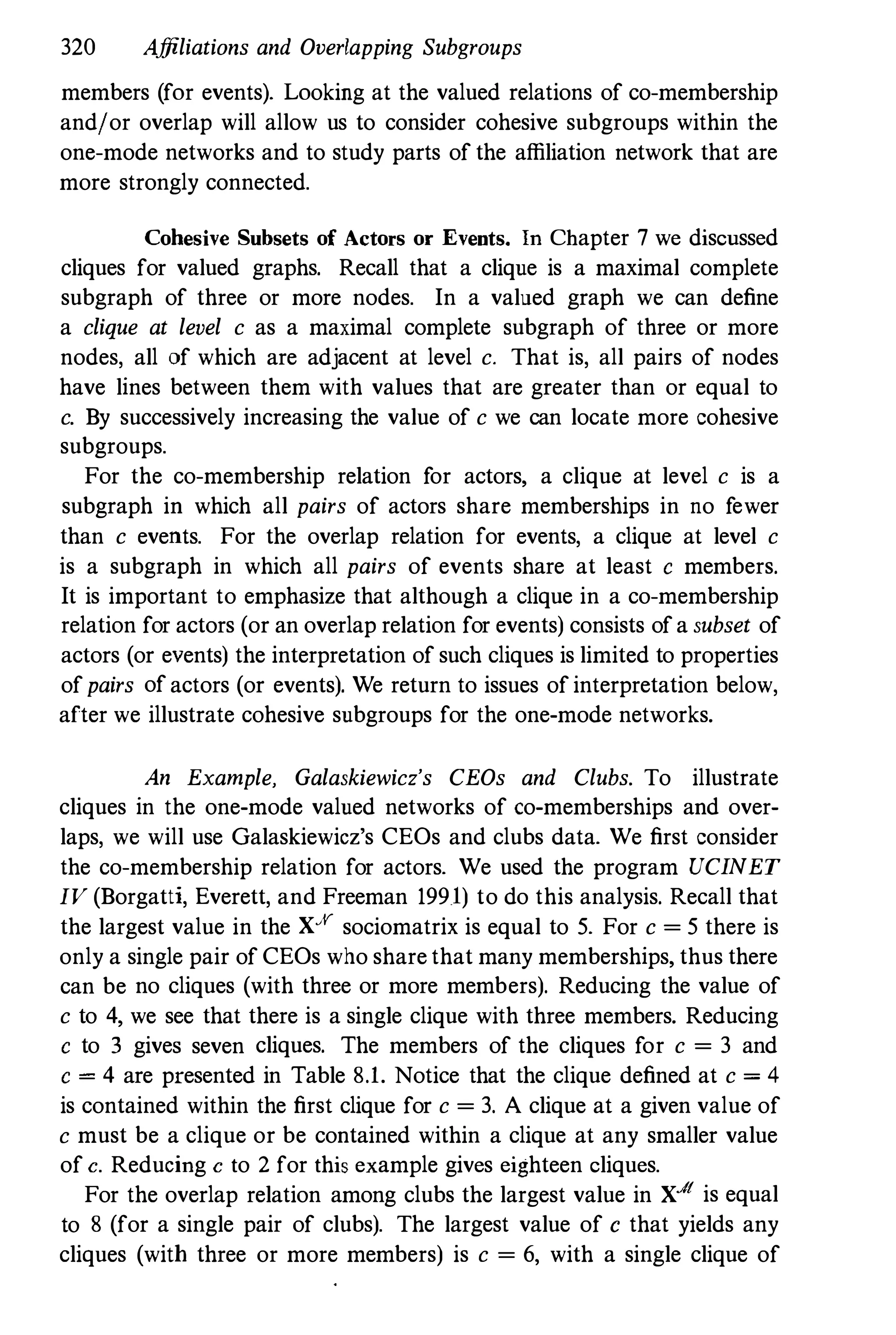 320 Affiliations and Overlapping Subgroups
members (for events). Looking at the valued relations of co-membership
and!or overlap will allow us to consider cohesive subgroups within the
one-mode networks and to study parts of the affiliation network that are
more strongly connected.
Cohesive Subsets of Actors or Events. In Chapter 7 we discussed
cliques for valued graphs. Recall that a clique is a maximal complete
subgraph of three or more nodes. In a valued graph we can define
a clique at level c as a maximal complete subgraph of three or more
nodes, all of which are adjacent at level c. That is, all pairs of nodes
have lines between them with values that are greater than or equal to
c. By successively increasing the value of c we can locate more cohesive
subgroups.
For the co-membership relation for actors, a clique at level c is a
subgraph in which all pairs of actors share memberships in no fewer
than c events. For the overlap relation for events, a clique at level c
is a subgraph in which all pairs of events share at least c members.
It is important to emphasize that although a clique in a co-membership
relation for actors (or an overlap relation for events) consists ofa subset of
actors (or events) the interpretation of such cliques is limited to properties
ofpairs of actors (or events). We return to issues of interpretation below,
after we illustrate cohesive subgroups for the one-mode networks.
An Example, Galaskiewicz's CEOs and Clubs. To illustrate
cliques in the one-mode valued networks of co-memberships and over­
laps, we will use Galaskiewicz's CEOs and clubs data. We first consider
the co-membership relation for actors. We used the program UCINET
IV (Borgatti, Everett, and Freeman 1991) to do this analysis. Recall that
the largest value in the Xff sociomatrix is equal to 5. For c = 5 there is
only a single pair of CEOs who share that many memberships, thus there
can be no cliques (with three or more members). Reducing the value of
c to 4, we see that there is a single clique with three members. Reducing
c to 3 gives seven cliques. The members of the cliques for c = 3 and
c = 4 are presented in Table 8.1. Notice that the clique defined at c = 4
is contained within the first clique for c = 3. A clique at a given value of
c must be a clique or be contained within a clique at any smaller value
of c. Reducing c to 2 for this example gives eighteen cliques.
For the overlap relation among clubs the largest value in X..I
t is equal
to 8 (for a single pair of clubs). The largest value of c that yields any
cliques (with three or more members) is c = 6, with a single clique of
 