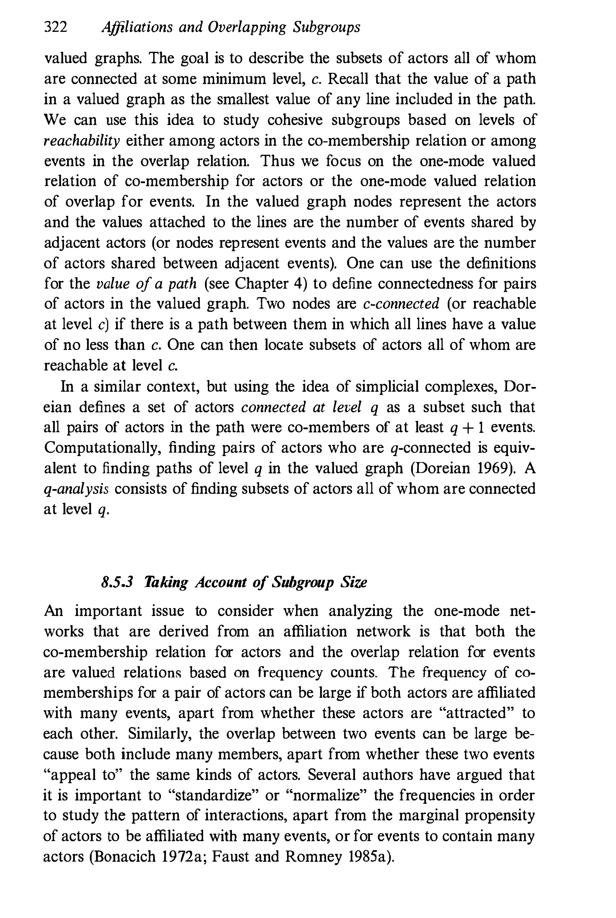 322 Affiliations and Overlapping Subgroups
valued graphs. The goal is to describe the subsets of actors all of whom
are connected at some minimum level, c. Recall that the value of a path
in a valued graph as the smallest value of any line included in the path.
We can use this idea to study cohesive subgroups based on levels of
reachability either among actors in the co-membership relation or among
events in the overlap relation. Thus we focus on the one-mode valued
relation of co-membership for actors or the one-mode valued relation
of overlap for events. In the valued graph nodes represent the actors
and the values attached to the lines are the number of events shared by
adjacent actors (or nodes represent events and the values are the number
of actors shared between adjacent events). One can use the definitions
for the value ofa path (see Chapter 4) to define connectedness for pairs
of actors in the valued graph. Two nodes are c-connected (or reachable
at level c) if there is a path between them in which all lines have a value
of no less than c. One can then locate subsets of actors all of whom are
reachable at level c.
In a similar context, but using the idea of simplicial complexes, Dor­
eian defines a set of actors connected at level q as a subset such that
all pairs of actors in the path were co-members of at least q + 1 events.
Computationally, finding pairs of actors who are q-connected is equiv­
alent to finding paths of level q in the valued graph (Doreian 1969). A
q-analysis consists of finding subsets of actors all ofwhom are connected
at level q.
8.5.3 T
aking Account o
f Subgroup Size
An important issue to consider when analyzing the one-mode net­
works that are derived from an affiliation network is that both the
co-membership relation for actors and the overlap relation for events
are valued relations based on frequency counts. The frequency of co­
memberships for a pair of actors can be large if both actors are affiliated
with many events, apart from whether these actors are "attracted" to
each other. Similarly, the overlap between two events can be large be­
cause both include many members, apart from whether these two events
"appeal to" the same kinds of actors. Several authors have argued that
it is important to "standardize" or "normalize" the frequencies in order
to study the pattern of interactions, apart from the marginal propensity
of actors to be affiliated with many events, or for events to contain many
actors (Bonacich 1972a; Faust and Romney 1985a).
 