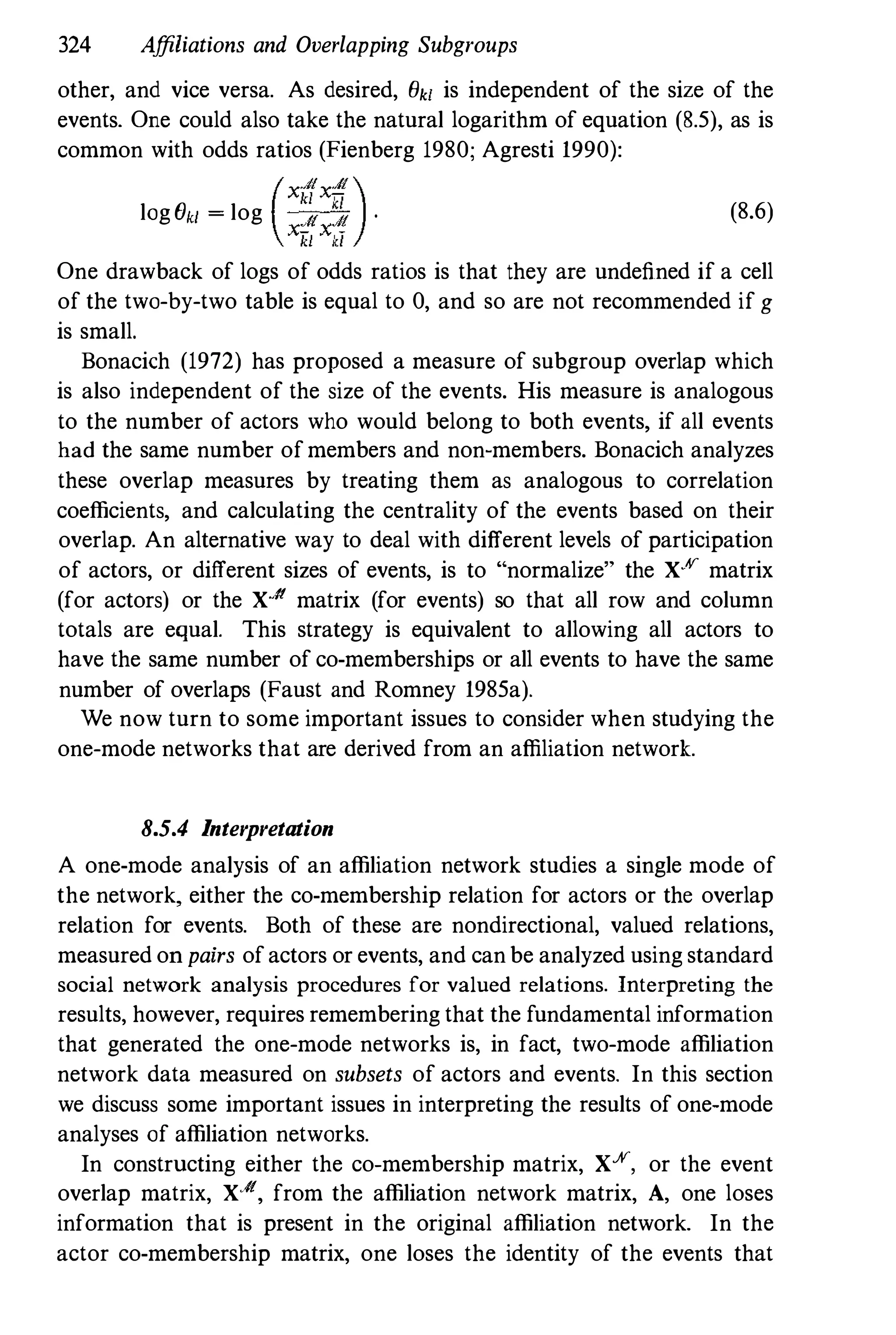 324 Affiliations and Overlapping Subgroups
other, and vice versa. As desired, Ok' is independent of the size of the
events. One could also take the natural logarithm of equation (8.5), as is
common with odds ratios (Fienberg 1980; Agresti 1990):
log ek' = log
(x�x�).
xiiiXkl
(8.6)
One drawback of logs of odds ratios is that they are undefined if a cell
of the two-by-two table is equal to 0, and so are not recommended if g
is small.
Bonacich (1972) has proposed a measure of subgroup overlap which
is also independent of the size of the events. His measure is analogous
to the number of actors who would belong to both events, if all events
had the same number of members and non-members. Bonacich analyzes
these overlap measures by treating them as analogous to correlation
coefficients, and calculating the centrality of the events based on their
overlap. An alternative way to deal with different levels of participation
of actors, or different sizes of events, is to "normalize" the XX matrix
(for actors) or the X-II matrix (for events) so that all row and column
totals are equal. This strategy is equivalent to allowing all actors to
have the same number of co-memberships or all events to have the same
number of overlaps (Faust and Romney 1985a).
We now turn to some important issues to consider when studying the
one-mode networks that are derived from an affiliation network.
8.5.4 Interpretation
A one-mode analysis of an affiliation network studies a single mode of
the network, either the co-membership relation for actors or the overlap
relation for events. Both of these are nondirectional, valued relations,
measured on pairs of actors or events, and can be analyzed using standard
social network analysis procedures for valued relations. Interpreting the
results, however, requires remembering that the fundamental information
that generated the one-mode networks is, in fact, two-mode affiliation
network data measured on subsets of actors and events. In this section
we discuss some important issues in interpreting the results of one-mode
analyses of affiliation networks.
In constructing either the co-membership matrix, X%, or the event
overlap matrix, X·It, from the affiliation network matrix, A, one loses
information that is present in the original affiliation network. In the
actor co-membership matrix, one loses the identity of the events that
 