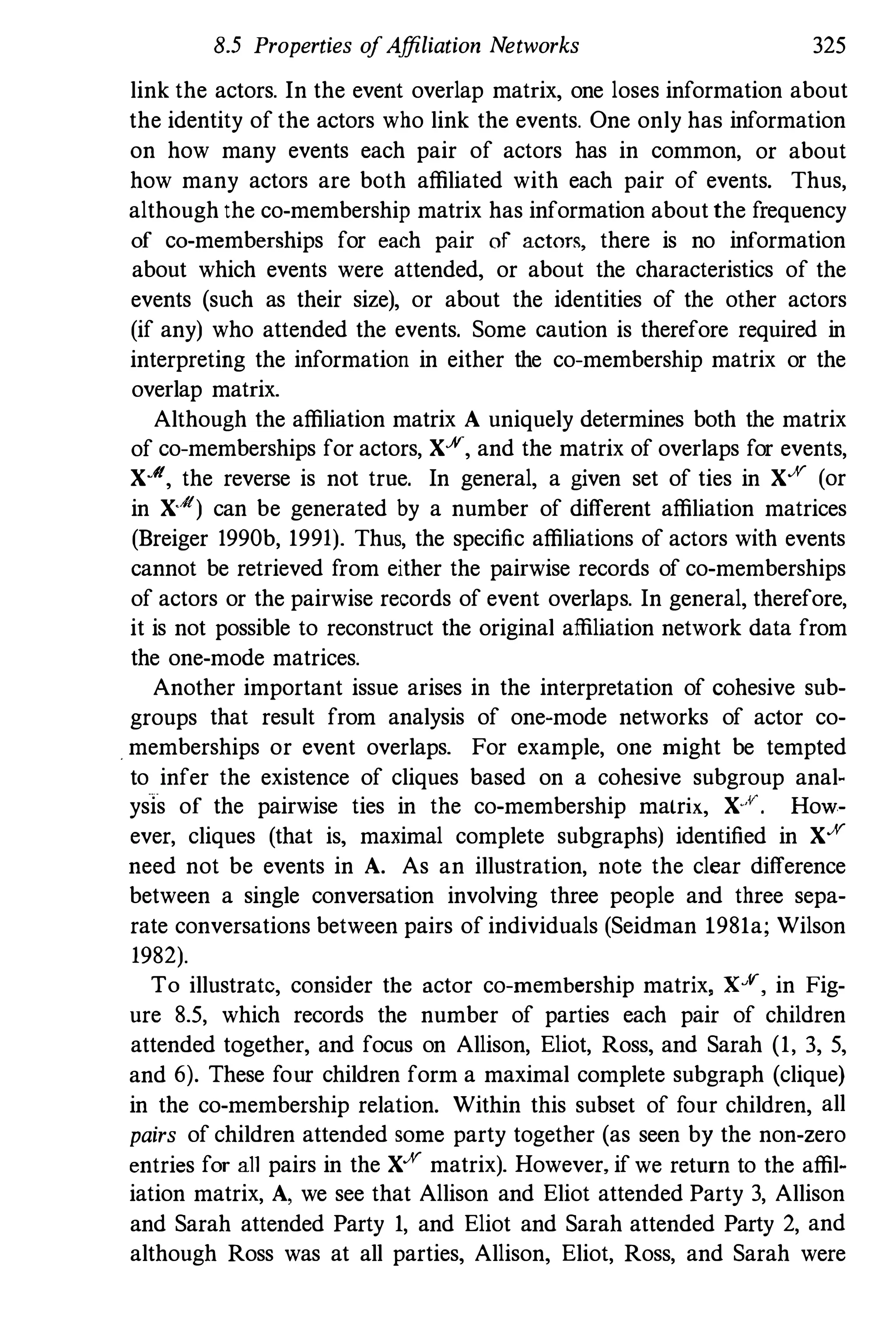 8.5 Properties o
fAffiliation Networks 325
link the actors. In the event overlap matrix, one loses information about
the identity of the actors who link the events. One only has information
on how many events each pair of actors has in common, or about
how many actors are both affiliated with each pair of events. Thus,
although the co-membership matrix has information about the frequency
of co-memberships for each pair of actors, there is no information
about which events were attended, or about the characteristics of the
events (such as their size), or about the identities of the other actors
(if any) who attended the events. Some caution is therefore required in
interpreting the information in either the co-membership matrix or the
overlap matrix.
Although the affiliation matrix A uniquely determines both the matrix
of co-memberships for actors, Xx, and the matrix of overlaps for events,
X./{, the reverse is not true. In general, a given set of ties in XX (or
in X./{) can be generated by a number of different affiliation matrices
(Breiger 1990b, 1991). Thus, the specific affiliations of actors with events
cannot be retrieved from either the pairwise records of co-memberships
of actors or the pairwise records of event overlaps. In general, therefore,
it is not possible to reconstruct the original affiliation network data from
the one-mode matrices.
Another important issue arises in the interpretation of cohesive sub­
groups that result from analysis of one-mode networks of actor co­
. memberships or event overlaps. For example, one might be tempted
to infer the existence of cliques based on a cohesive subgroup anal­
ysis of the pairwise ties in the co-membership matrix, X..v. How­
ever, cliques (that is, maximal complete subgraphs) identified in XX
need not be events in A. As an illustration, note the clear difference
between a single conversation involving three people and three sepa­
rate conversations between pairs of individuals (Seidman 1981a; Wilson
1982).
To illustrate, consider the actor co-membership matrix, Xx, in Fig­
ure 8.5, which records the number of parties each pair of children
attended together, and focus on Allison, Eliot, Ross, and Sarah (1, 3, 5,
and 6). These four children form a maximal complete subgraph (clique)
in the co-membership relation. Within this subset of four children, all
pairs of children attended some party together (as seen by the non-zero
entries for all pairs in the XX matrix). However, if we return to the affil­
iation matrix, A, we see that Allison and Eliot attended Party 3, Allison
and Sarah attended Party 1, and Eliot and Sarah attended Party 2, and
although Ross was at all parties, Allison, Eliot, Ross, and Sarah were
 