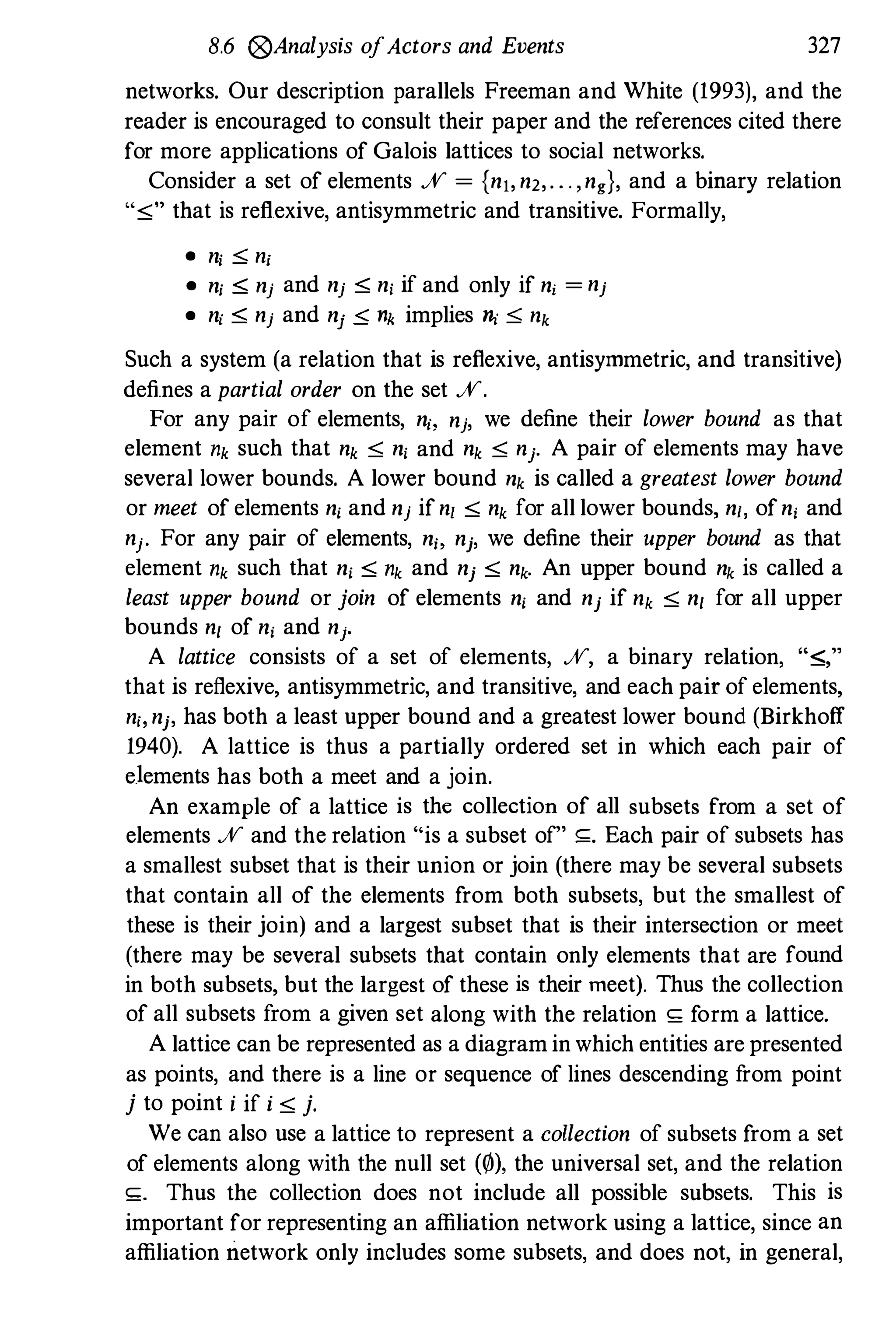 8.6 (g)Analysis ofActors and Events 327
networks. Our description parallels Freeman and White (1993), and the
reader is encouraged to consult their paper and the references cited there
for more applications of Galois lattices to social networks.
Consider a set of elements % = {nj, n2,. ' " ng}, and a binary relation
",0;" that is reflexive, antisymmetric and transitive. Formally,
• nj :::;; nj
• nj :::; nj and nj :::; nj if and only if ni = nj
• nj :::; nj and nj � 11k implies � :::;; nk
Such a system (a relation that is reflexive, antisymmetric, and transitive)
defines a partial order on the set %.
For any pair of elements, n" nj, we define their lower bound as that
element nk such that nk ,0; n, and nk ,0; nj. A pair of elements may have
several lower bounds. A lower bound nk is called a greatest lower bound
or meet of elements n, and nj ifn, ,0; nk for all lower bounds, n" ofn, and
nj. For any pair of elements, n" nf, we define their upper bound as that
element nk such that n, ,0; nk and nf ,0; nk. An upper bound nk is called a
least upper bound or join of elements n, and nf if nk ,0; n, for all upper
bounds n, of n, and nf.
A lattice consists of a set of elements, %, a binary relation, ":::;,"
that is reflexive, antisymmetric, and transitive, and each pair of elements,
n" nf, has both a least upper bound and a greatest lower bound (Birkhoff
1940). A lattice is thus a partially ordered set in which each pair of
elements has both a meet and a join.
An example of a lattice is the collection of all subsets from a set of
elements % and the relation "is a subset of" ,;. Each pair of subsets has
a smallest subset that is their union or join (there may be several subsets
that contain all of the elements from both subsets, but the smallest of
these is their join) and a largest subset that is their intersection or meet
(there may be several subsets that contain only elements that are found
in both subsets, but the largest of these is their meet). Thus the collection
of all subsets from a given set along with the relation ,; form a lattice.
A lattice can be represented as a diagram in which entities are presented
as points, and there is a line or sequence of lines descending f
rom point
j to point i if i ,0; j.
We can also use a lattice to represent a collection of subsets from a set
of elements along with the null set (0), the universal set, and the relation
,;. Thus the collection does not include all possible subsets. This is
important for representing an affiliation network using a lattice, since an
affiliation network only includes some subsets, and does not, in general,
 