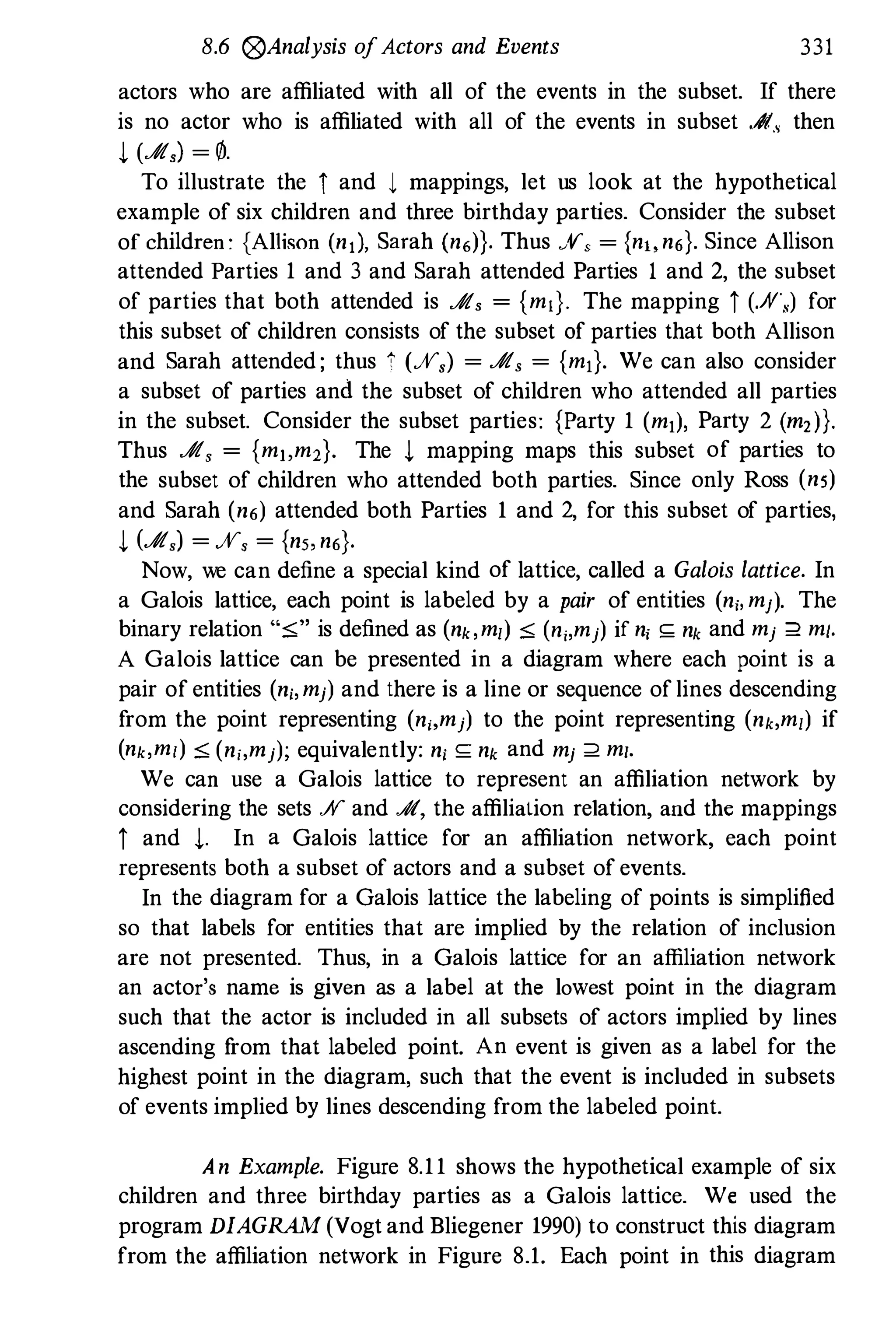8.6 �Analysis ofActors and Events 331
actors who are affiliated with all of the events in the subset. If there
is no actor who is affiliated with all of the events in subset .;fI., then
t (.;fI,) = 0.
To illustrate the i and 1 mappings, let us look at the hypothetical
example of six children and three birthday parties. Consider the subset
of children: {Allison (nl), Sarah (n6)}. Thus X, = {n" n6}. Since Allison
attended Parties 1 and 3 and Sarah attended Parties 1 and 2, the subset
of parties that both attended is .;fI, = {mI}. The mapping i (./V,) for
this subset of children consists of the subset of parties that both Allison
and Sarah attended; thus � (ff,) = .;fI, = {mI}. We can also consider
a subset of parties and the subset of children who attended all parties
in the subset. Consider the subset parties: {Party 1 (ml), Party 2 (m,)}.
Thus .;fI, = {m"m,}. The t mapping maps this subset of parties to
the subset of children who attended both parties. Since only Ross (ns)
and Sarah (n6) attended both Parties 1 and 2, for this subset of parties,
t (.;fI,) = ff, = {n" n6}.
Now, we can define a special kind of lattice, called a Galois lattice. In
a Galois lattice, each point is labeled by a pair of entities (ni, mj). The
binary relation "s" is defined as (nk,m,) S (ni,mj) if ni S;; nk and mj :2 mi.
A Galois lattice can be presented in a diagram where each point is a
pair of entities (ni,mj) and there is a line or sequence oflines descending
from the point representing (ni,mj) to the point representing (nk,m,) if
(nk,ml) s (ni,mj); equivalently: ni S;; nk and mj :2 mi.
We can use a Galois lattice to represent an affiliation network by
considering the sets .;V and .A, the affiliation relation, and the mappings
i and t· In a Galois lattice for an affiliation network, each point
represents both a subset of actors and a subset of events.
In the diagram for a Galois lattice the labeling of points is simplified
so that labels for entities that are implied by the relation of inclusion
are not presented. Thus, in a Galois lattice for an affiliation network
an actor's name is given as a label at the lowest point in the diagram
such that the actor is included in all subsets of actors implied by lines
ascending f
rom that labeled point. An event is given as a label for the
highest point in the diagram, such that the event is included in subsets
of events implied by lines descending from the labeled point.
An Example. Figure 8.11 shows the hypothetical example of six
children and three birthday parties as a Galois lattice. We used the
program DIAGRAM (Vogt and Bliegener 1990) to construct this diagram
from the affiliation network in Figure 8.1. Each point in this diagram
 