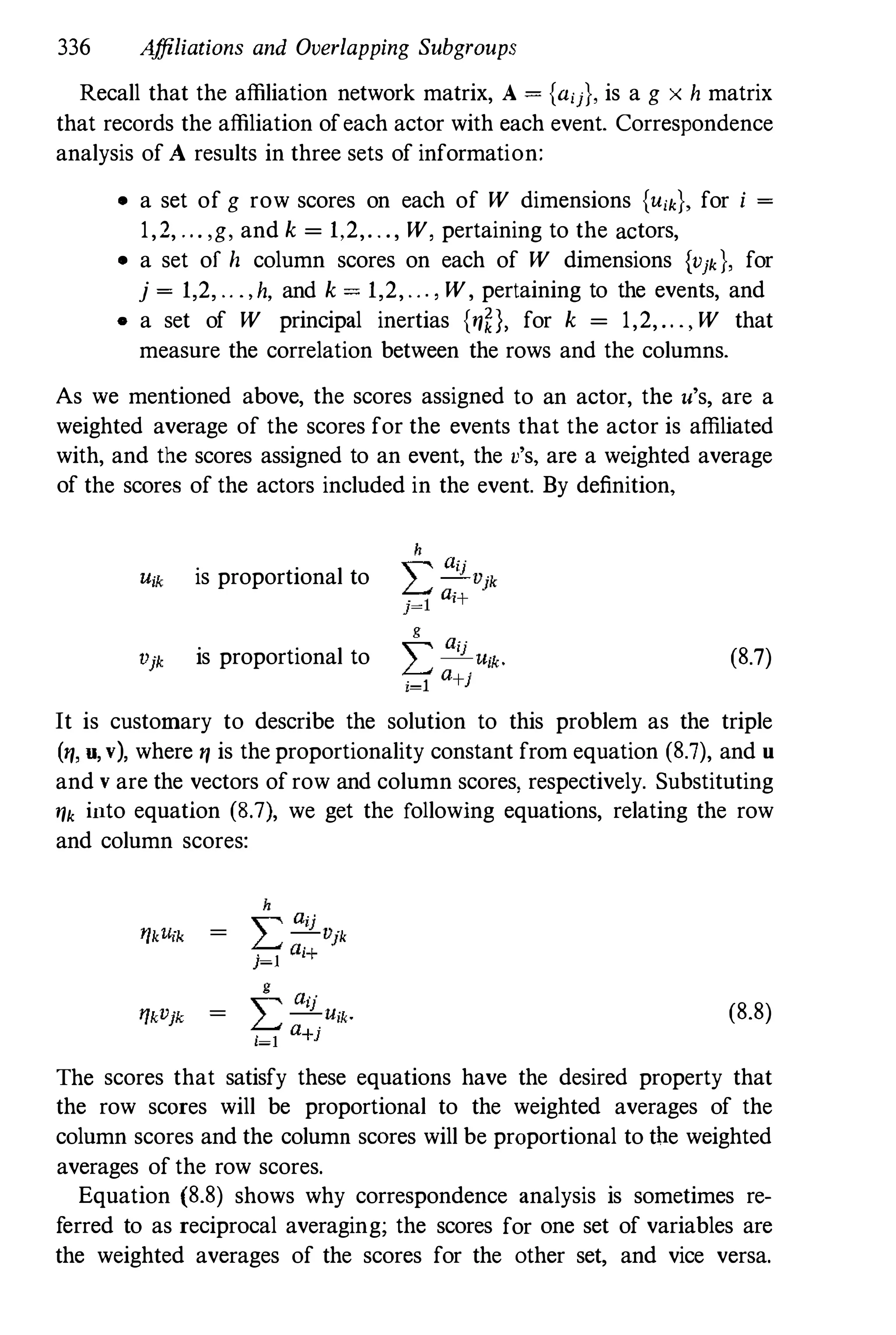 336 A
ffiliations and Overlapping Subgroups
Recall that the affiliation network matrix, A = {aij}, is a g x h matrix
that records the affiliation ofeach actor with each event. Correspondence
analysis of A results in three sets of information:
• a set of g row scores on each of W dimensions {Uik}, for i =
1,2, . . . ,g, and k = 1,2,. . ., W , pertaining to the actors,
• a set of h column scores on each of W dimensions {Vjk}, for
j = 1,2, .. . , h, and k = 1,2, . . . , W , pertaining to the events, and
• a set of W principal inertias {ryn, for k = 1,2, .. . , W that
measure the correlation between the rows and the columns.
As we mentioned above, the scores assigned to an actor, the u's, are a
weighted average of the scores for the events that the actor is affiliated
with, and the scores assigned to an event, the v's, are a weighted average
of the scores of the actors included in the event. By definition,
is proportional to
is proportional to (8.7)
It is customary to describe the solution to this problem as the triple
(ry, U, v), where ry is the proportionality constant from equation (8.7), and U
and v are the vectors of row and column scores, respectively. Substituting
ryk into equation (8.7), we get the following equations, relating the row
and column scores:
(8.8)
The scores that satisfy these equations have the desired property that
the row scores will be proportional to the weighted averages of the
column scores and the column scares will be proportional to the weighted
averages of the row scores.
Equation (8.8) shows why correspondence analysis is sometimes re­
ferred to as reciprocal averaging; the scores for one set of variables are
the weighted averages of the scores for the other set, and vice versa.
 